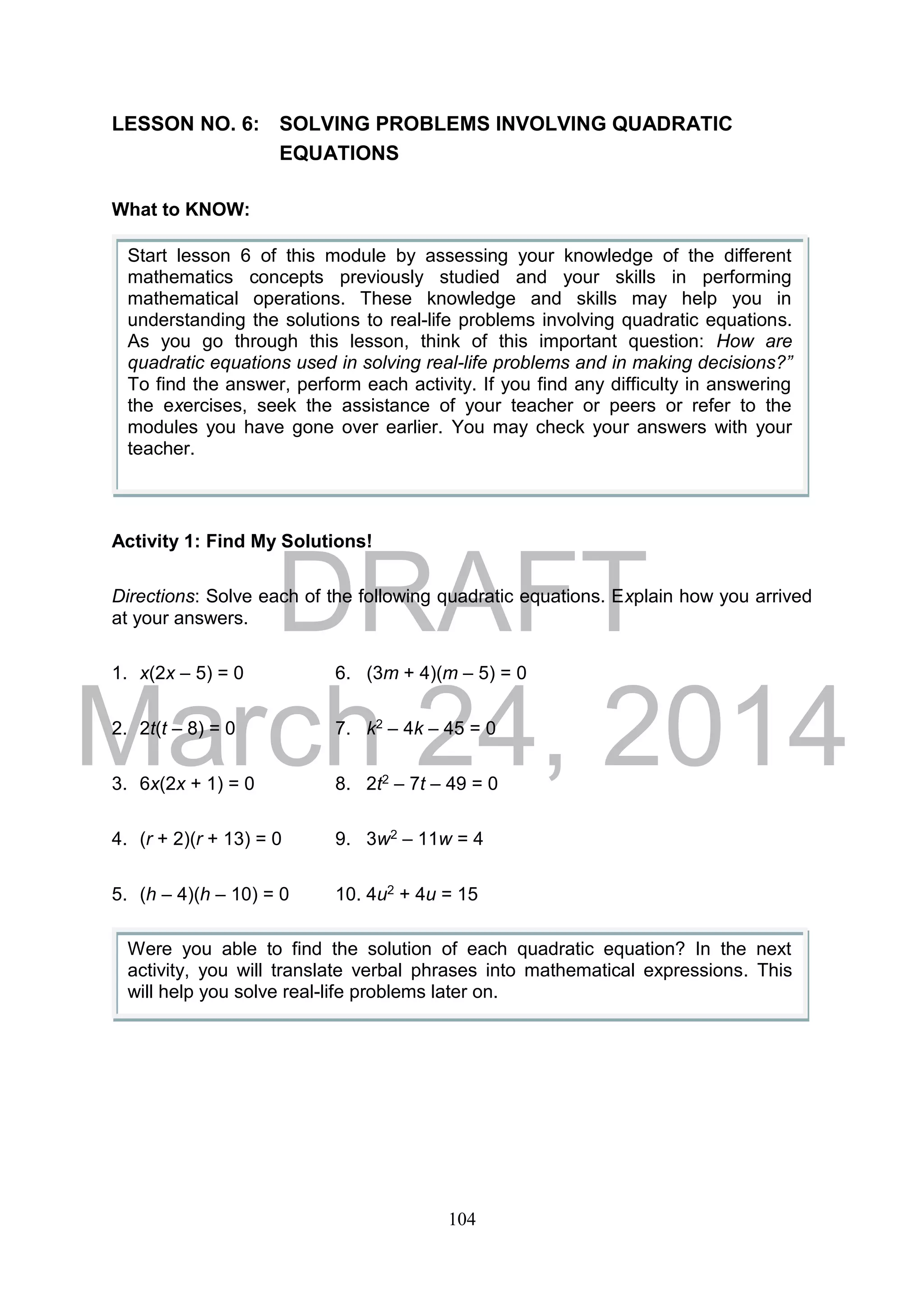 DRAFT
March 24, 2014
104
LESSON NO. 6: SOLVING PROBLEMS INVOLVING QUADRATIC
EQUATIONS
What to KNOW:
Activity 1: Find My Solutions!
Directions: Solve each of the following quadratic equations. Explain how you arrived
at your answers.
1. x(2x – 5) = 0 6. (3m + 4)(m – 5) = 0
2. 2t(t – 8) = 0 7. k2 – 4k – 45 = 0
3. 6x(2x + 1) = 0 8. 2t2 – 7t – 49 = 0
4. (r + 2)(r + 13) = 0 9. 3w2 – 11w = 4
5. (h – 4)(h – 10) = 0 10. 4u2 + 4u = 15
Start lesson 6 of this module by assessing your knowledge of the different
mathematics concepts previously studied and your skills in performing
mathematical operations. These knowledge and skills may help you in
understanding the solutions to real-life problems involving quadratic equations.
As you go through this lesson, think of this important question: How are
quadratic equations used in solving real-life problems and in making decisions?”
To find the answer, perform each activity. If you find any difficulty in answering
the exercises, seek the assistance of your teacher or peers or refer to the
modules you have gone over earlier. You may check your answers with your
teacher.
Were you able to find the solution of each quadratic equation? In the next
activity, you will translate verbal phrases into mathematical expressions. This
will help you solve real-life problems later on.
 