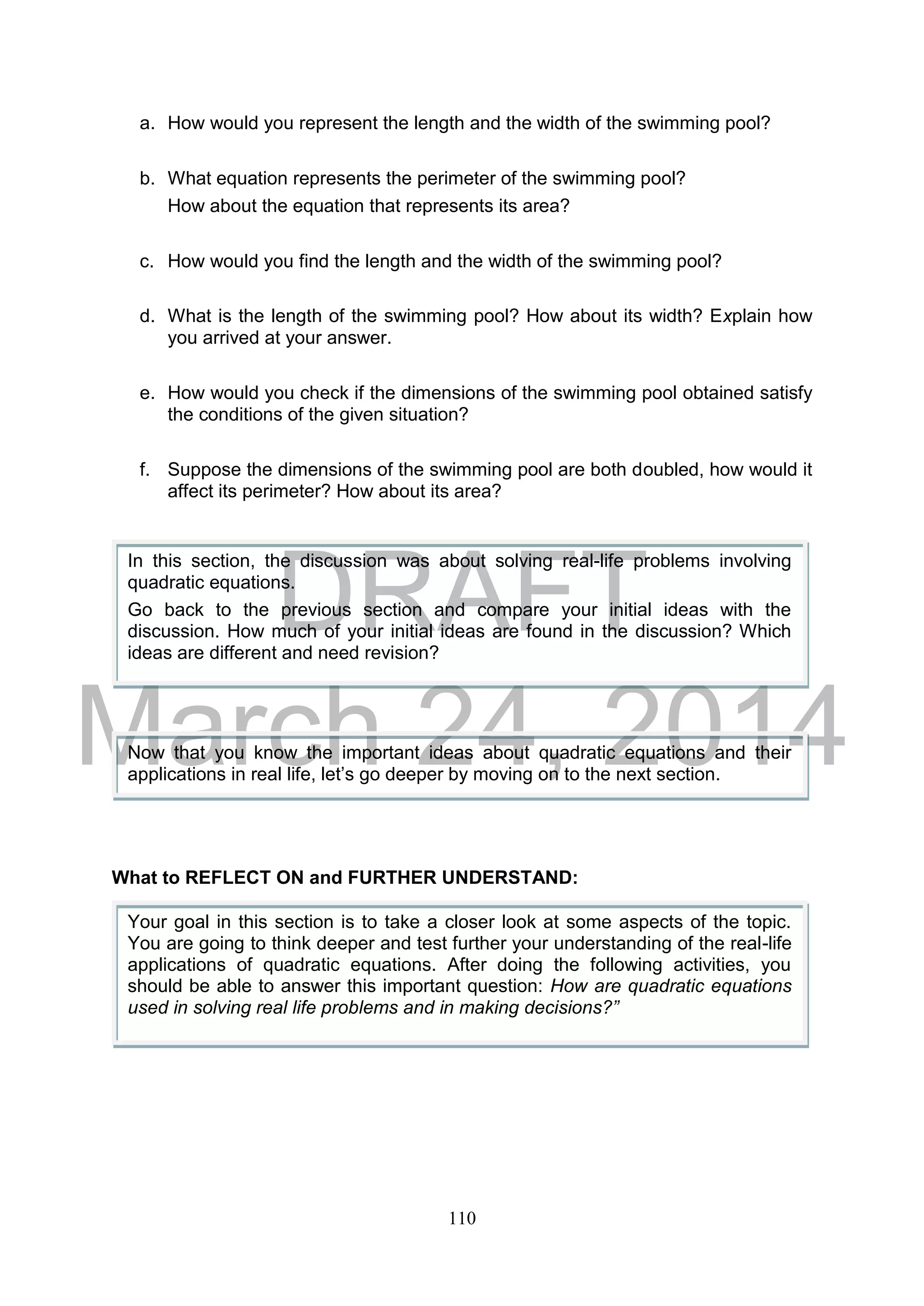 DRAFT
March 24, 2014
110
a. How would you represent the length and the width of the swimming pool?
b. What equation represents the perimeter of the swimming pool?
How about the equation that represents its area?
c. How would you find the length and the width of the swimming pool?
d. What is the length of the swimming pool? How about its width? Explain how
you arrived at your answer.
e. How would you check if the dimensions of the swimming pool obtained satisfy
the conditions of the given situation?
f. Suppose the dimensions of the swimming pool are both doubled, how would it
affect its perimeter? How about its area?
What to REFLECT ON and FURTHER UNDERSTAND:
In this section, the discussion was about solving real-life problems involving
quadratic equations.
Go back to the previous section and compare your initial ideas with the
discussion. How much of your initial ideas are found in the discussion? Which
ideas are different and need revision?
Now that you know the important ideas about quadratic equations and their
applications in real life, let’s go deeper by moving on to the next section.
Your goal in this section is to take a closer look at some aspects of the topic.
You are going to think deeper and test further your understanding of the real-life
applications of quadratic equations. After doing the following activities, you
should be able to answer this important question: How are quadratic equations
used in solving real life problems and in making decisions?”
 