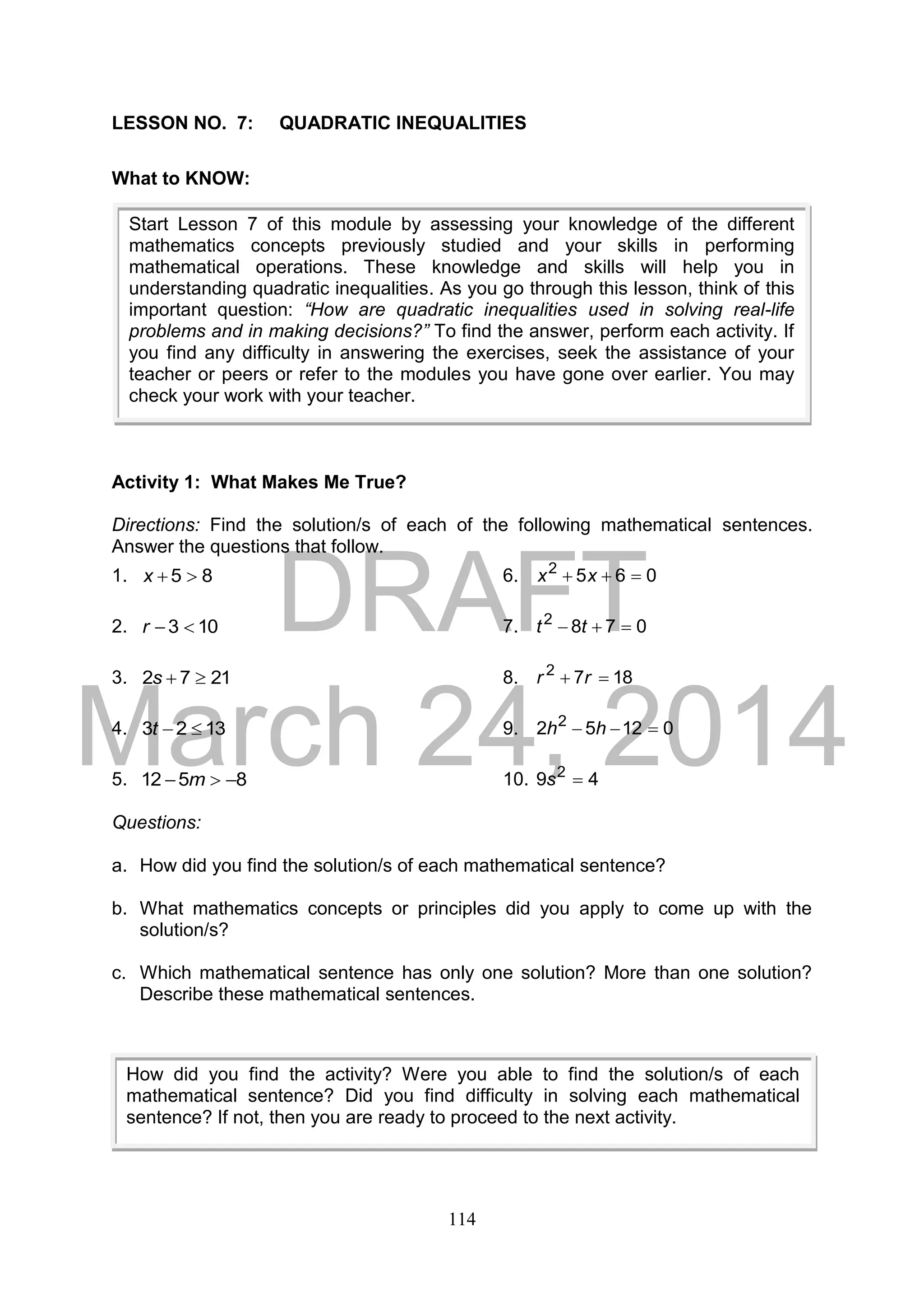 DRAFT
March 24, 2014
114
LESSON NO. 7: QUADRATIC INEQUALITIES
What to KNOW:
Activity 1: What Makes Me True?
Directions: Find the solution/s of each of the following mathematical sentences.
Answer the questions that follow.
1. 85 x 6. 0652
 xx
2. 103 r 7. 0782
 tt
3. 2172 s 8. 1872
 rr
4. 1323 t 9. 01252 2
 hh
5. 8512  m 10. 49 2
s
Questions:
a. How did you find the solution/s of each mathematical sentence?
b. What mathematics concepts or principles did you apply to come up with the
solution/s?
c. Which mathematical sentence has only one solution? More than one solution?
Describe these mathematical sentences.
Start Lesson 7 of this module by assessing your knowledge of the different
mathematics concepts previously studied and your skills in performing
mathematical operations. These knowledge and skills will help you in
understanding quadratic inequalities. As you go through this lesson, think of this
important question: “How are quadratic inequalities used in solving real-life
problems and in making decisions?” To find the answer, perform each activity. If
you find any difficulty in answering the exercises, seek the assistance of your
teacher or peers or refer to the modules you have gone over earlier. You may
check your work with your teacher.
How did you find the activity? Were you able to find the solution/s of each
mathematical sentence? Did you find difficulty in solving each mathematical
sentence? If not, then you are ready to proceed to the next activity.
 