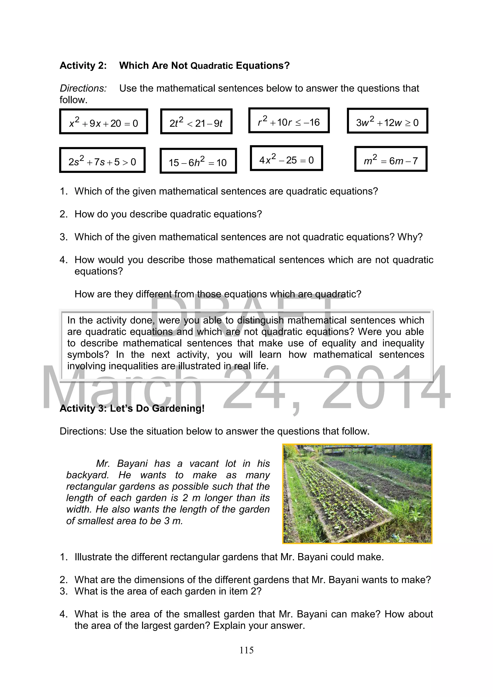 DRAFT
March 24, 2014
115
Activity 2: Which Are Not Quadratic Equations?
Directions: Use the mathematical sentences below to answer the questions that
follow.
1. Which of the given mathematical sentences are quadratic equations?
2. How do you describe quadratic equations?
3. Which of the given mathematical sentences are not quadratic equations? Why?
4. How would you describe those mathematical sentences which are not quadratic
equations?
How are they different from those equations which are quadratic?
Activity 3: Let’s Do Gardening!
Directions: Use the situation below to answer the questions that follow.
1. Illustrate the different rectangular gardens that Mr. Bayani could make.
2. What are the dimensions of the different gardens that Mr. Bayani wants to make?
3. What is the area of each garden in item 2?
4. What is the area of the smallest garden that Mr. Bayani can make? How about
the area of the largest garden? Explain your answer.
Mr. Bayani has a vacant lot in his
backyard. He wants to make as many
rectangular gardens as possible such that the
length of each garden is 2 m longer than its
width. He also wants the length of the garden
of smallest area to be 3 m.
02092
 xx
0572 2
 ss 0254 2
x 762
 mm
16102
 rrtt 9212 2
 0123 2
 ww
10615 2
 h
In the activity done, were you able to distinguish mathematical sentences which
are quadratic equations and which are not quadratic equations? Were you able
to describe mathematical sentences that make use of equality and inequality
symbols? In the next activity, you will learn how mathematical sentences
involving inequalities are illustrated in real life.
 