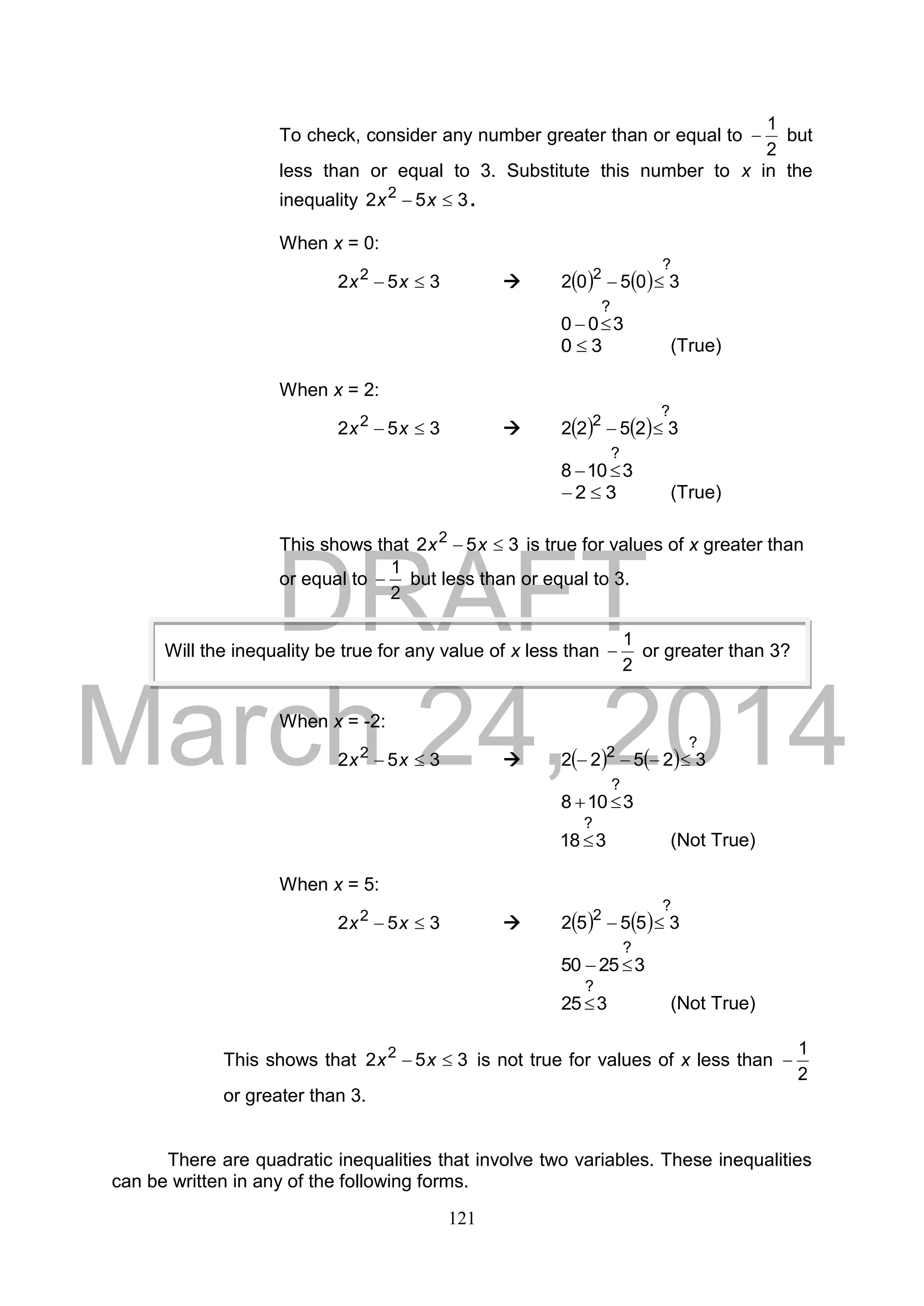 DRAFT
March 24, 2014
121
To check, consider any number greater than or equal to
2
1
 but
less than or equal to 3. Substitute this number to x in the
inequality 352 2
 xx .
When x = 0:
352 2
 xx     
?
2
30502 
300
?

30  (True)
When x = 2:
352 2
 xx     
?
2
32522 
3108
?

32  (True)
This shows that 352 2
 xx is true for values of x greater than
or equal to
2
1
 but less than or equal to 3.
When x = -2:
352 2
 xx     
?
2
32522 
3108
?

318
?
 (Not True)
When x = 5:
352 2
 xx     
?
2
35552 
32550
?

325
?
 (Not True)
This shows that 352 2
 xx is not true for values of x less than
2
1

or greater than 3.
There are quadratic inequalities that involve two variables. These inequalities
can be written in any of the following forms.
Will the inequality be true for any value of x less than
2
1
 or greater than 3?
 