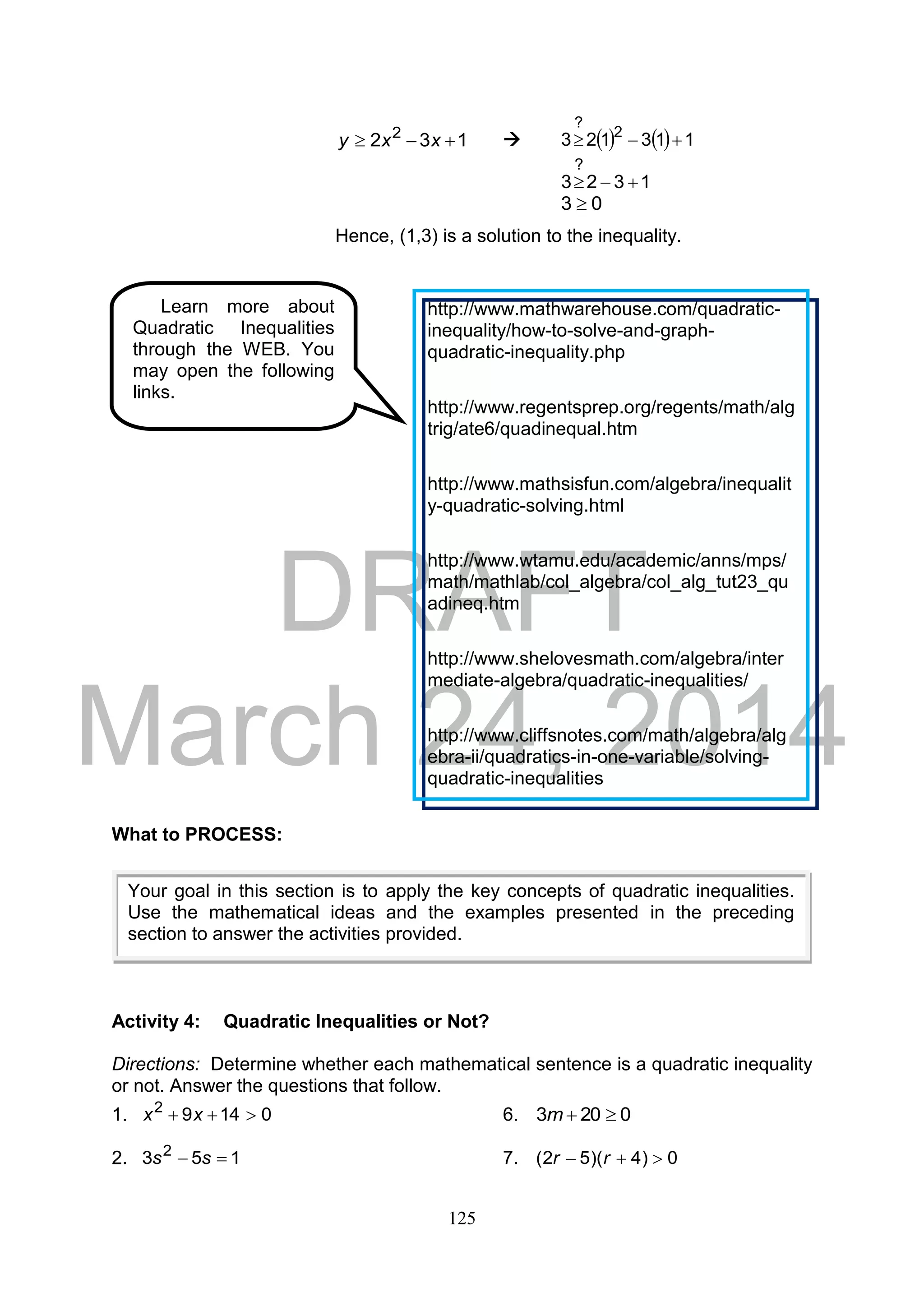 DRAFT
March 24, 2014
125
132 2
 xxy      113123 2
?

1323
?

03 
Hence, (1,3) is a solution to the inequality.
What to PROCESS:
Activity 4: Quadratic Inequalities or Not?
Directions: Determine whether each mathematical sentence is a quadratic inequality
or not. Answer the questions that follow.
1. 01492
 xx 6. 0203 m
2. 153 2
 ss 7. 0)4)(52(  rr
Your goal in this section is to apply the key concepts of quadratic inequalities.
Use the mathematical ideas and the examples presented in the preceding
section to answer the activities provided.
Learn more about
Quadratic Inequalities
through the WEB. You
may open the following
links.
http://www.mathwarehouse.com/quadratic-
inequality/how-to-solve-and-graph-
quadratic-inequality.php
http://www.regentsprep.org/regents/math/alg
trig/ate6/quadinequal.htm
http://www.mathsisfun.com/algebra/inequalit
y-quadratic-solving.html
http://www.wtamu.edu/academic/anns/mps/
math/mathlab/col_algebra/col_alg_tut23_qu
adineq.htm
http://www.shelovesmath.com/algebra/inter
mediate-algebra/quadratic-inequalities/
http://www.cliffsnotes.com/math/algebra/alg
ebra-ii/quadratics-in-one-variable/solving-
quadratic-inequalities
 