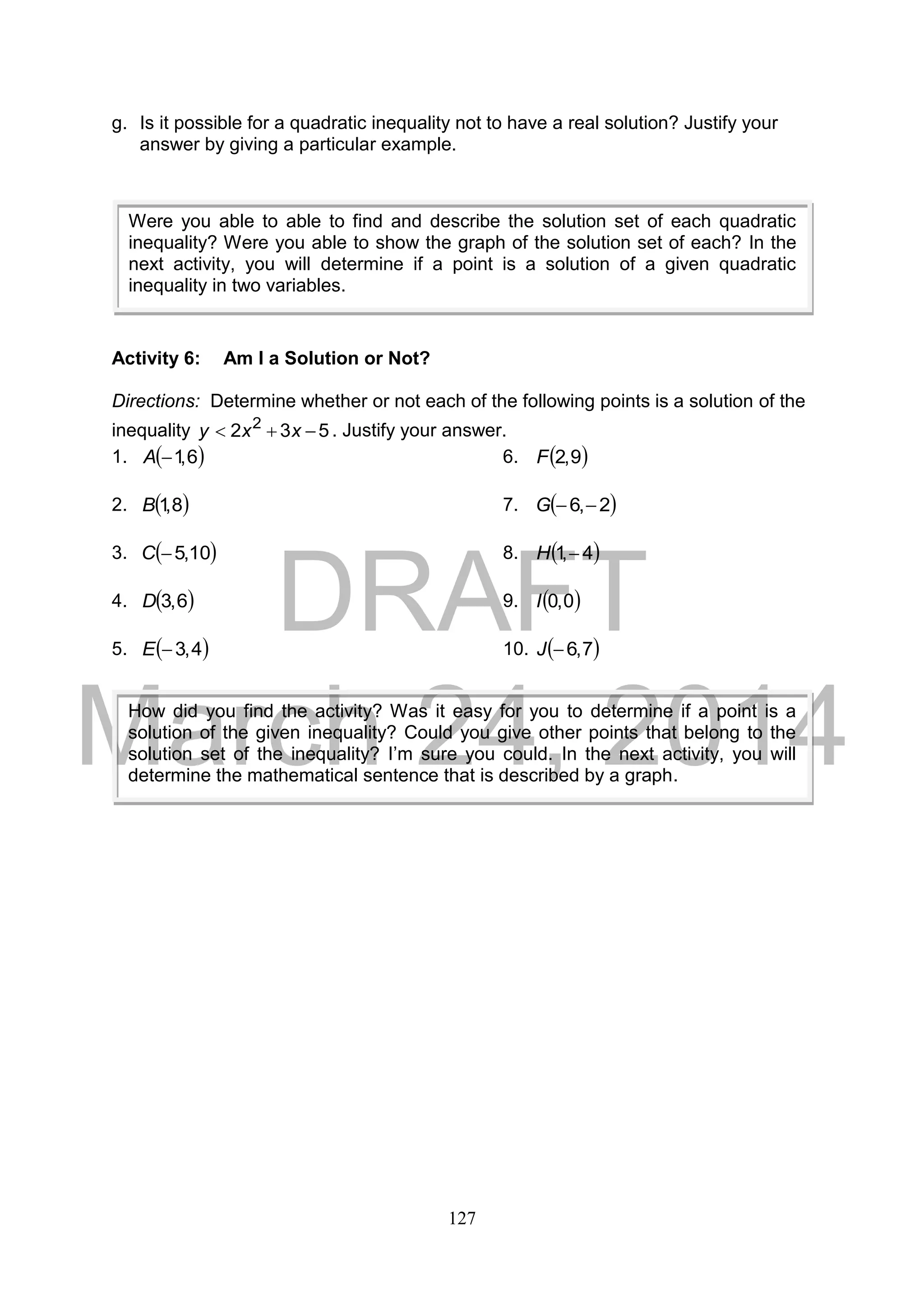 DRAFT
March 24, 2014
127
g. Is it possible for a quadratic inequality not to have a real solution? Justify your
answer by giving a particular example.
Activity 6: Am I a Solution or Not?
Directions: Determine whether or not each of the following points is a solution of the
inequality 532 2
 xxy . Justify your answer.
1.  6,1A 6.  9,2F
2.  8,1B 7.  2,6 G
3.  10,5C 8.  4,1H
4.  6,3D 9.  0,0I
5.  4,3E 10.  7,6J
Were you able to able to find and describe the solution set of each quadratic
inequality? Were you able to show the graph of the solution set of each? In the
next activity, you will determine if a point is a solution of a given quadratic
inequality in two variables.
How did you find the activity? Was it easy for you to determine if a point is a
solution of the given inequality? Could you give other points that belong to the
solution set of the inequality? I’m sure you could. In the next activity, you will
determine the mathematical sentence that is described by a graph.
 
