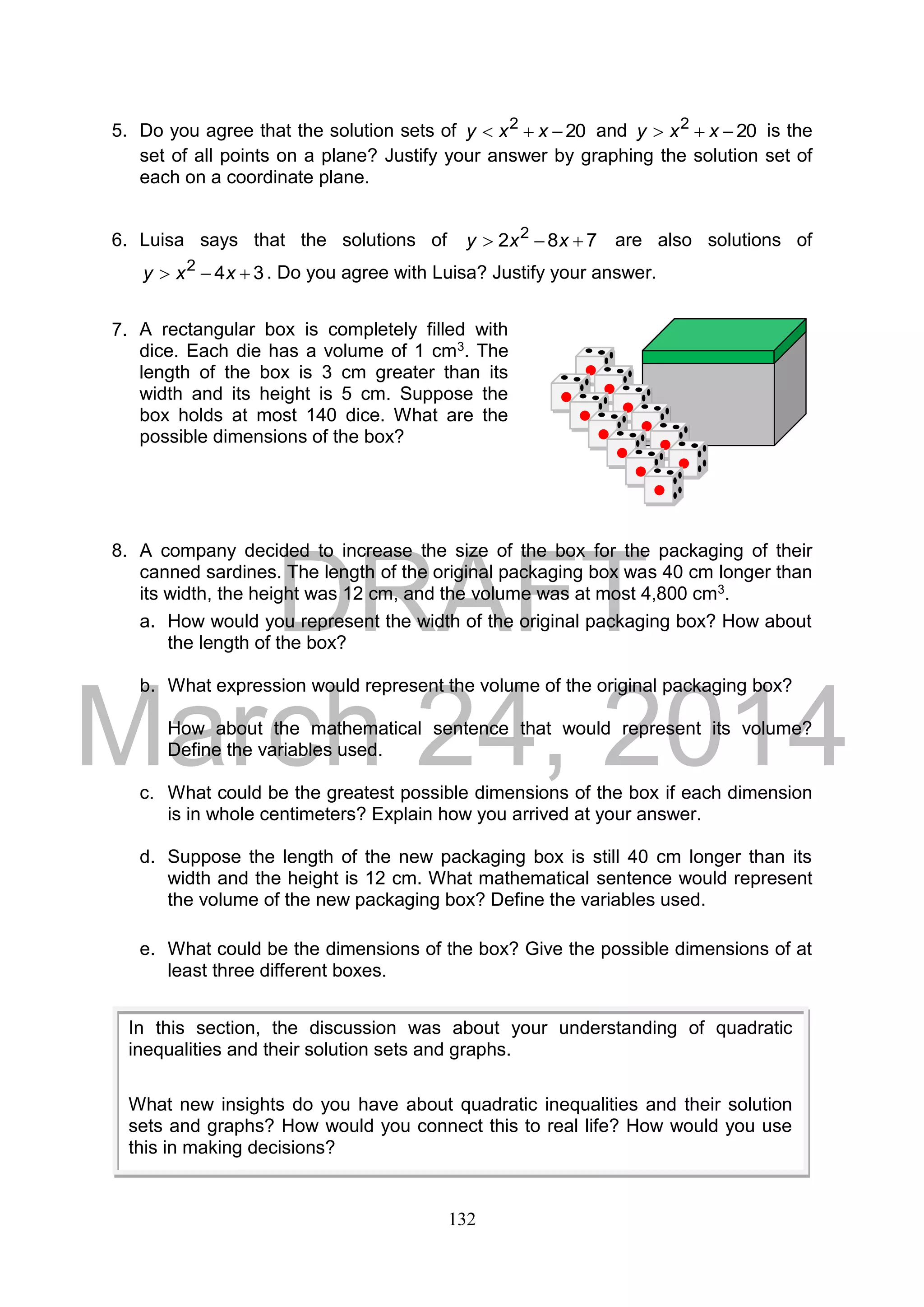 DRAFT
March 24, 2014
132
5. Do you agree that the solution sets of 202
 xxy and 202
 xxy is the
set of all points on a plane? Justify your answer by graphing the solution set of
each on a coordinate plane.
6. Luisa says that the solutions of 782 2
 xxy are also solutions of
342
 xxy . Do you agree with Luisa? Justify your answer.
7.
8. A company decided to increase the size of the box for the packaging of their
canned sardines. The length of the original packaging box was 40 cm longer than
its width, the height was 12 cm, and the volume was at most 4,800 cm3.
a. How would you represent the width of the original packaging box? How about
the length of the box?
b. What expression would represent the volume of the original packaging box?
How about the mathematical sentence that would represent its volume?
Define the variables used.
c. What could be the greatest possible dimensions of the box if each dimension
is in whole centimeters? Explain how you arrived at your answer.
d. Suppose the length of the new packaging box is still 40 cm longer than its
width and the height is 12 cm. What mathematical sentence would represent
the volume of the new packaging box? Define the variables used.
e. What could be the dimensions of the box? Give the possible dimensions of at
least three different boxes.
In this section, the discussion was about your understanding of quadratic
inequalities and their solution sets and graphs.
What new insights do you have about quadratic inequalities and their solution
sets and graphs? How would you connect this to real life? How would you use
this in making decisions?
A rectangular box is completely filled with
dice. Each die has a volume of 1 cm3. The
length of the box is 3 cm greater than its
width and its height is 5 cm. Suppose the
box holds at most 140 dice. What are the
possible dimensions of the box?
 