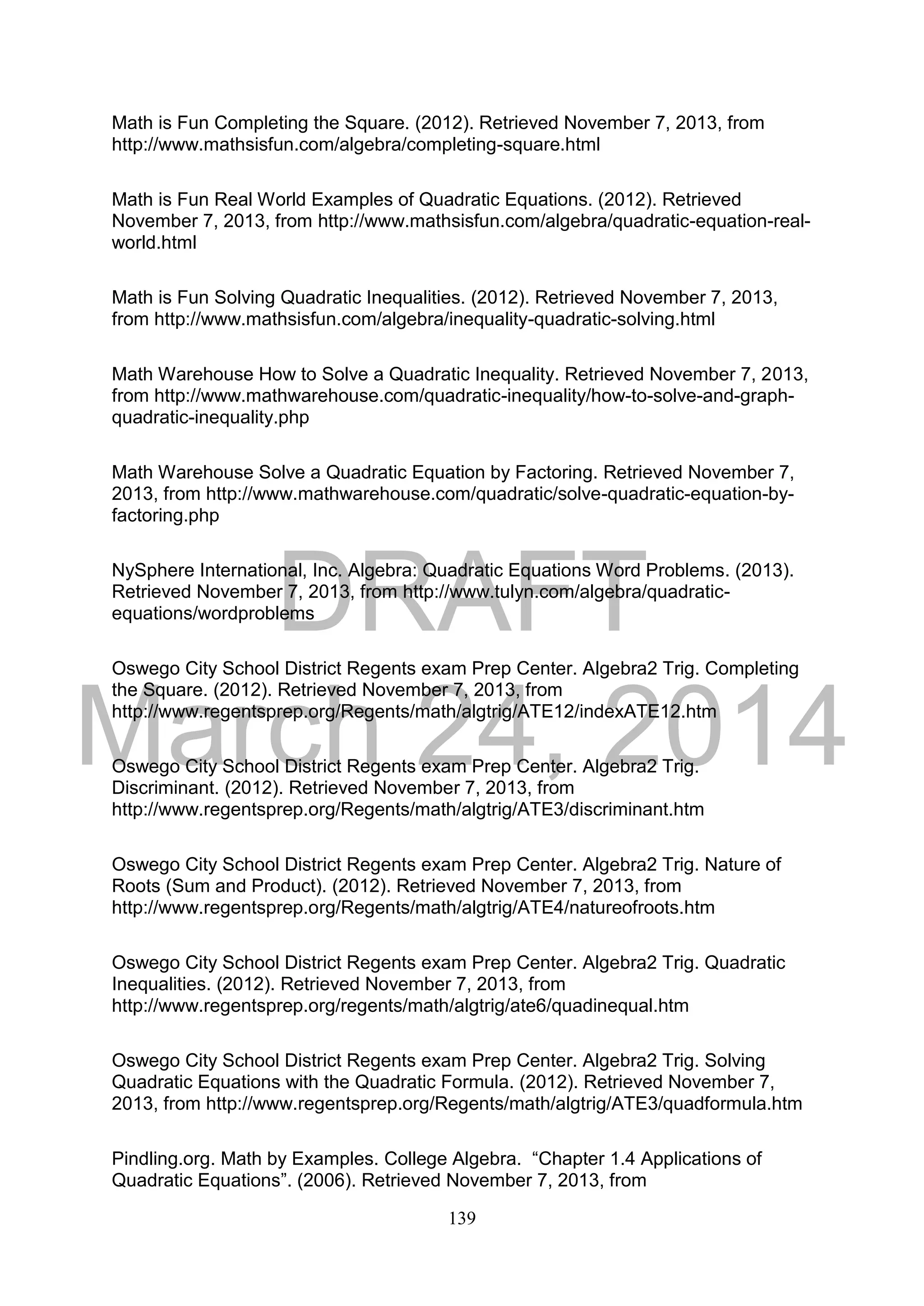 DRAFT
March 24, 2014
139
Math is Fun Completing the Square. (2012). Retrieved November 7, 2013, from
http://www.mathsisfun.com/algebra/completing-square.html
Math is Fun Real World Examples of Quadratic Equations. (2012). Retrieved
November 7, 2013, from http://www.mathsisfun.com/algebra/quadratic-equation-real-
world.html
Math is Fun Solving Quadratic Inequalities. (2012). Retrieved November 7, 2013,
from http://www.mathsisfun.com/algebra/inequality-quadratic-solving.html
Math Warehouse How to Solve a Quadratic Inequality. Retrieved November 7, 2013,
from http://www.mathwarehouse.com/quadratic-inequality/how-to-solve-and-graph-
quadratic-inequality.php
Math Warehouse Solve a Quadratic Equation by Factoring. Retrieved November 7,
2013, from http://www.mathwarehouse.com/quadratic/solve-quadratic-equation-by-
factoring.php
NySphere International, Inc. Algebra: Quadratic Equations Word Problems. (2013).
Retrieved November 7, 2013, from http://www.tulyn.com/algebra/quadratic-
equations/wordproblems
Oswego City School District Regents exam Prep Center. Algebra2 Trig. Completing
the Square. (2012). Retrieved November 7, 2013, from
http://www.regentsprep.org/Regents/math/algtrig/ATE12/indexATE12.htm
Oswego City School District Regents exam Prep Center. Algebra2 Trig.
Discriminant. (2012). Retrieved November 7, 2013, from
http://www.regentsprep.org/Regents/math/algtrig/ATE3/discriminant.htm
Oswego City School District Regents exam Prep Center. Algebra2 Trig. Nature of
Roots (Sum and Product). (2012). Retrieved November 7, 2013, from
http://www.regentsprep.org/Regents/math/algtrig/ATE4/natureofroots.htm
Oswego City School District Regents exam Prep Center. Algebra2 Trig. Quadratic
Inequalities. (2012). Retrieved November 7, 2013, from
http://www.regentsprep.org/regents/math/algtrig/ate6/quadinequal.htm
Oswego City School District Regents exam Prep Center. Algebra2 Trig. Solving
Quadratic Equations with the Quadratic Formula. (2012). Retrieved November 7,
2013, from http://www.regentsprep.org/Regents/math/algtrig/ATE3/quadformula.htm
Pindling.org. Math by Examples. College Algebra. “Chapter 1.4 Applications of
Quadratic Equations”. (2006). Retrieved November 7, 2013, from
 