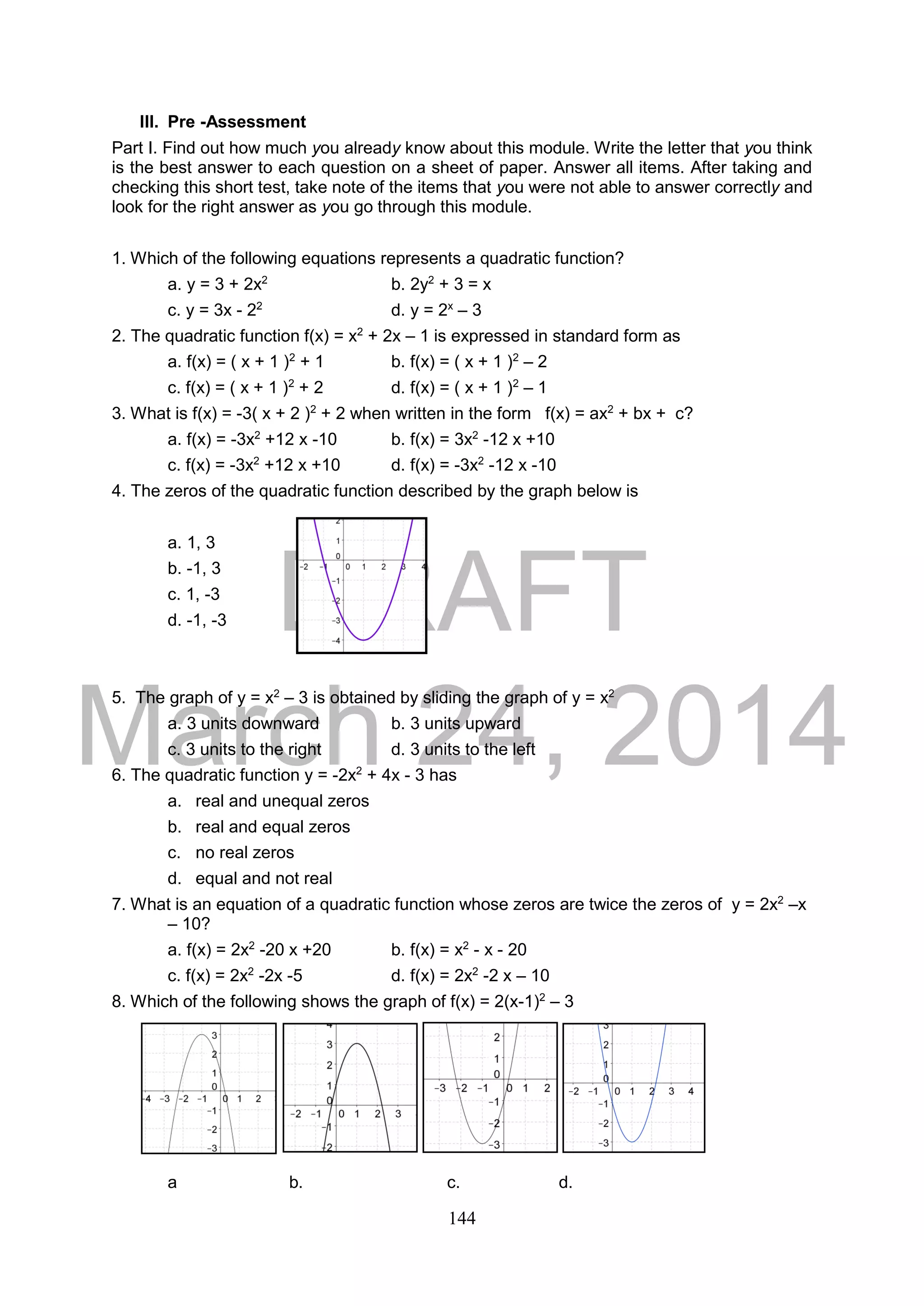 DRAFT
March 24, 2014
144
III. Pre -Assessment
Part I. Find out how much you already know about this module. Write the letter that you think
is the best answer to each question on a sheet of paper. Answer all items. After taking and
checking this short test, take note of the items that you were not able to answer correctly and
look for the right answer as you go through this module.
1. Which of the following equations represents a quadratic function?
a. y = 3 + 2x2
b. 2y2
+ 3 = x
c. y = 3x - 22
d. y = 2x
– 3
2. The quadratic function f(x) = x2
+ 2x – 1 is expressed in standard form as
a. f(x) = ( x + 1 )2
+ 1 b. f(x) = ( x + 1 )2
– 2
c. f(x) = ( x + 1 )2
+ 2 d. f(x) = ( x + 1 )2
– 1
3. What is f(x) = -3( x + 2 )2
+ 2 when written in the form f(x) = ax2
+ bx + c?
a. f(x) = -3x2
+12 x -10 b. f(x) = 3x2
-12 x +10
c. f(x) = -3x2
+12 x +10 d. f(x) = -3x2
-12 x -10
4. The zeros of the quadratic function described by the graph below is
a. 1, 3
b. -1, 3
c. 1, -3
d. -1, -3
5. The graph of y = x2
– 3 is obtained by sliding the graph of y = x2
a. 3 units downward b. 3 units upward
c. 3 units to the right d. 3 units to the left
6. The quadratic function y = -2x2
+ 4x - 3 has
a. real and unequal zeros
b. real and equal zeros
c. no real zeros
d. equal and not real
7. What is an equation of a quadratic function whose zeros are twice the zeros of y = 2x2
–x
– 10?
a. f(x) = 2x2
-20 x +20 b. f(x) = x2
- x - 20
c. f(x) = 2x2
-2x -5 d. f(x) = 2x2
-2 x – 10
8. Which of the following shows the graph of f(x) = 2(x-1)2
– 3
a b. c. d.
 