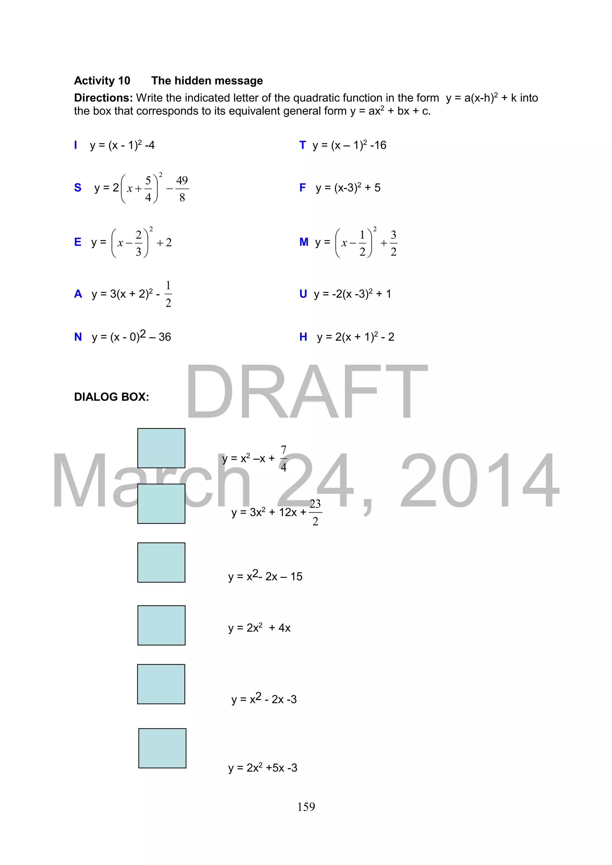 DRAFT
March 24, 2014
159
Activity 10 The hidden message
Directions: Write the indicated letter of the quadratic function in the form y = a(x-h)2
+ k into
the box that corresponds to its equivalent general form y = ax2
+ bx + c.
I y = (x - 1)2
-4 T y = (x – 1)2
-16
S y = 2
8
49
4
5
2






x F y = (x-3)2
+ 5
E y = 2
3
2
2






x M y =
2
3
2
1
2






x
A y = 3(x + 2)2
-
2
1
U y = -2(x -3)2
+ 1
N y = (x - 0)2 – 36 H y = 2(x + 1)2
- 2
DIALOG BOX:
y = x2
–x +
4
7
y = 3x2
+ 12x +
2
23
y = x2- 2x – 15
y = 2x2
+ 4x
y = x2 - 2x -3
y = 2x2
+5x -3
 