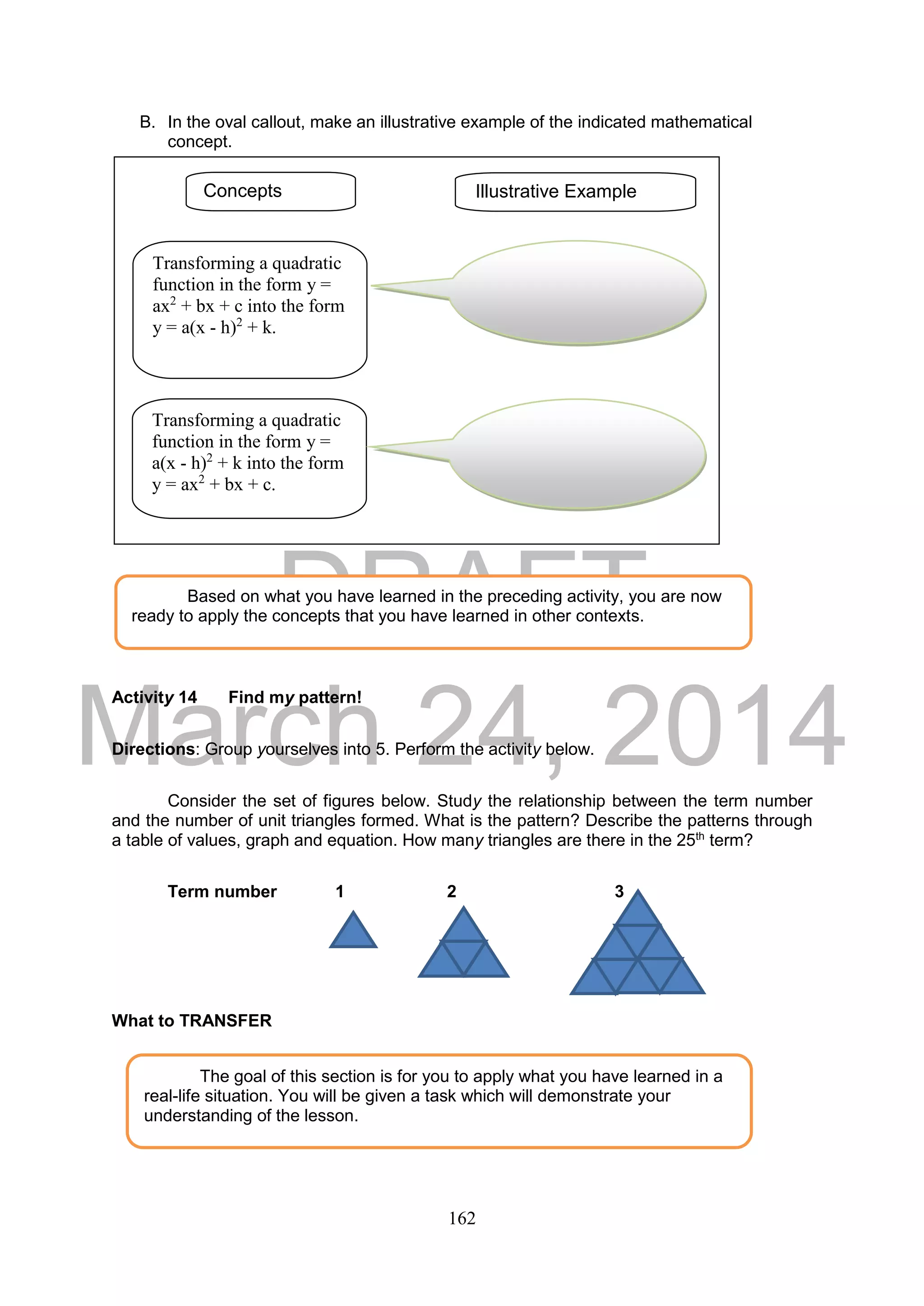 DRAFT
March 24, 2014
162
B. In the oval callout, make an illustrative example of the indicated mathematical
concept.
Activity 14 Find my pattern!
Directions: Group yourselves into 5. Perform the activity below.
Consider the set of figures below. Study the relationship between the term number
and the number of unit triangles formed. What is the pattern? Describe the patterns through
a table of values, graph and equation. How many triangles are there in the 25th
term?
Term number 1 2 3
What to TRANSFER
Based on what you have learned in the preceding activity, you are now
ready to apply the concepts that you have learned in other contexts.
The goal of this section is for you to apply what you have learned in a
real-life situation. You will be given a task which will demonstrate your
understanding of the lesson.
Concepts Illustrative Example
Transforming a quadratic
function in the form y =
ax2
+ bx + c into the form
y = a(x - h)2
+ k.
Transforming a quadratic
function in the form y =
a(x - h)2
+ k into the form
y = ax2
+ bx + c.
 