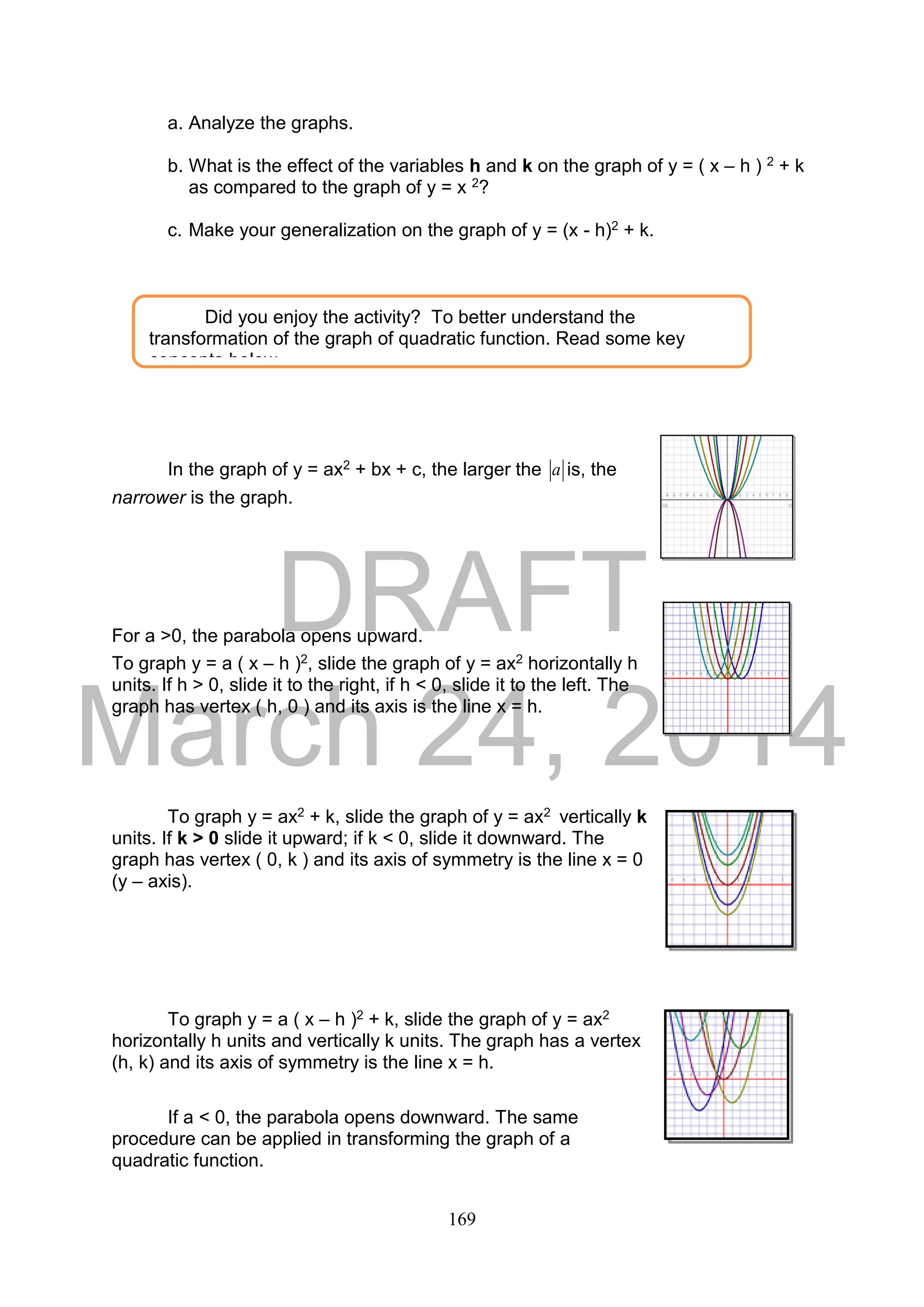 DRAFT
March 24, 2014
169
a. Analyze the graphs.
b. What is the effect of the variables h and k on the graph of y = ( x – h ) 2 + k
as compared to the graph of y = x 2?
c. Make your generalization on the graph of y = (x - h)2 + k.
In the graph of y = ax2 + bx + c, the larger the a is, the
narrower is the graph.
For a >0, the parabola opens upward.
To graph y = a ( x – h )2, slide the graph of y = ax2 horizontally h
units. If h > 0, slide it to the right, if h < 0, slide it to the left. The
graph has vertex ( h, 0 ) and its axis is the line x = h.
To graph y = ax2 + k, slide the graph of y = ax2 vertically k
units. If k > 0 slide it upward; if k < 0, slide it downward. The
graph has vertex ( 0, k ) and its axis of symmetry is the line x = 0
(y – axis).
To graph y = a ( x – h )2 + k, slide the graph of y = ax2
horizontally h units and vertically k units. The graph has a vertex
(h, k) and its axis of symmetry is the line x = h.
If a < 0, the parabola opens downward. The same
procedure can be applied in transforming the graph of a
quadratic function.
Did you enjoy the activity? To better understand the
transformation of the graph of quadratic function. Read some key
concepts below.
 