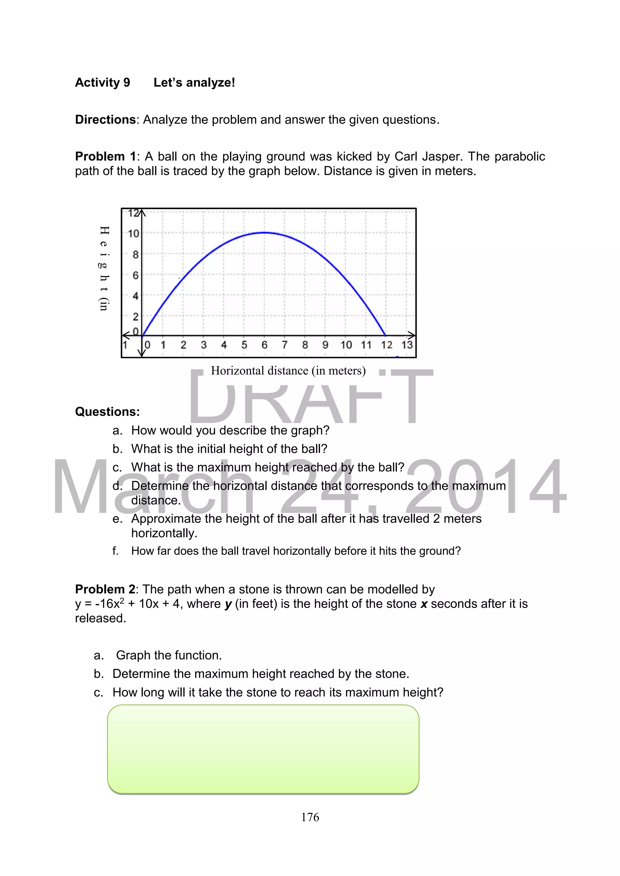 DRAFT
March 24, 2014
176
Activity 9 Let’s analyze!
Directions: Analyze the problem and answer the given questions.
Problem 1: A ball on the playing ground was kicked by Carl Jasper. The parabolic
path of the ball is traced by the graph below. Distance is given in meters.
Questions:
a. How would you describe the graph?
b. What is the initial height of the ball?
c. What is the maximum height reached by the ball?
d. Determine the horizontal distance that corresponds to the maximum
distance.
e. Approximate the height of the ball after it has travelled 2 meters
horizontally.
f. How far does the ball travel horizontally before it hits the ground?
Problem 2: The path when a stone is thrown can be modelled by
y = -16x2 + 10x + 4, where y (in feet) is the height of the stone x seconds after it is
released.
a. Graph the function.
b. Determine the maximum height reached by the stone.
c. How long will it take the stone to reach its maximum height?
x
y
Height(in
meters)
T
T
Horizontal distance (in meters)
 