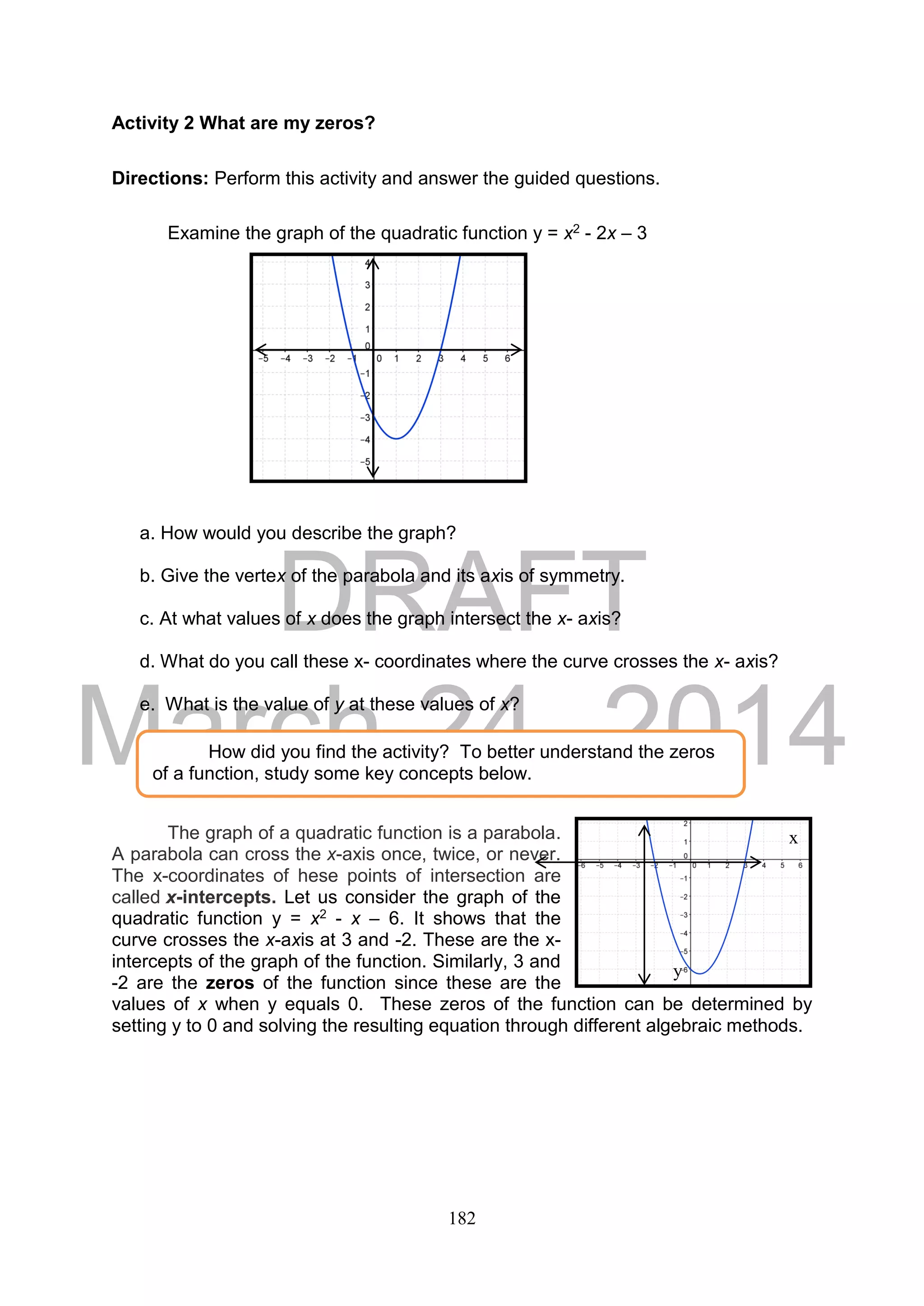DRAFT
March 24, 2014
182
x
y
Activity 2 What are my zeros?
Directions: Perform this activity and answer the guided questions.
Examine the graph of the quadratic function y = x2 - 2x – 3
a. How would you describe the graph?
b. Give the vertex of the parabola and its axis of symmetry.
c. At what values of x does the graph intersect the x- axis?
d. What do you call these x- coordinates where the curve crosses the x- axis?
e. What is the value of y at these values of x?
The graph of a quadratic function is a parabola.
A parabola can cross the x-axis once, twice, or never.
The x-coordinates of hese points of intersection are
called x-intercepts. Let us consider the graph of the
quadratic function y = x2 - x – 6. It shows that the
curve crosses the x-axis at 3 and -2. These are the x-
intercepts of the graph of the function. Similarly, 3 and
-2 are the zeros of the function since these are the
values of x when y equals 0. These zeros of the function can be determined by
setting y to 0 and solving the resulting equation through different algebraic methods.
How did you find the activity? To better understand the zeros
of a function, study some key concepts below.
x
y
 