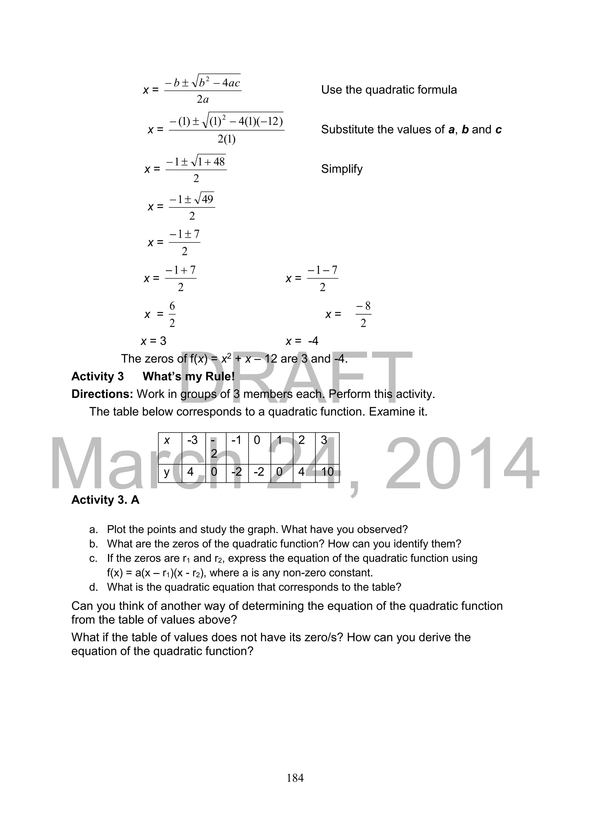 DRAFT
March 24, 2014
184
x =
a
acbb
2
42

Use the quadratic formula
x =
)1(2
)12)(1(4)1()1( 2

Substitute the values of a, b and c
x =
2
4811 
Simplify
x =
2
491
x =
2
71
x =
2
71
x =
2
71
x =
2
6
x =
2
8
x = 3 x = -4
The zeros of f(x) = x2 + x – 12 are 3 and -4.
Activity 3 What’s my Rule!
Directions: Work in groups of 3 members each. Perform this activity.
The table below corresponds to a quadratic function. Examine it.
Activity 3. A
a. Plot the points and study the graph. What have you observed?
b. What are the zeros of the quadratic function? How can you identify them?
c. If the zeros are r1 and r2, express the equation of the quadratic function using
f(x) = a(x – r1)(x - r2), where a is any non-zero constant.
d. What is the quadratic equation that corresponds to the table?
Can you think of another way of determining the equation of the quadratic function
from the table of values above?
What if the table of values does not have its zero/s? How can you derive the
equation of the quadratic function?
x -3 -
2
-1 0 1 2 3
y 4 0 -2 -2 0 4 10
 