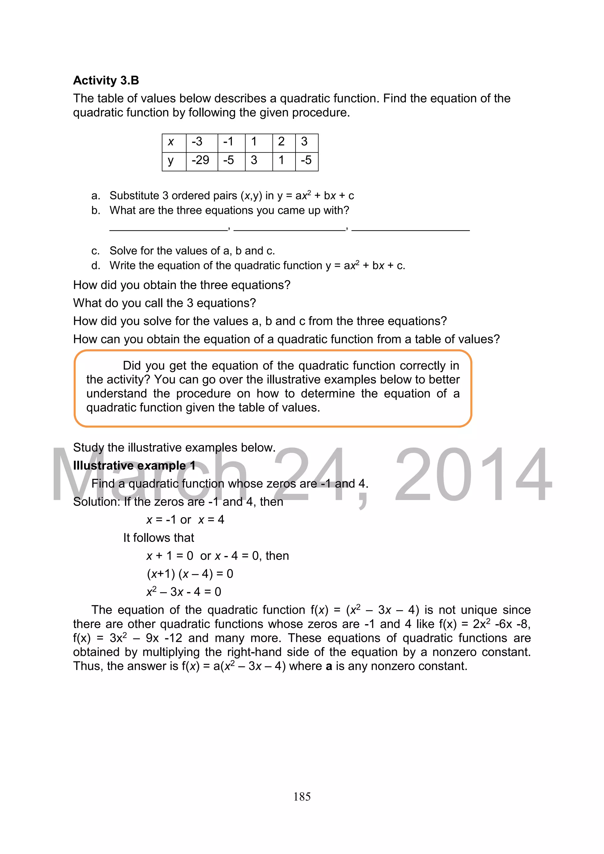 DRAFT
March 24, 2014
185
Activity 3.B
The table of values below describes a quadratic function. Find the equation of the
quadratic function by following the given procedure.
a. Substitute 3 ordered pairs (x,y) in y = ax2
+ bx + c
b. What are the three equations you came up with?
___________________, __________________, ___________________
c. Solve for the values of a, b and c.
d. Write the equation of the quadratic function y = ax2
+ bx + c.
How did you obtain the three equations?
What do you call the 3 equations?
How did you solve for the values a, b and c from the three equations?
How can you obtain the equation of a quadratic function from a table of values?
Study the illustrative examples below.
Illustrative example 1
Find a quadratic function whose zeros are -1 and 4.
Solution: If the zeros are -1 and 4, then
x = -1 or x = 4
It follows that
x + 1 = 0 or x - 4 = 0, then
(x+1) (x – 4) = 0
x2 – 3x - 4 = 0
The equation of the quadratic function f(x) = (x2 – 3x – 4) is not unique since
there are other quadratic functions whose zeros are -1 and 4 like f(x) = 2x2 -6x -8,
f(x) = 3x2 – 9x -12 and many more. These equations of quadratic functions are
obtained by multiplying the right-hand side of the equation by a nonzero constant.
Thus, the answer is f(x) = a(x2 – 3x – 4) where a is any nonzero constant.
x -3 -1 1 2 3
y -29 -5 3 1 -5
Did you get the equation of the quadratic function correctly in
the activity? You can go over the illustrative examples below to better
understand the procedure on how to determine the equation of a
quadratic function given the table of values.
 