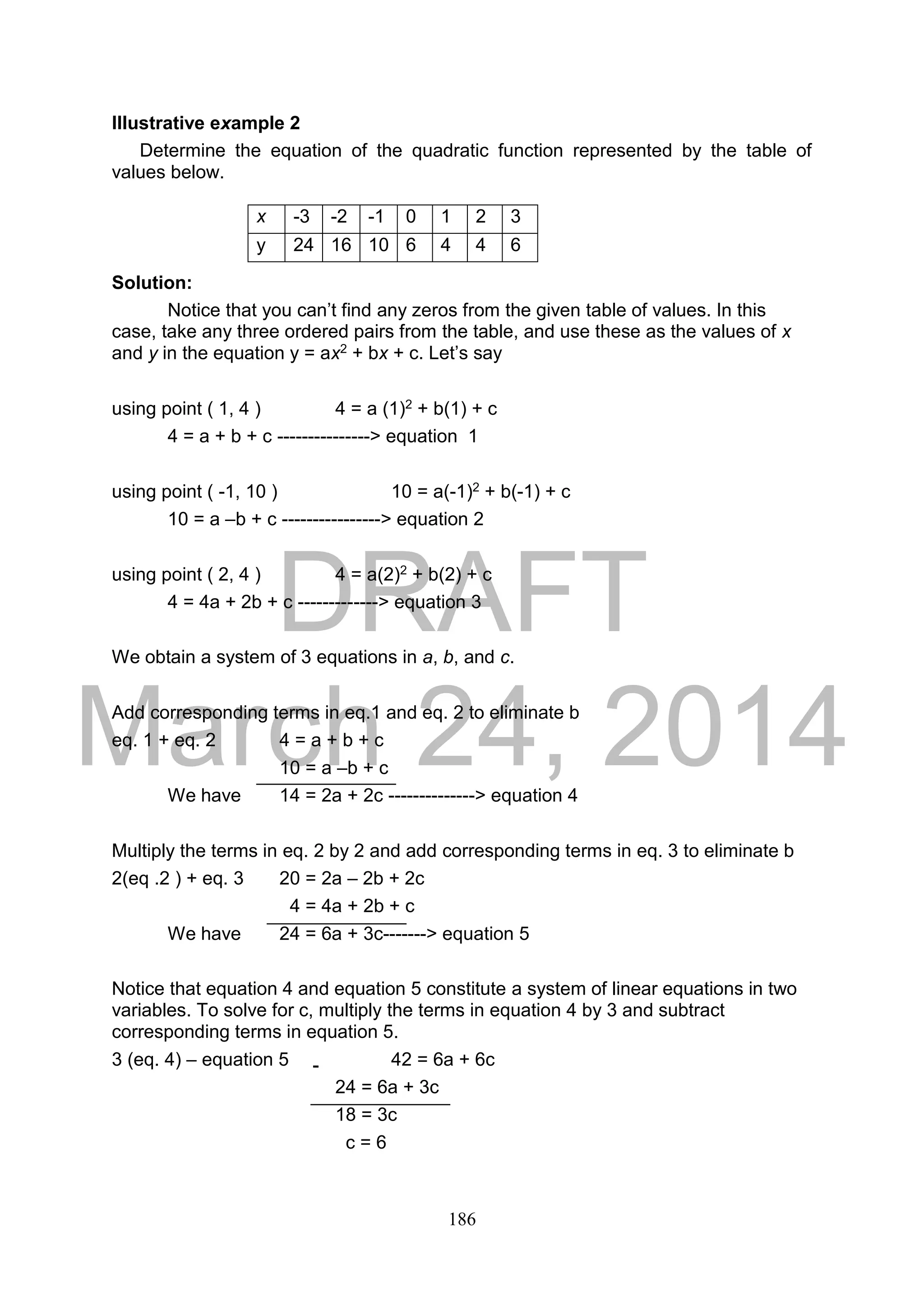 DRAFT
March 24, 2014
186
Illustrative example 2
Determine the equation of the quadratic function represented by the table of
values below.
Solution:
Notice that you can’t find any zeros from the given table of values. In this
case, take any three ordered pairs from the table, and use these as the values of x
and y in the equation y = ax2 + bx + c. Let’s say
using point ( 1, 4 ) 4 = a (1)2 + b(1) + c
4 = a + b + c ---------------> equation 1
using point ( -1, 10 ) 10 = a(-1)2 + b(-1) + c
10 = a –b + c ----------------> equation 2
using point ( 2, 4 ) 4 = a(2)2 + b(2) + c
4 = 4a + 2b + c -------------> equation 3
We obtain a system of 3 equations in a, b, and c.
Add corresponding terms in eq.1 and eq. 2 to eliminate b
eq. 1 + eq. 2 4 = a + b + c
10 = a –b + c
We have 14 = 2a + 2c --------------> equation 4
Multiply the terms in eq. 2 by 2 and add corresponding terms in eq. 3 to eliminate b
2(eq .2 ) + eq. 3 20 = 2a – 2b + 2c
4 = 4a + 2b + c
We have 24 = 6a + 3c-------> equation 5
Notice that equation 4 and equation 5 constitute a system of linear equations in two
variables. To solve for c, multiply the terms in equation 4 by 3 and subtract
corresponding terms in equation 5.
3 (eq. 4) – equation 5 42 = 6a + 6c
24 = 6a + 3c
18 = 3c
c = 6
x -3 -2 -1 0 1 2 3
y 24 16 10 6 4 4 6
-
 