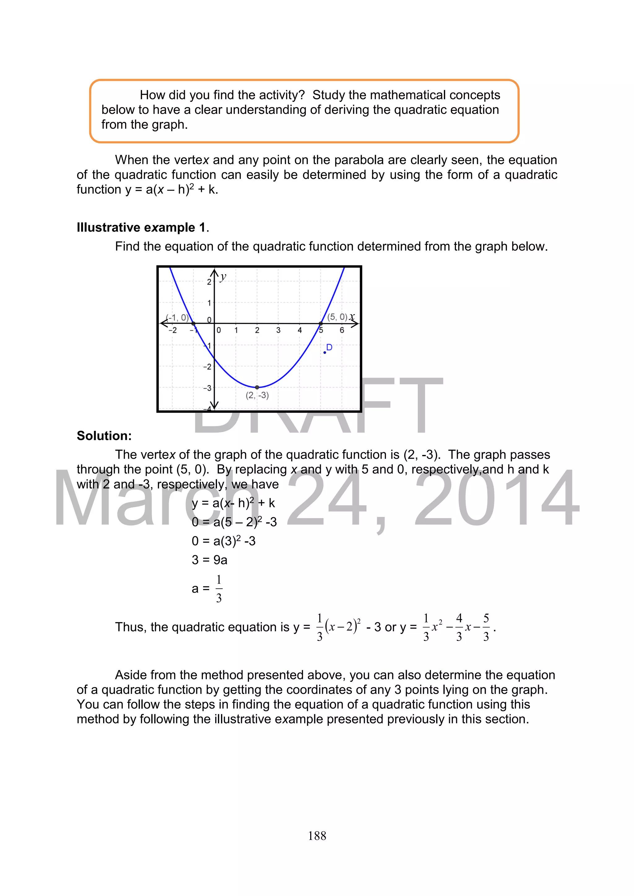 DRAFT
March 24, 2014
188
When the vertex and any point on the parabola are clearly seen, the equation
of the quadratic function can easily be determined by using the form of a quadratic
function y = a(x – h)2 + k.
Illustrative example 1.
Find the equation of the quadratic function determined from the graph below.
Solution:
The vertex of the graph of the quadratic function is (2, -3). The graph passes
through the point (5, 0). By replacing x and y with 5 and 0, respectively,and h and k
with 2 and -3, respectively, we have
y = a(x- h)2 + k
0 = a(5 – 2)2 -3
0 = a(3)2 -3
3 = 9a
a =
3
1
Thus, the quadratic equation is y =  2
2
3
1
x - 3 or y =
3
5
3
4
3
1 2
 xx .
Aside from the method presented above, you can also determine the equation
of a quadratic function by getting the coordinates of any 3 points lying on the graph.
You can follow the steps in finding the equation of a quadratic function using this
method by following the illustrative example presented previously in this section.
How did you find the activity? Study the mathematical concepts
below to have a clear understanding of deriving the quadratic equation
from the graph.
x
y
 