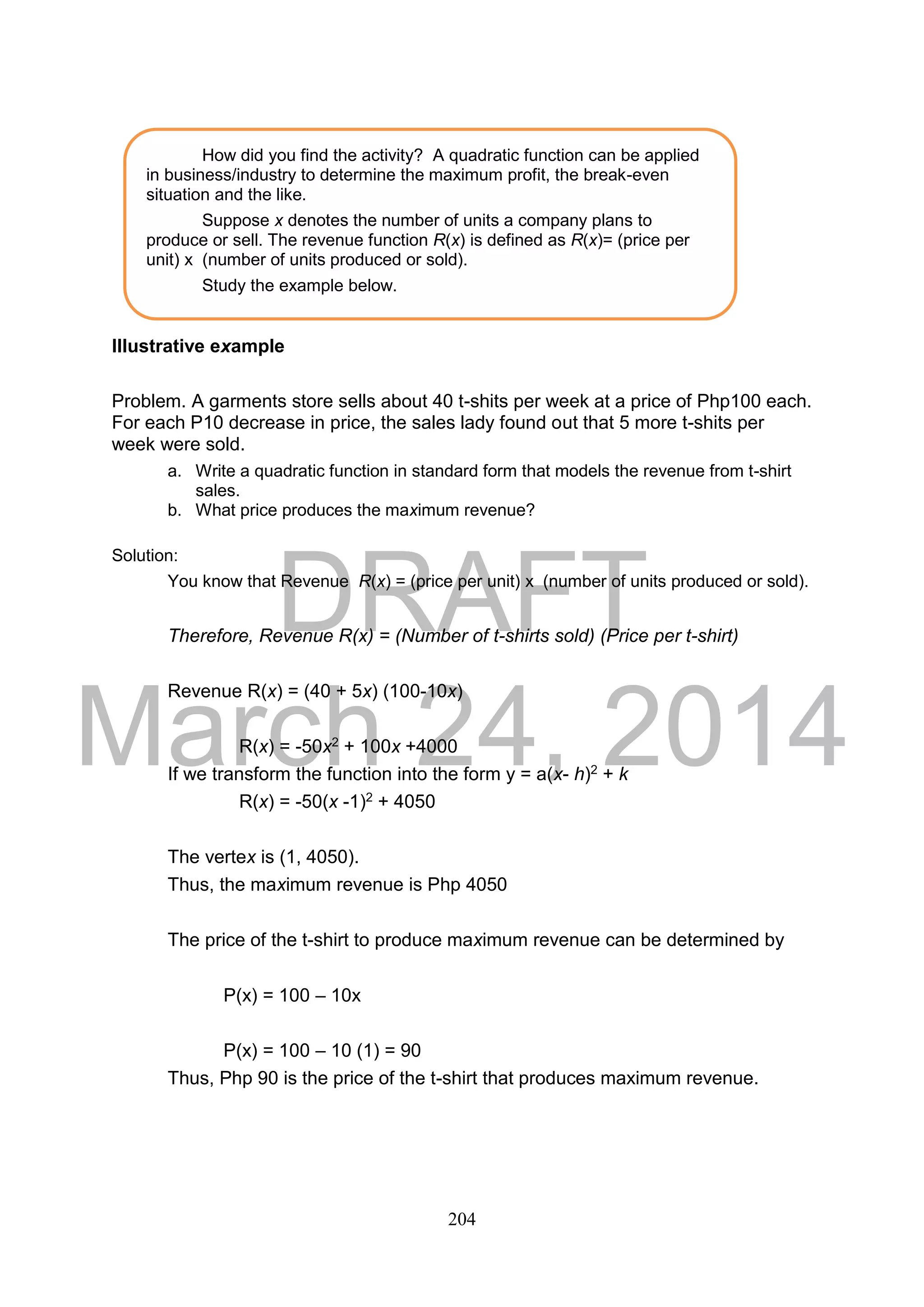 DRAFT
March 24, 2014
204
Illustrative example
Problem. A garments store sells about 40 t-shits per week at a price of Php100 each.
For each P10 decrease in price, the sales lady found out that 5 more t-shits per
week were sold.
a. Write a quadratic function in standard form that models the revenue from t-shirt
sales.
b. What price produces the maximum revenue?
Solution:
You know that Revenue R(x) = (price per unit) x (number of units produced or sold).
Therefore, Revenue R(x) = (Number of t-shirts sold) (Price per t-shirt)
Revenue R(x) = (40 + 5x) (100-10x)
R(x) = -50x2 + 100x +4000
If we transform the function into the form y = a(x- h)2 + k
R(x) = -50(x -1)2 + 4050
The vertex is (1, 4050).
Thus, the maximum revenue is Php 4050
The price of the t-shirt to produce maximum revenue can be determined by
P(x) = 100 – 10x
P(x) = 100 – 10 (1) = 90
Thus, Php 90 is the price of the t-shirt that produces maximum revenue.
How did you find the activity? A quadratic function can be applied
in business/industry to determine the maximum profit, the break-even
situation and the like.
Suppose x denotes the number of units a company plans to
produce or sell. The revenue function R(x) is defined as R(x)= (price per
unit) x (number of units produced or sold).
Study the example below.
 