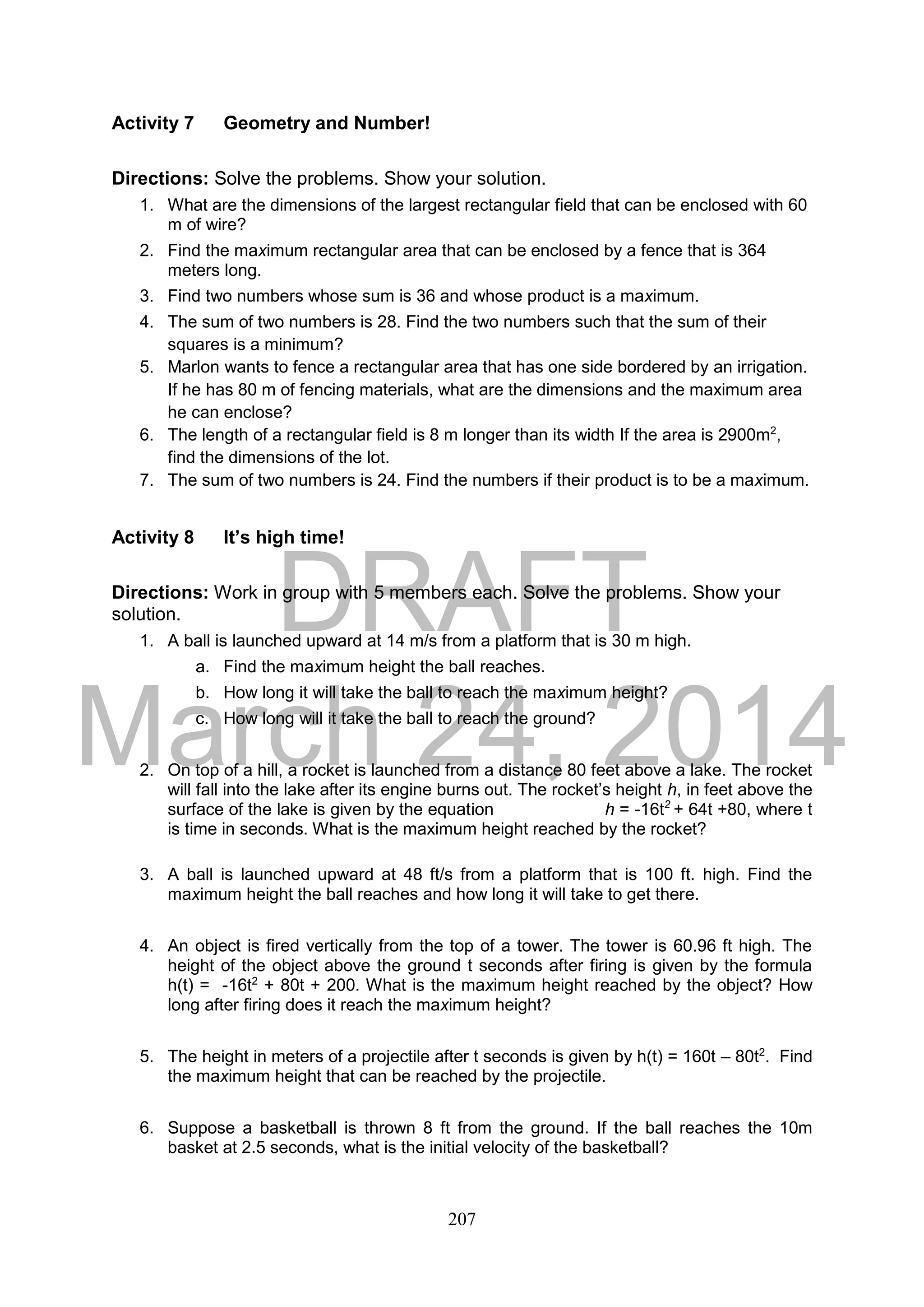 DRAFT
March 24, 2014
207
Activity 7 Geometry and Number!
Directions: Solve the problems. Show your solution.
1. What are the dimensions of the largest rectangular field that can be enclosed with 60
m of wire?
2. Find the maximum rectangular area that can be enclosed by a fence that is 364
meters long.
3. Find two numbers whose sum is 36 and whose product is a maximum.
4. The sum of two numbers is 28. Find the two numbers such that the sum of their
squares is a minimum?
5. Marlon wants to fence a rectangular area that has one side bordered by an irrigation.
If he has 80 m of fencing materials, what are the dimensions and the maximum area
he can enclose?
6. The length of a rectangular field is 8 m longer than its width If the area is 2900m2
,
find the dimensions of the lot.
7. The sum of two numbers is 24. Find the numbers if their product is to be a maximum.
Activity 8 It’s high time!
Directions: Work in group with 5 members each. Solve the problems. Show your
solution.
1. A ball is launched upward at 14 m/s from a platform that is 30 m high.
a. Find the maximum height the ball reaches.
b. How long it will take the ball to reach the maximum height?
c. How long will it take the ball to reach the ground?
2. On top of a hill, a rocket is launched from a distance 80 feet above a lake. The rocket
will fall into the lake after its engine burns out. The rocket’s height h, in feet above the
surface of the lake is given by the equation h = -16t2
+ 64t +80, where t
is time in seconds. What is the maximum height reached by the rocket?
3. A ball is launched upward at 48 ft/s from a platform that is 100 ft. high. Find the
maximum height the ball reaches and how long it will take to get there.
4. An object is fired vertically from the top of a tower. The tower is 60.96 ft high. The
height of the object above the ground t seconds after firing is given by the formula
h(t) = -16t2
+ 80t + 200. What is the maximum height reached by the object? How
long after firing does it reach the maximum height?
5. The height in meters of a projectile after t seconds is given by h(t) = 160t – 80t2
. Find
the maximum height that can be reached by the projectile.
6. Suppose a basketball is thrown 8 ft from the ground. If the ball reaches the 10m
basket at 2.5 seconds, what is the initial velocity of the basketball?
 