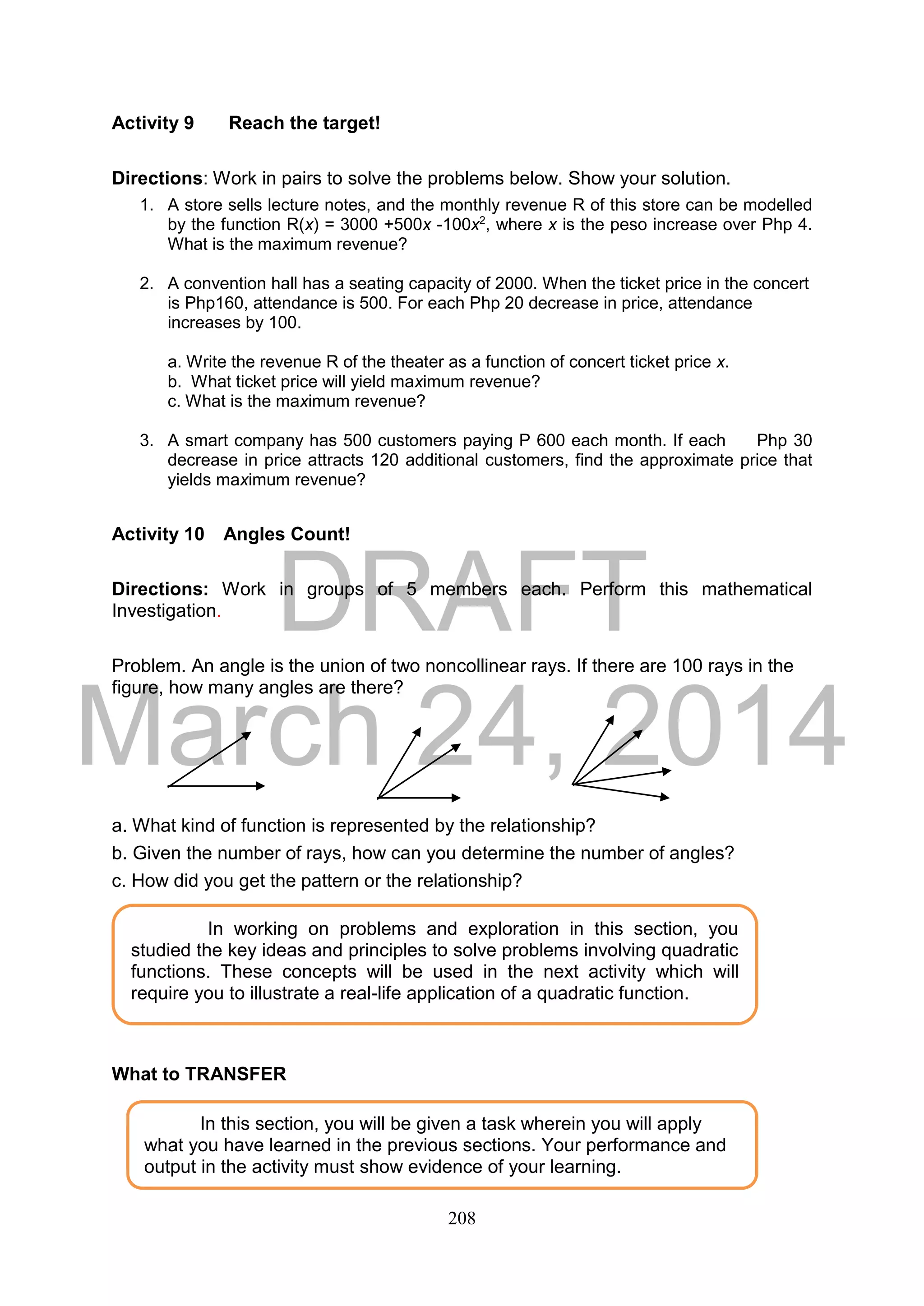 DRAFT
March 24, 2014
208
Activity 9 Reach the target!
Directions: Work in pairs to solve the problems below. Show your solution.
1. A store sells lecture notes, and the monthly revenue R of this store can be modelled
by the function R(x) = 3000 +500x -100x2
, where x is the peso increase over Php 4.
What is the maximum revenue?
2. A convention hall has a seating capacity of 2000. When the ticket price in the concert
is Php160, attendance is 500. For each Php 20 decrease in price, attendance
increases by 100.
a. Write the revenue R of the theater as a function of concert ticket price x.
b. What ticket price will yield maximum revenue?
c. What is the maximum revenue?
3. A smart company has 500 customers paying P 600 each month. If each Php 30
decrease in price attracts 120 additional customers, find the approximate price that
yields maximum revenue?
Activity 10 Angles Count!
Directions: Work in groups of 5 members each. Perform this mathematical
Investigation.
Problem. An angle is the union of two noncollinear rays. If there are 100 rays in the
figure, how many angles are there?
a. What kind of function is represented by the relationship?
b. Given the number of rays, how can you determine the number of angles?
c. How did you get the pattern or the relationship?
What to TRANSFER
In working on problems and exploration in this section, you
studied the key ideas and principles to solve problems involving quadratic
functions. These concepts will be used in the next activity which will
require you to illustrate a real-life application of a quadratic function.
In this section, you will be given a task wherein you will apply
what you have learned in the previous sections. Your performance and
output in the activity must show evidence of your learning.
 