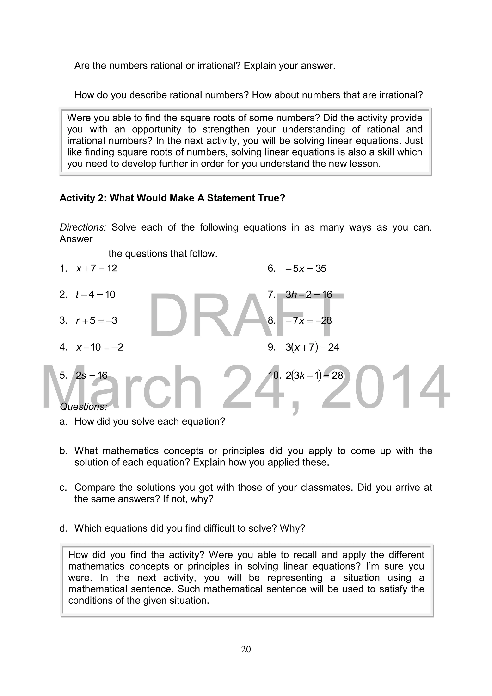 DRAFT
March 24, 2014
20
Are the numbers rational or irrational? Explain your answer.
How do you describe rational numbers? How about numbers that are irrational?
Activity 2: What Would Make A Statement True?
Directions: Solve each of the following equations in as many ways as you can.
Answer
the questions that follow.
1. 127 x 6. 355  x
2. 104 t 7. 1623 h
3. 35 r 8. 287  x
4. 210 x 9.   2473 x
5. 162 s 10.   28132 k
Questions:
a. How did you solve each equation?
b. What mathematics concepts or principles did you apply to come up with the
solution of each equation? Explain how you applied these.
c. Compare the solutions you got with those of your classmates. Did you arrive at
the same answers? If not, why?
d. Which equations did you find difficult to solve? Why?
Were you able to find the square roots of some numbers? Did the activity provide
you with an opportunity to strengthen your understanding of rational and
irrational numbers? In the next activity, you will be solving linear equations. Just
like finding square roots of numbers, solving linear equations is also a skill which
you need to develop further in order for you understand the new lesson.
How did you find the activity? Were you able to recall and apply the different
mathematics concepts or principles in solving linear equations? I’m sure you
were. In the next activity, you will be representing a situation using a
mathematical sentence. Such mathematical sentence will be used to satisfy the
conditions of the given situation.
 