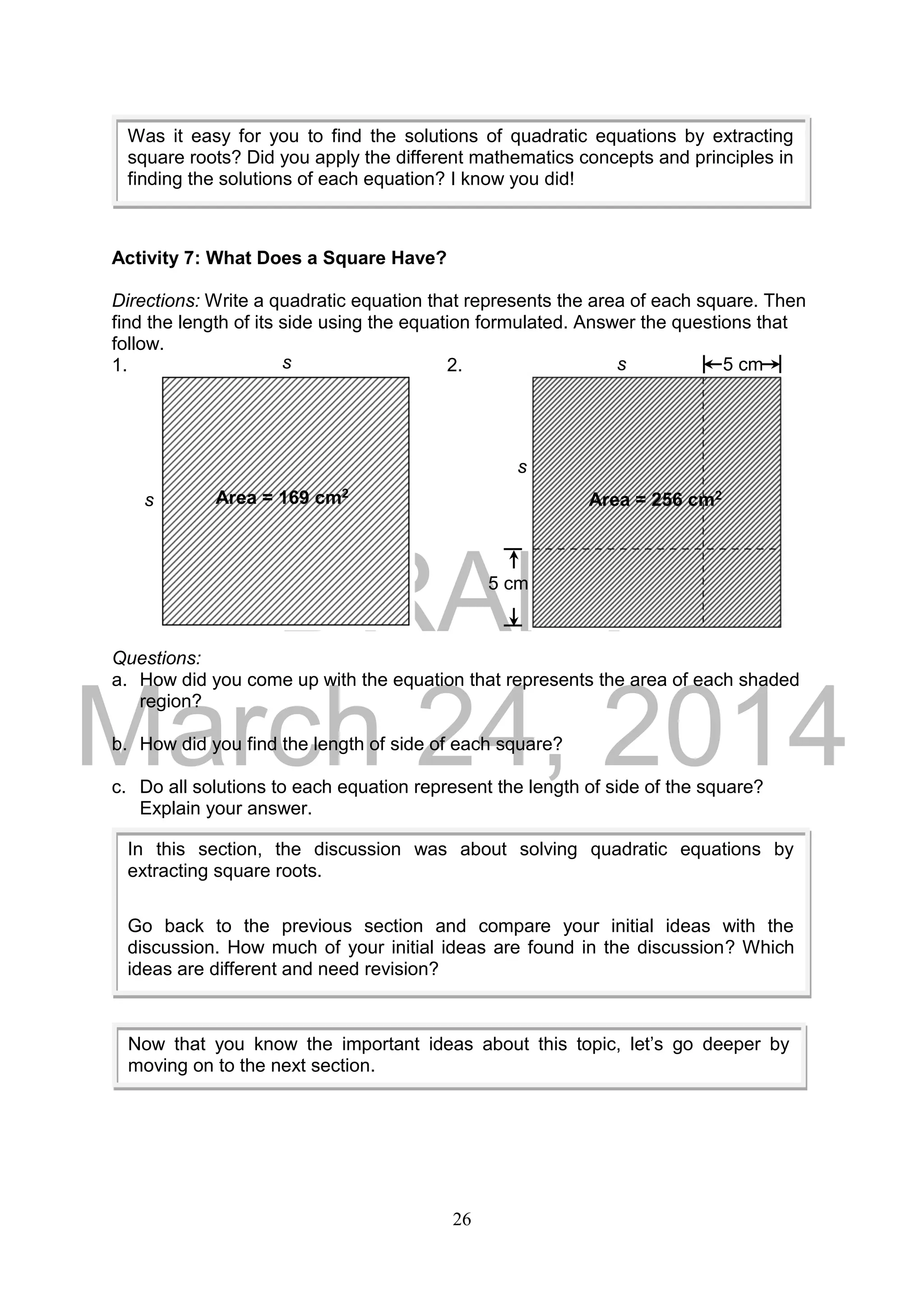 DRAFT
March 24, 2014
26
Activity 7: What Does a Square Have?
Directions: Write a quadratic equation that represents the area of each square. Then
find the length of its side using the equation formulated. Answer the questions that
follow.
1. 2.
Questions:
a. How did you come up with the equation that represents the area of each shaded
region?
b. How did you find the length of side of each square?
c. Do all solutions to each equation represent the length of side of the square?
Explain your answer.
Was it easy for you to find the solutions of quadratic equations by extracting
square roots? Did you apply the different mathematics concepts and principles in
finding the solutions of each equation? I know you did!
In this section, the discussion was about solving quadratic equations by
extracting square roots.
Go back to the previous section and compare your initial ideas with the
discussion. How much of your initial ideas are found in the discussion? Which
ideas are different and need revision?
Now that you know the important ideas about this topic, let’s go deeper by
moving on to the next section.
Area = 169 cm2
s
s
Area = 256 cm2
s
s 5 cm
5 cm
 