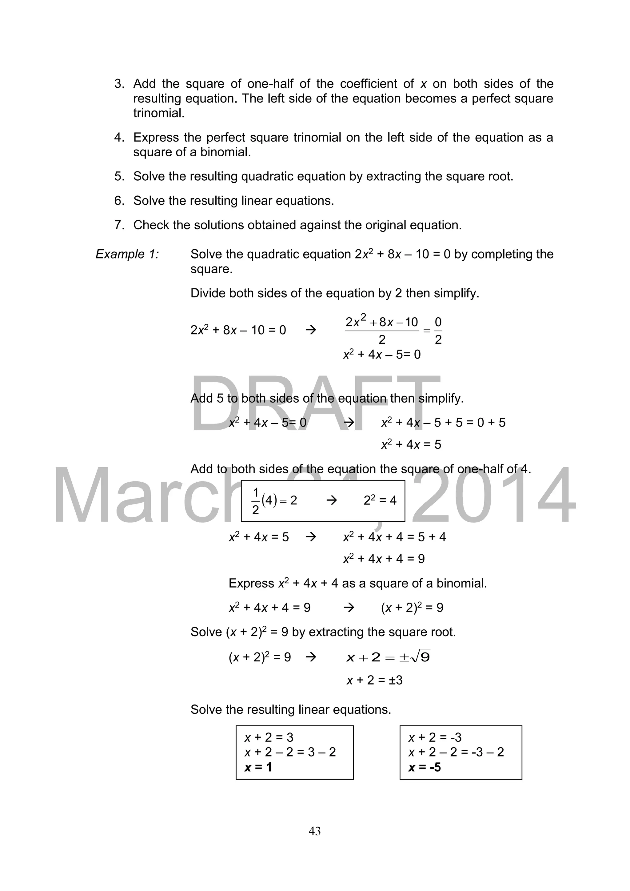DRAFT
March 24, 2014
43
3. Add the square of one-half of the coefficient of x on both sides of the
resulting equation. The left side of the equation becomes a perfect square
trinomial.
4. Express the perfect square trinomial on the left side of the equation as a
square of a binomial.
5. Solve the resulting quadratic equation by extracting the square root.
6. Solve the resulting linear equations.
7. Check the solutions obtained against the original equation.
Example 1: Solve the quadratic equation 2x2 + 8x – 10 = 0 by completing the
square.
Divide both sides of the equation by 2 then simplify.
2x2 + 8x – 10 = 0 
2
0
2
1082 2

 xx
x2 + 4x – 5= 0
Add 5 to both sides of the equation then simplify.
x2 + 4x – 5= 0  x2 + 4x – 5 + 5 = 0 + 5
x2 + 4x = 5
Add to both sides of the equation the square of one-half of 4.
x2 + 4x = 5  x2 + 4x + 4 = 5 + 4
x2 + 4x + 4 = 9
Express x2 + 4x + 4 as a square of a binomial.
x2 + 4x + 4 = 9  (x + 2)2 = 9
Solve (x + 2)2 = 9 by extracting the square root.
(x + 2)2 = 9  92 x
x + 2 = ±3
Solve the resulting linear equations.
x + 2 = 3
x + 2 – 2 = 3 – 2
x = 1
x + 2 = -3
x + 2 – 2 = -3 – 2
x = -5
  24
2
1
  22 = 4
 