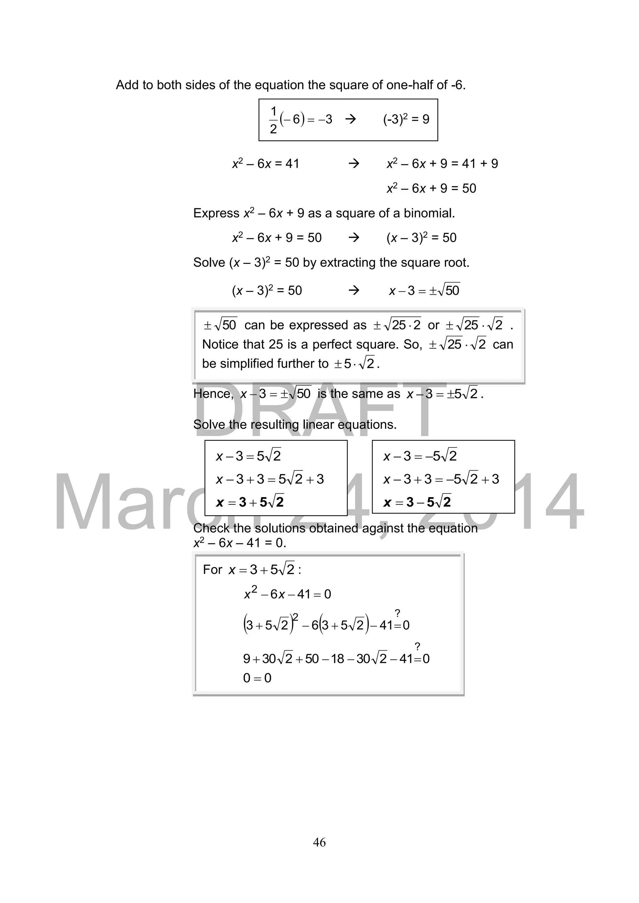 DRAFT
March 24, 2014
46
Add to both sides of the equation the square of one-half of -6.
x2 – 6x = 41  x2 – 6x + 9 = 41 + 9
x2 – 6x + 9 = 50
Express x2 – 6x + 9 as a square of a binomial.
x2 – 6x + 9 = 50  (x – 3)2 = 50
Solve (x – 3)2 = 50 by extracting the square root.
(x – 3)2 = 50  503 x
Hence, 503 x is the same as 253 x .
Solve the resulting linear equations.
Check the solutions obtained against the equation
x2 – 6x – 41 = 0.
253 x
32533 x
253 x
For 253 x :
04162
 xx
    0412536253
?2

04123018502309
?

00 
  36
2
1
  (-3)2 = 9
253 x
32533 x
253 x
50 can be expressed as 225  or 225  .
Notice that 25 is a perfect square. So, 225  can
be simplified further to 25 .
 