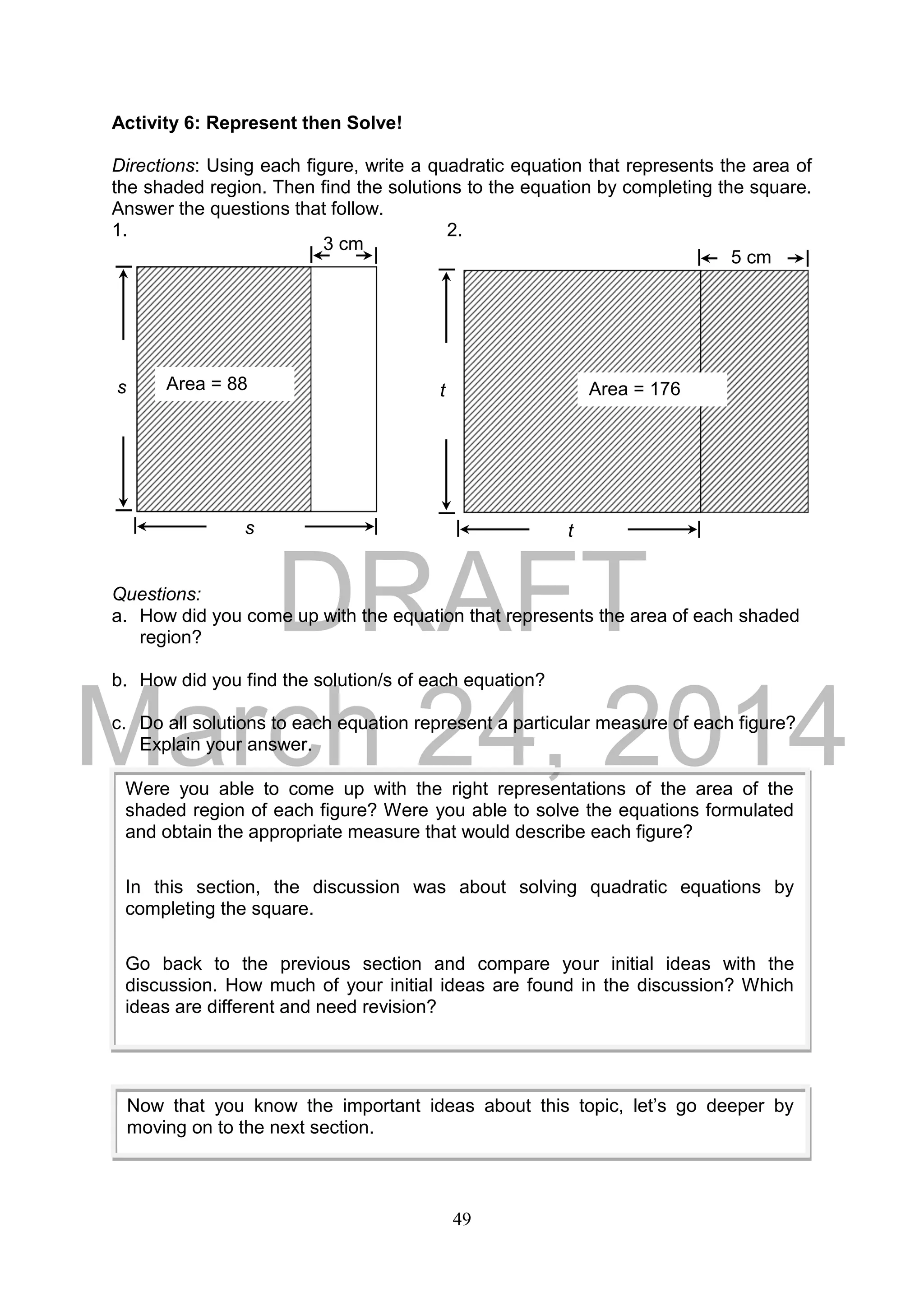 DRAFT
March 24, 2014
49
Activity 6: Represent then Solve!
Directions: Using each figure, write a quadratic equation that represents the area of
the shaded region. Then find the solutions to the equation by completing the square.
Answer the questions that follow.
1. 2.
Questions:
a. How did you come up with the equation that represents the area of each shaded
region?
b. How did you find the solution/s of each equation?
c. Do all solutions to each equation represent a particular measure of each figure?
Explain your answer.
Now that you know the important ideas about this topic, let’s go deeper by
moving on to the next section.
Area = 88
cm2
3 cm
s
s
5 cm
Area = 176
cm2
t
t
Were you able to come up with the right representations of the area of the
shaded region of each figure? Were you able to solve the equations formulated
and obtain the appropriate measure that would describe each figure?
In this section, the discussion was about solving quadratic equations by
completing the square.
Go back to the previous section and compare your initial ideas with the
discussion. How much of your initial ideas are found in the discussion? Which
ideas are different and need revision?
 