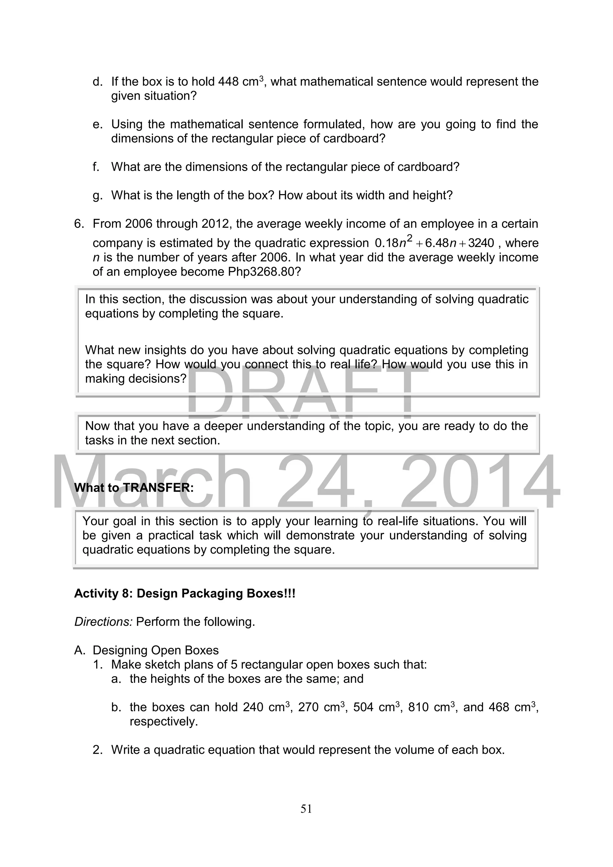 DRAFT
March 24, 2014
51
d. If the box is to hold 448 cm3, what mathematical sentence would represent the
given situation?
e. Using the mathematical sentence formulated, how are you going to find the
dimensions of the rectangular piece of cardboard?
f. What are the dimensions of the rectangular piece of cardboard?
g. What is the length of the box? How about its width and height?
6. From 2006 through 2012, the average weekly income of an employee in a certain
company is estimated by the quadratic expression 324048.618.0 2
 nn , where
n is the number of years after 2006. In what year did the average weekly income
of an employee become Php3268.80?
What to TRANSFER:
Activity 8: Design Packaging Boxes!!!
Directions: Perform the following.
A. Designing Open Boxes
1. Make sketch plans of 5 rectangular open boxes such that:
a. the heights of the boxes are the same; and
b. the boxes can hold 240 cm3, 270 cm3, 504 cm3, 810 cm3, and 468 cm3,
respectively.
2. Write a quadratic equation that would represent the volume of each box.
Your goal in this section is to apply your learning to real-life situations. You will
be given a practical task which will demonstrate your understanding of solving
quadratic equations by completing the square.
In this section, the discussion was about your understanding of solving quadratic
equations by completing the square.
What new insights do you have about solving quadratic equations by completing
the square? How would you connect this to real life? How would you use this in
making decisions?
Now that you have a deeper understanding of the topic, you are ready to do the
tasks in the next section.
 