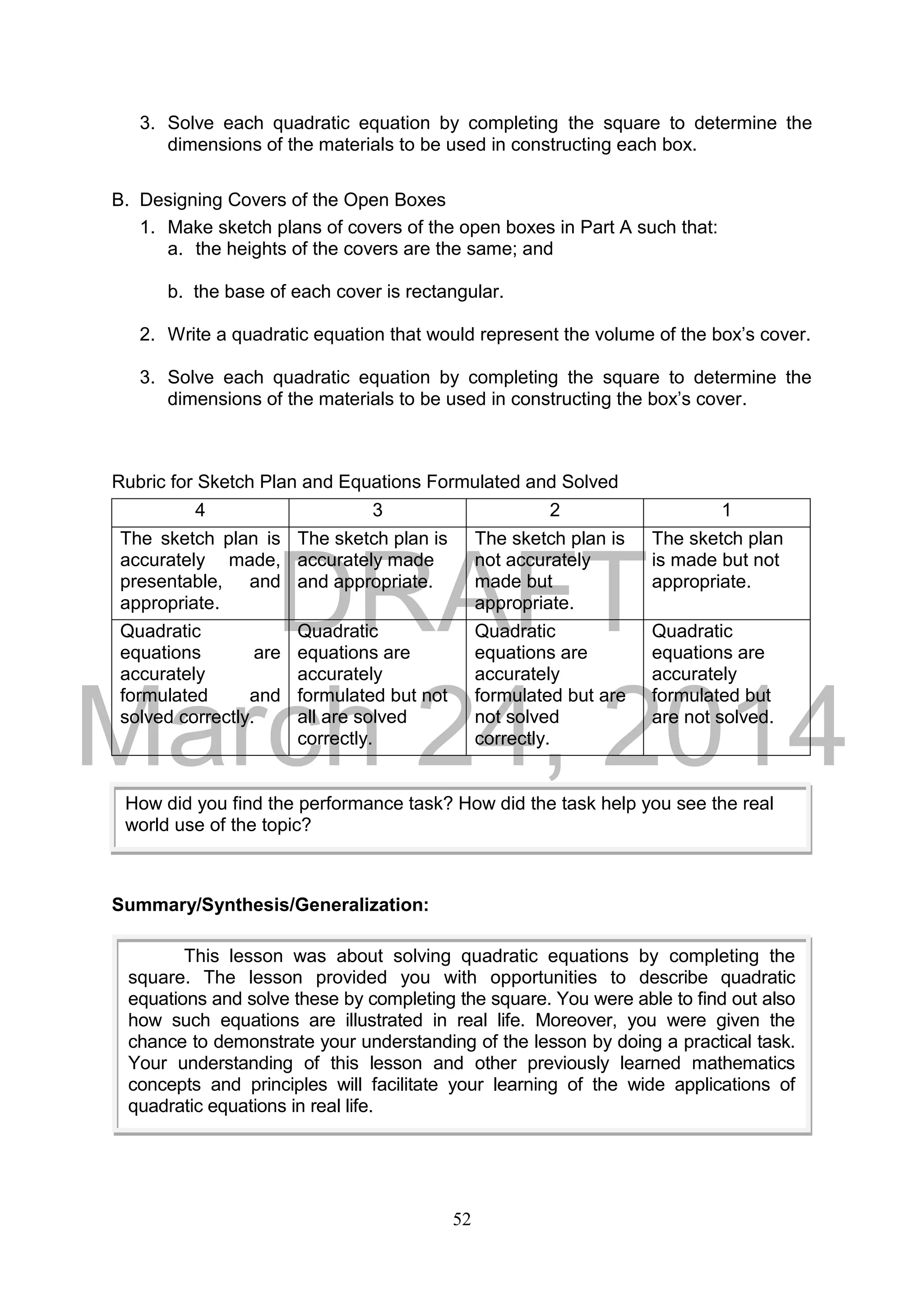 DRAFT
March 24, 2014
52
3. Solve each quadratic equation by completing the square to determine the
dimensions of the materials to be used in constructing each box.
B. Designing Covers of the Open Boxes
1. Make sketch plans of covers of the open boxes in Part A such that:
a. the heights of the covers are the same; and
b. the base of each cover is rectangular.
2. Write a quadratic equation that would represent the volume of the box’s cover.
3. Solve each quadratic equation by completing the square to determine the
dimensions of the materials to be used in constructing the box’s cover.
Rubric for Sketch Plan and Equations Formulated and Solved
4 3 2 1
The sketch plan is
accurately made,
presentable, and
appropriate.
The sketch plan is
accurately made
and appropriate.
The sketch plan is
not accurately
made but
appropriate.
The sketch plan
is made but not
appropriate.
Quadratic
equations are
accurately
formulated and
solved correctly.
Quadratic
equations are
accurately
formulated but not
all are solved
correctly.
Quadratic
equations are
accurately
formulated but are
not solved
correctly.
Quadratic
equations are
accurately
formulated but
are not solved.
Summary/Synthesis/Generalization:
How did you find the performance task? How did the task help you see the real
world use of the topic?
This lesson was about solving quadratic equations by completing the
square. The lesson provided you with opportunities to describe quadratic
equations and solve these by completing the square. You were able to find out also
how such equations are illustrated in real life. Moreover, you were given the
chance to demonstrate your understanding of the lesson by doing a practical task.
Your understanding of this lesson and other previously learned mathematics
concepts and principles will facilitate your learning of the wide applications of
quadratic equations in real life.
 