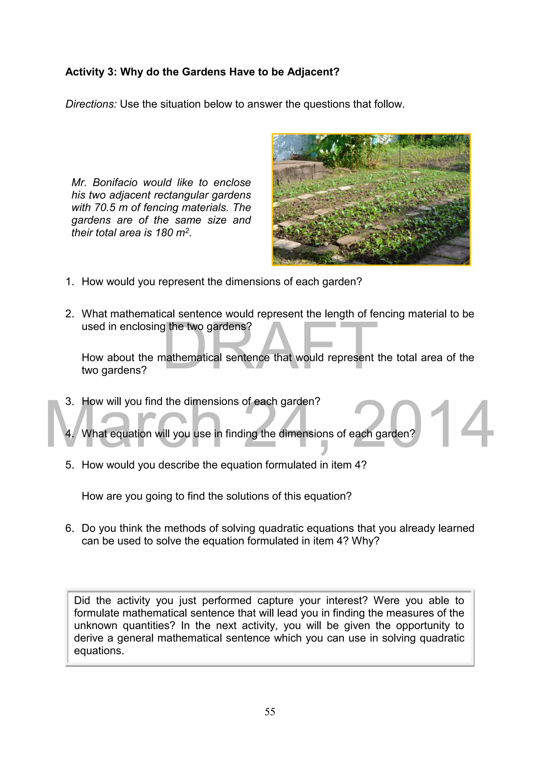 DRAFT
March 24, 2014
55
Activity 3: Why do the Gardens Have to be Adjacent?
Directions: Use the situation below to answer the questions that follow.
1. How would you represent the dimensions of each garden?
2. What mathematical sentence would represent the length of fencing material to be
used in enclosing the two gardens?
How about the mathematical sentence that would represent the total area of the
two gardens?
3. How will you find the dimensions of each garden?
4. What equation will you use in finding the dimensions of each garden?
5. How would you describe the equation formulated in item 4?
How are you going to find the solutions of this equation?
6. Do you think the methods of solving quadratic equations that you already learned
can be used to solve the equation formulated in item 4? Why?
Mr. Bonifacio would like to enclose
his two adjacent rectangular gardens
with 70.5 m of fencing materials. The
gardens are of the same size and
their total area is 180 m2.
Did the activity you just performed capture your interest? Were you able to
formulate mathematical sentence that will lead you in finding the measures of the
unknown quantities? In the next activity, you will be given the opportunity to
derive a general mathematical sentence which you can use in solving quadratic
equations.
 