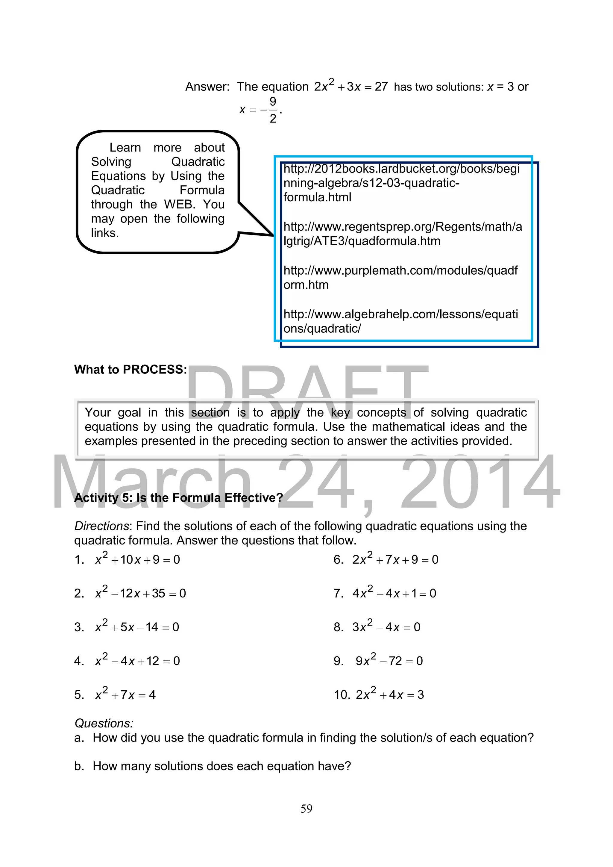 DRAFT
March 24, 2014
59
Answer: The equation 2732 2
 xx has two solutions: x = 3 or
2
9
x .
What to PROCESS:
Activity 5: Is the Formula Effective?
Directions: Find the solutions of each of the following quadratic equations using the
quadratic formula. Answer the questions that follow.
1. 09102
 xx 6. 0972 2
 xx
2. 035122
 xx 7. 0144 2
 xx
3. 01452
 xx 8. 043 2
 xx
4. 01242
 xx 9. 0729 2
x
5. 472
 xx 10. 342 2
 xx
Questions:
a. How did you use the quadratic formula in finding the solution/s of each equation?
b. How many solutions does each equation have?
Learn more about
Solving Quadratic
Equations by Using the
Quadratic Formula
through the WEB. You
may open the following
links.
http://2012books.lardbucket.org/books/begi
nning-algebra/s12-03-quadratic-
formula.html
http://www.regentsprep.org/Regents/math/a
lgtrig/ATE3/quadformula.htm
http://www.purplemath.com/modules/quadf
orm.htm
http://www.algebrahelp.com/lessons/equati
ons/quadratic/
Your goal in this section is to apply the key concepts of solving quadratic
equations by using the quadratic formula. Use the mathematical ideas and the
examples presented in the preceding section to answer the activities provided.
 