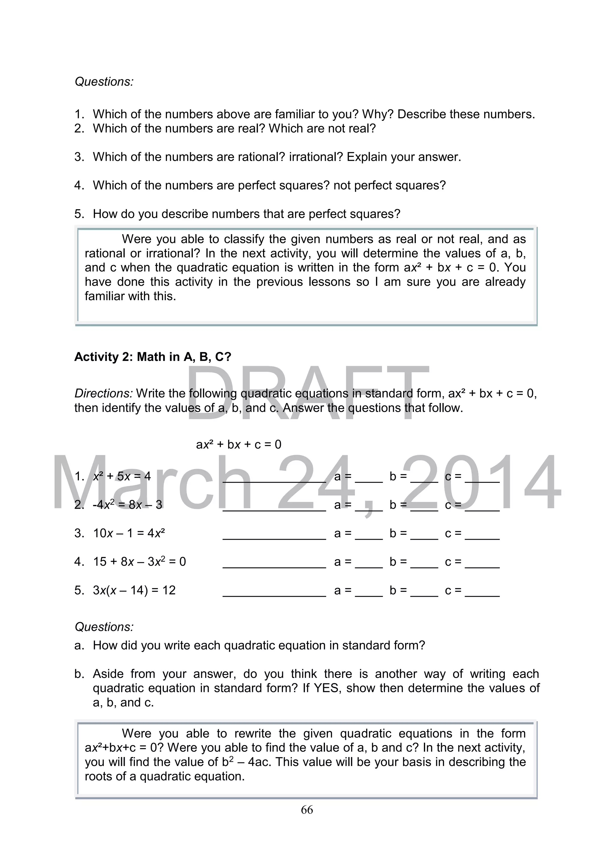 DRAFT
March 24, 2014
66
Questions:
1. Which of the numbers above are familiar to you? Why? Describe these numbers.
2. Which of the numbers are real? Which are not real?
3. Which of the numbers are rational? irrational? Explain your answer.
4. Which of the numbers are perfect squares? not perfect squares?
5. How do you describe numbers that are perfect squares?
Activity 2: Math in A, B, C?
Directions: Write the following quadratic equations in standard form, ax² + bx + c = 0,
then identify the values of a, b, and c. Answer the questions that follow.
ax² + bx + c = 0
1. x² + 5x = 4 _______________ a = ____ b = ____ c = _____
2. -4x2 = 8x – 3 _______________ a = ____ b = ____ c = _____
3. 10x – 1 = 4x² _______________ a = ____ b = ____ c = _____
4. 15 + 8x – 3x2 = 0 _______________ a = ____ b = ____ c = _____
5. 3x(x – 14) = 12 _______________ a = ____ b = ____ c = _____
Questions:
a. How did you write each quadratic equation in standard form?
b. Aside from your answer, do you think there is another way of writing each
quadratic equation in standard form? If YES, show then determine the values of
a, b, and c.
Were you able to classify the given numbers as real or not real, and as
rational or irrational? In the next activity, you will determine the values of a, b,
and c when the quadratic equation is written in the form ax² + bx + c = 0. You
have done this activity in the previous lessons so I am sure you are already
familiar with this.
Were you able to rewrite the given quadratic equations in the form
ax²+bx+c = 0? Were you able to find the value of a, b and c? In the next activity,
you will find the value of b2 – 4ac. This value will be your basis in describing the
roots of a quadratic equation.
 