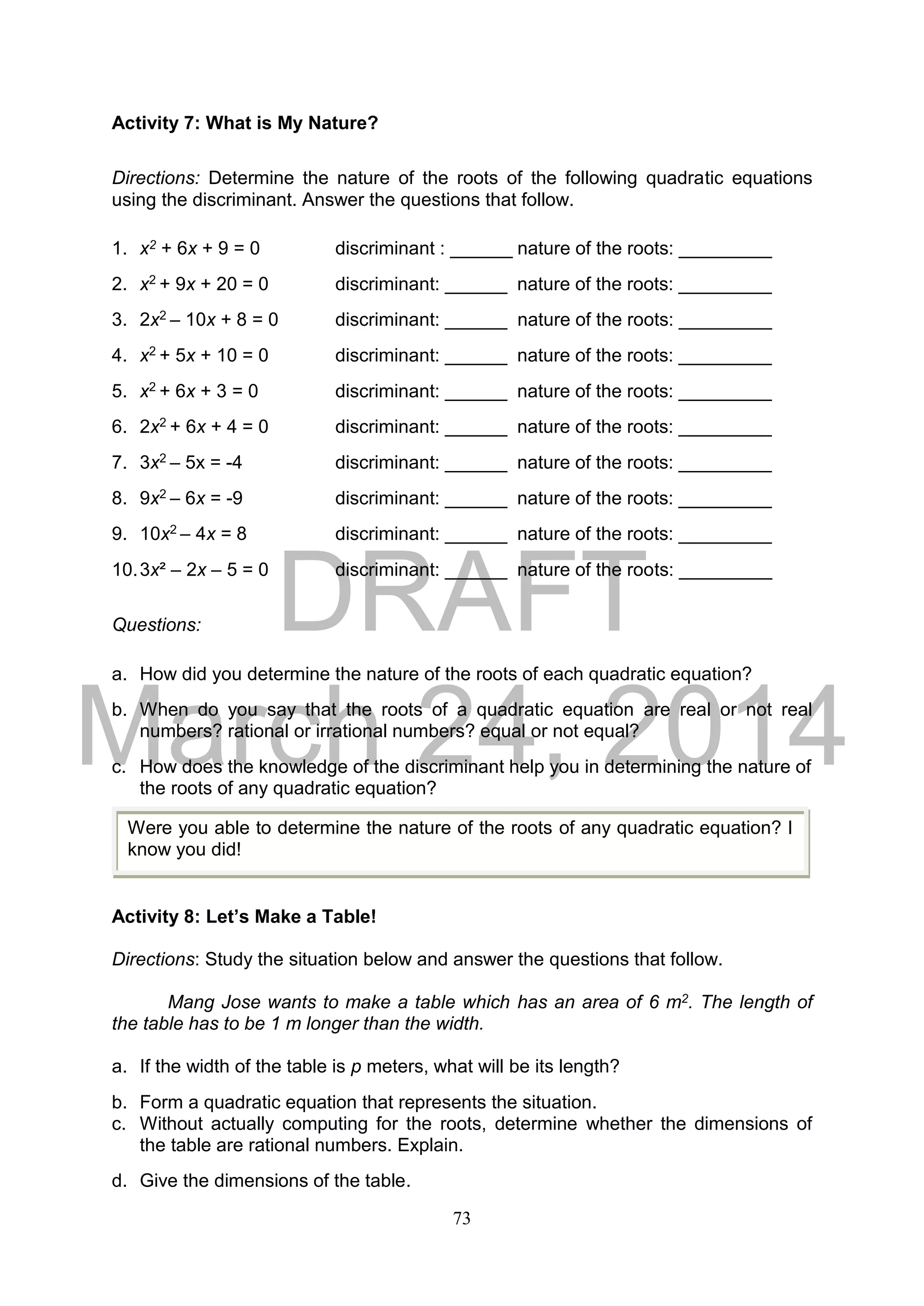 DRAFT
March 24, 2014
73
Activity 7: What is My Nature?
Directions: Determine the nature of the roots of the following quadratic equations
using the discriminant. Answer the questions that follow.
1. x2 + 6x + 9 = 0 discriminant : ______ nature of the roots: _________
2. x2 + 9x + 20 = 0 discriminant: ______ nature of the roots: _________
3. 2x2 – 10x + 8 = 0 discriminant: ______ nature of the roots: _________
4. x2 + 5x + 10 = 0 discriminant: ______ nature of the roots: _________
5. x2 + 6x + 3 = 0 discriminant: ______ nature of the roots: _________
6. 2x2 + 6x + 4 = 0 discriminant: ______ nature of the roots: _________
7. 3x2 – 5x = -4 discriminant: ______ nature of the roots: _________
8. 9x2 – 6x = -9 discriminant: ______ nature of the roots: _________
9. 10x2 – 4x = 8 discriminant: ______ nature of the roots: _________
10.3x² – 2x – 5 = 0 discriminant: ______ nature of the roots: _________
Questions:
a. How did you determine the nature of the roots of each quadratic equation?
b. When do you say that the roots of a quadratic equation are real or not real
numbers? rational or irrational numbers? equal or not equal?
c. How does the knowledge of the discriminant help you in determining the nature of
the roots of any quadratic equation?
Activity 8: Let’s Make a Table!
Directions: Study the situation below and answer the questions that follow.
Mang Jose wants to make a table which has an area of 6 m2. The length of
the table has to be 1 m longer than the width.
a. If the width of the table is p meters, what will be its length?
b. Form a quadratic equation that represents the situation.
c. Without actually computing for the roots, determine whether the dimensions of
the table are rational numbers. Explain.
d. Give the dimensions of the table.
Were you able to determine the nature of the roots of any quadratic equation? I
know you did!
 