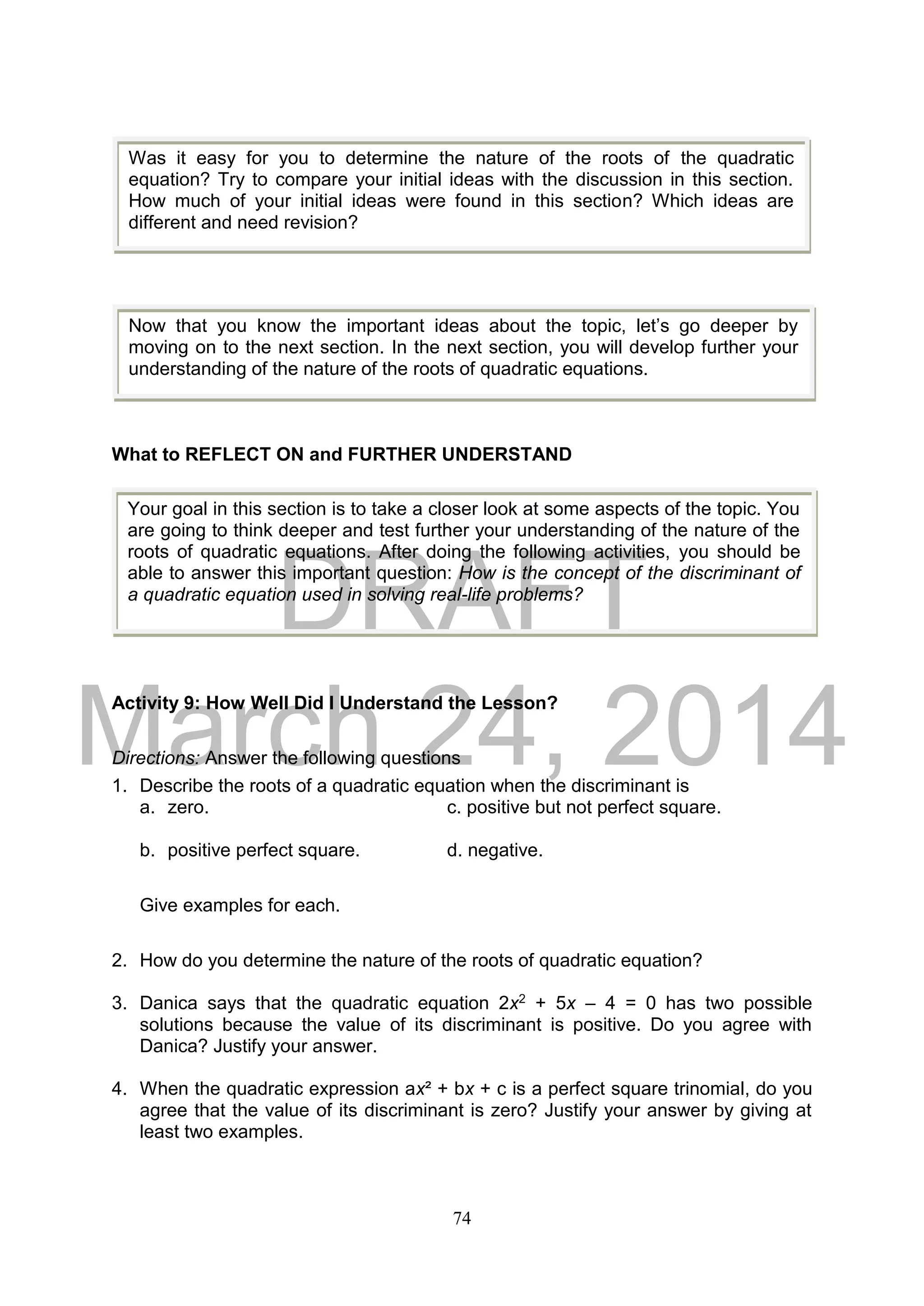 DRAFT
March 24, 2014
74
What to REFLECT ON and FURTHER UNDERSTAND
Activity 9: How Well Did I Understand the Lesson?
Directions: Answer the following questions
1. Describe the roots of a quadratic equation when the discriminant is
a. zero. c. positive but not perfect square.
b. positive perfect square. d. negative.
Give examples for each.
2. How do you determine the nature of the roots of quadratic equation?
3. Danica says that the quadratic equation 2x2 + 5x – 4 = 0 has two possible
solutions because the value of its discriminant is positive. Do you agree with
Danica? Justify your answer.
4. When the quadratic expression ax² + bx + c is a perfect square trinomial, do you
agree that the value of its discriminant is zero? Justify your answer by giving at
least two examples.
Was it easy for you to determine the nature of the roots of the quadratic
equation? Try to compare your initial ideas with the discussion in this section.
How much of your initial ideas were found in this section? Which ideas are
different and need revision?
Now that you know the important ideas about the topic, let’s go deeper by
moving on to the next section. In the next section, you will develop further your
understanding of the nature of the roots of quadratic equations.
Your goal in this section is to take a closer look at some aspects of the topic. You
are going to think deeper and test further your understanding of the nature of the
roots of quadratic equations. After doing the following activities, you should be
able to answer this important question: How is the concept of the discriminant of
a quadratic equation used in solving real-life problems?
 