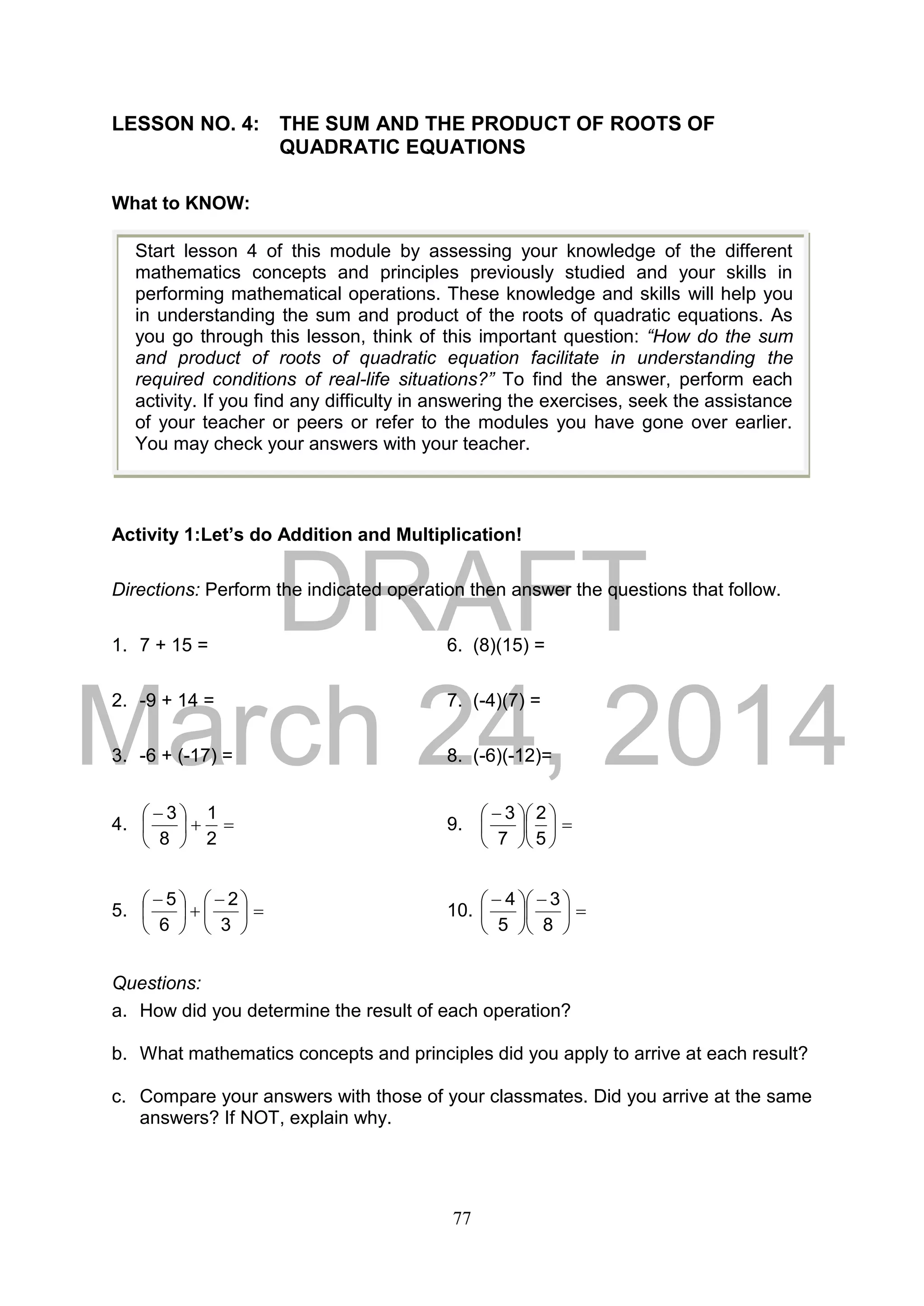 DRAFT
March 24, 2014
77
LESSON NO. 4: THE SUM AND THE PRODUCT OF ROOTS OF
QUADRATIC EQUATIONS
What to KNOW:
Activity 1:Let’s do Addition and Multiplication!
Directions: Perform the indicated operation then answer the questions that follow.
1. 7 + 15 = 6. (8)(15) =
2. -9 + 14 = 7. (-4)(7) =
3. -6 + (-17) = 8. (-6)(-12)=
4. 




 
2
1
8
3
9. 










 
5
2
7
3
5. 




 





 
3
2
6
5
10. 




 





 
8
3
5
4
Questions:
a. How did you determine the result of each operation?
b. What mathematics concepts and principles did you apply to arrive at each result?
c. Compare your answers with those of your classmates. Did you arrive at the same
answers? If NOT, explain why.
Start lesson 4 of this module by assessing your knowledge of the different
mathematics concepts and principles previously studied and your skills in
performing mathematical operations. These knowledge and skills will help you
in understanding the sum and product of the roots of quadratic equations. As
you go through this lesson, think of this important question: “How do the sum
and product of roots of quadratic equation facilitate in understanding the
required conditions of real-life situations?” To find the answer, perform each
activity. If you find any difficulty in answering the exercises, seek the assistance
of your teacher or peers or refer to the modules you have gone over earlier.
You may check your answers with your teacher.
 