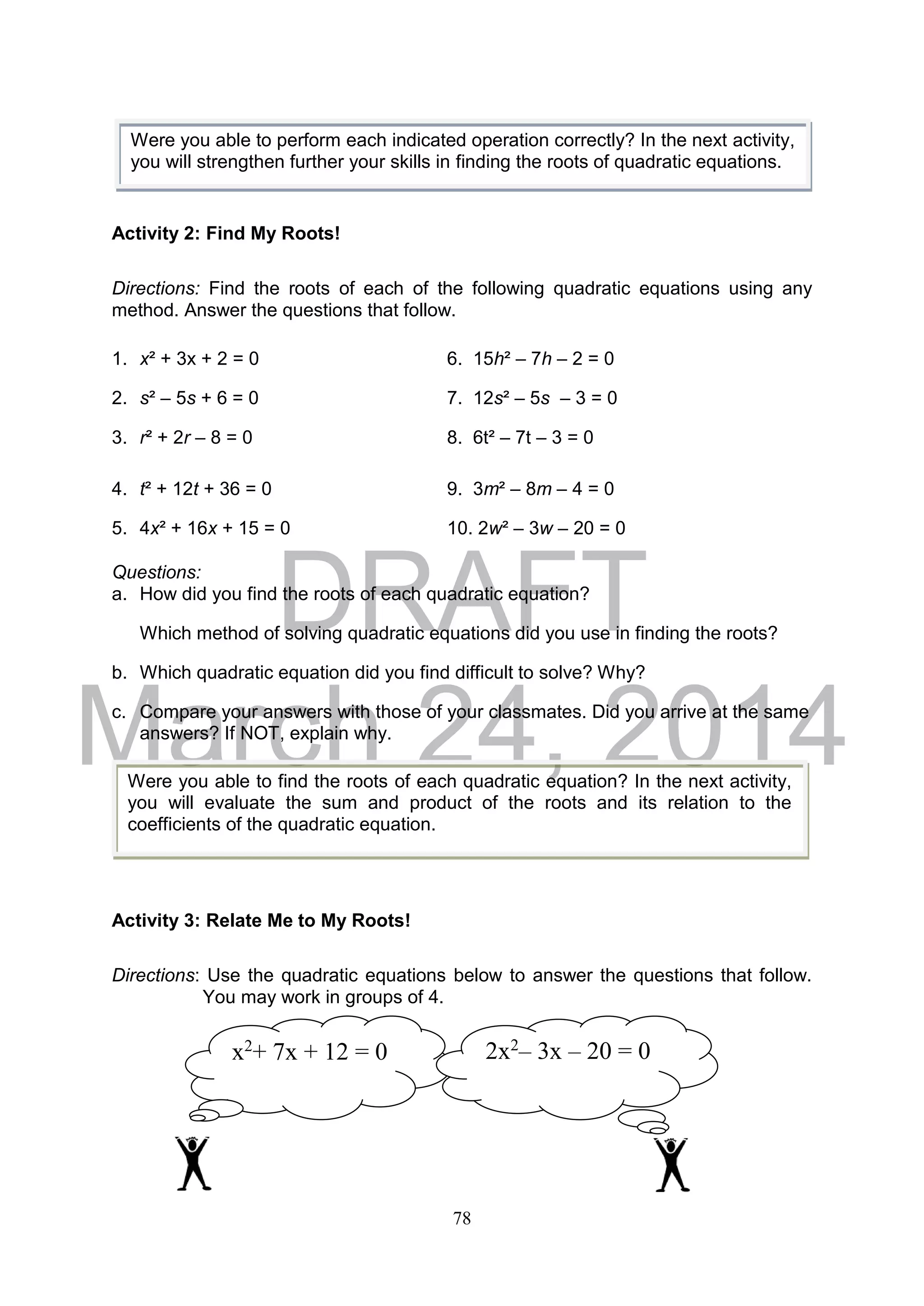 DRAFT
March 24, 2014
78
Activity 2: Find My Roots!
Directions: Find the roots of each of the following quadratic equations using any
method. Answer the questions that follow.
1. x² + 3x + 2 = 0 6. 15h² – 7h – 2 = 0
2. s² – 5s + 6 = 0 7. 12s² – 5s – 3 = 0
3. r² + 2r – 8 = 0 8. 6t² – 7t – 3 = 0
4. t² + 12t + 36 = 0 9. 3m² – 8m – 4 = 0
5. 4x² + 16x + 15 = 0 10. 2w² – 3w – 20 = 0
Questions:
a. How did you find the roots of each quadratic equation?
Which method of solving quadratic equations did you use in finding the roots?
b. Which quadratic equation did you find difficult to solve? Why?
c. Compare your answers with those of your classmates. Did you arrive at the same
answers? If NOT, explain why.
Activity 3: Relate Me to My Roots!
Directions: Use the quadratic equations below to answer the questions that follow.
You may work in groups of 4.
x2
+ 7x + 12 = 0 2x2
– 3x – 20 = 0
Were you able to perform each indicated operation correctly? In the next activity,
you will strengthen further your skills in finding the roots of quadratic equations.
Were you able to find the roots of each quadratic equation? In the next activity,
you will evaluate the sum and product of the roots and its relation to the
coefficients of the quadratic equation.
 