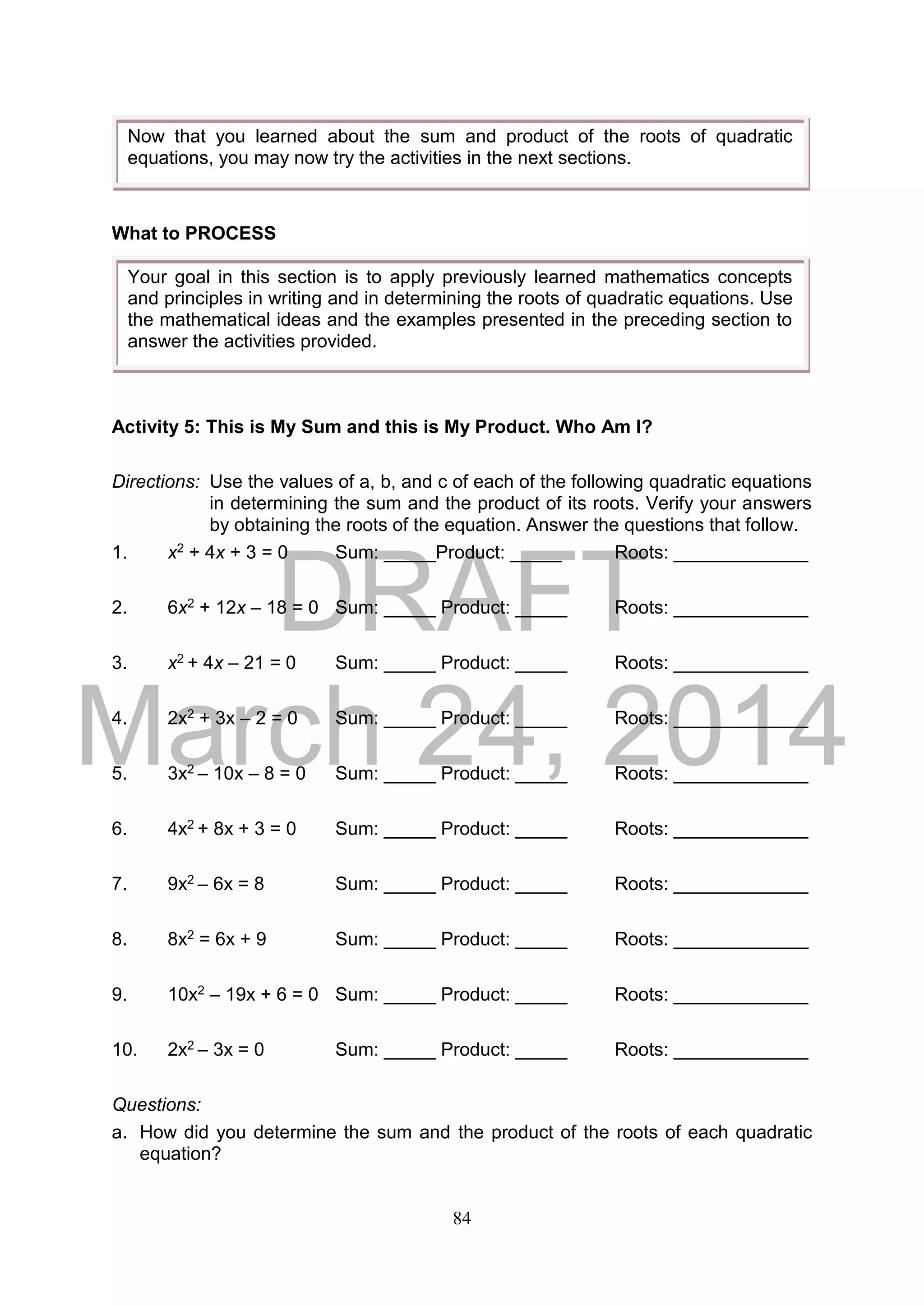 DRAFT
March 24, 2014
84
What to PROCESS
Activity 5: This is My Sum and this is My Product. Who Am I?
Directions: Use the values of a, b, and c of each of the following quadratic equations
in determining the sum and the product of its roots. Verify your answers
by obtaining the roots of the equation. Answer the questions that follow.
1. x2 + 4x + 3 = 0 Sum: _____Product: _____ Roots: _____________
2. 6x2 + 12x – 18 = 0 Sum: _____ Product: _____ Roots: _____________
3. x2 + 4x – 21 = 0 Sum: _____ Product: _____ Roots: _____________
4. 2x2 + 3x – 2 = 0 Sum: _____ Product: _____ Roots: _____________
5. 3x2 – 10x – 8 = 0 Sum: _____ Product: _____ Roots: _____________
6. 4x2 + 8x + 3 = 0 Sum: _____ Product: _____ Roots: _____________
7. 9x2 – 6x = 8 Sum: _____ Product: _____ Roots: _____________
8. 8x2 = 6x + 9 Sum: _____ Product: _____ Roots: _____________
9. 10x2 – 19x + 6 = 0 Sum: _____ Product: _____ Roots: _____________
10. 2x2 – 3x = 0 Sum: _____ Product: _____ Roots: _____________
Questions:
a. How did you determine the sum and the product of the roots of each quadratic
equation?
Now that you learned about the sum and product of the roots of quadratic
equations, you may now try the activities in the next sections.
Your goal in this section is to apply previously learned mathematics concepts
and principles in writing and in determining the roots of quadratic equations. Use
the mathematical ideas and the examples presented in the preceding section to
answer the activities provided.
 