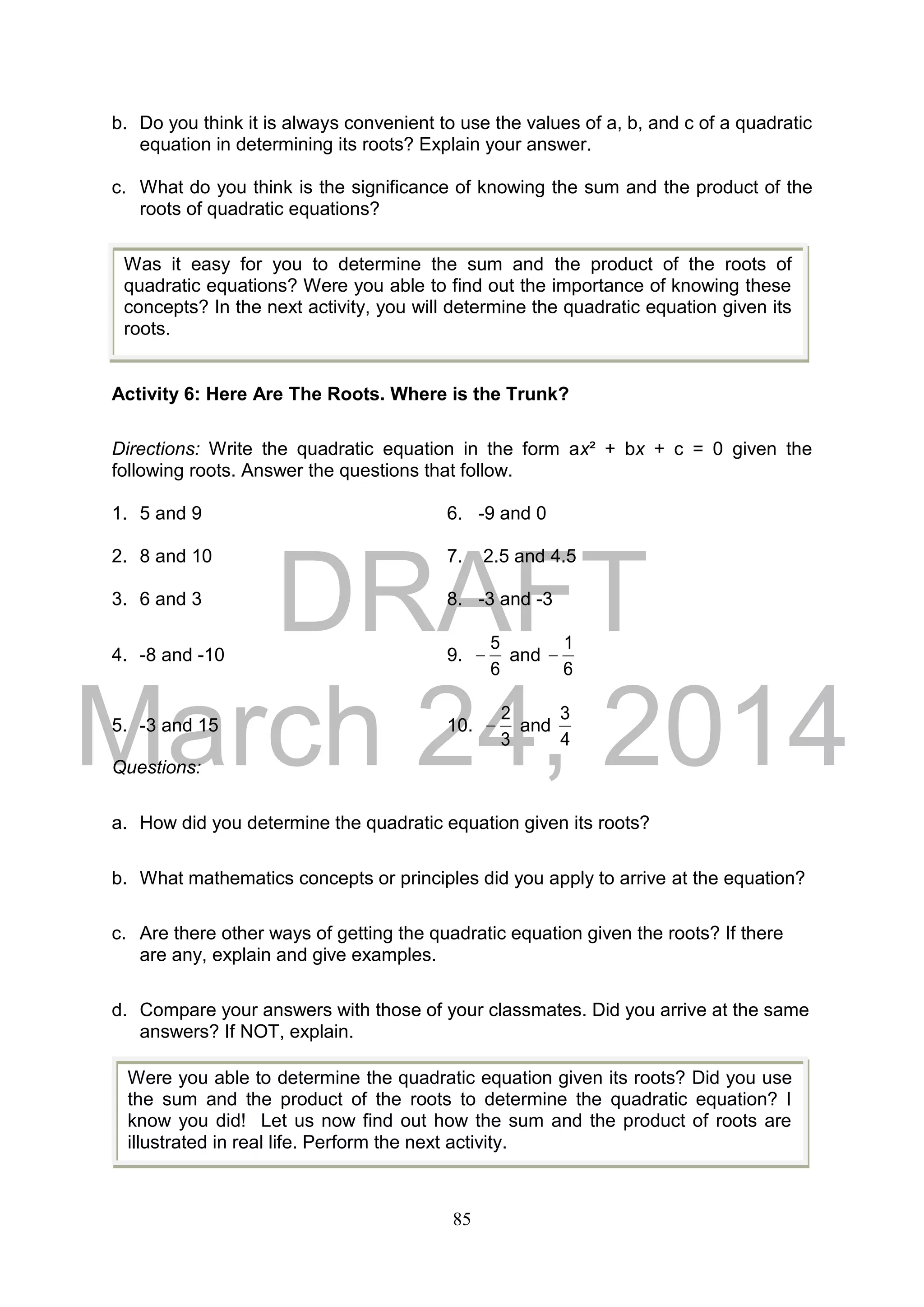 DRAFT
March 24, 2014
85
b. Do you think it is always convenient to use the values of a, b, and c of a quadratic
equation in determining its roots? Explain your answer.
c. What do you think is the significance of knowing the sum and the product of the
roots of quadratic equations?
Activity 6: Here Are The Roots. Where is the Trunk?
Directions: Write the quadratic equation in the form ax² + bx + c = 0 given the
following roots. Answer the questions that follow.
1. 5 and 9 6. -9 and 0
2. 8 and 10 7. 2.5 and 4.5
3. 6 and 3 8. -3 and -3
4. -8 and -10 9.
6
5
 and
6
1

5. -3 and 15 10.
3
2
 and
4
3
Questions:
a. How did you determine the quadratic equation given its roots?
b. What mathematics concepts or principles did you apply to arrive at the equation?
c. Are there other ways of getting the quadratic equation given the roots? If there
are any, explain and give examples.
d. Compare your answers with those of your classmates. Did you arrive at the same
answers? If NOT, explain.
Was it easy for you to determine the sum and the product of the roots of
quadratic equations? Were you able to find out the importance of knowing these
concepts? In the next activity, you will determine the quadratic equation given its
roots.
Were you able to determine the quadratic equation given its roots? Did you use
the sum and the product of the roots to determine the quadratic equation? I
know you did! Let us now find out how the sum and the product of roots are
illustrated in real life. Perform the next activity.
 