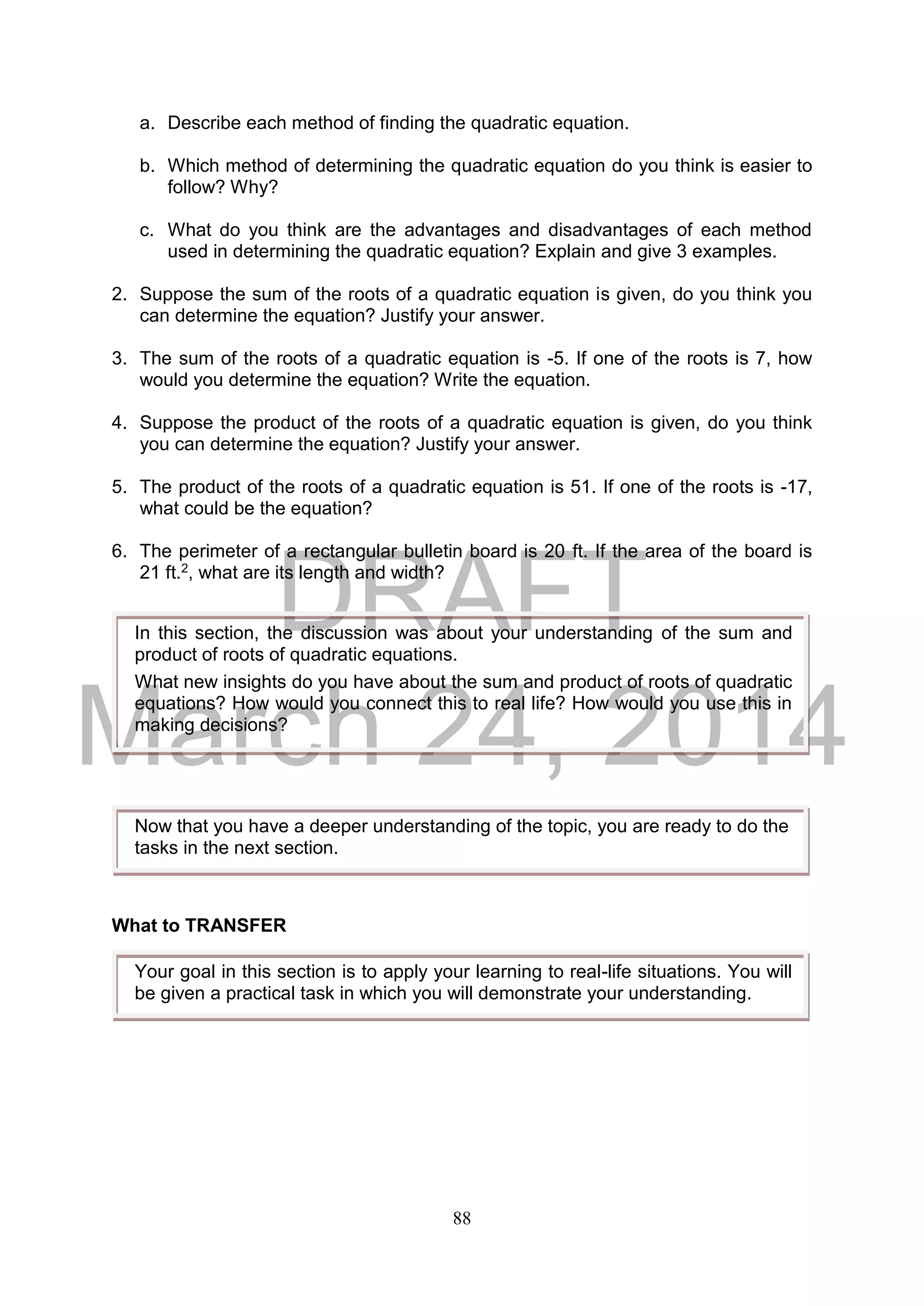 DRAFT
March 24, 2014
88
a. Describe each method of finding the quadratic equation.
b. Which method of determining the quadratic equation do you think is easier to
follow? Why?
c. What do you think are the advantages and disadvantages of each method
used in determining the quadratic equation? Explain and give 3 examples.
2. Suppose the sum of the roots of a quadratic equation is given, do you think you
can determine the equation? Justify your answer.
3. The sum of the roots of a quadratic equation is -5. If one of the roots is 7, how
would you determine the equation? Write the equation.
4. Suppose the product of the roots of a quadratic equation is given, do you think
you can determine the equation? Justify your answer.
5. The product of the roots of a quadratic equation is 51. If one of the roots is -17,
what could be the equation?
6. The perimeter of a rectangular bulletin board is 20 ft. If the area of the board is
21 ft.2, what are its length and width?
What to TRANSFER
In this section, the discussion was about your understanding of the sum and
product of roots of quadratic equations.
What new insights do you have about the sum and product of roots of quadratic
equations? How would you connect this to real life? How would you use this in
making decisions?
Now that you have a deeper understanding of the topic, you are ready to do the
tasks in the next section.
Your goal in this section is to apply your learning to real-life situations. You will
be given a practical task in which you will demonstrate your understanding.
 
