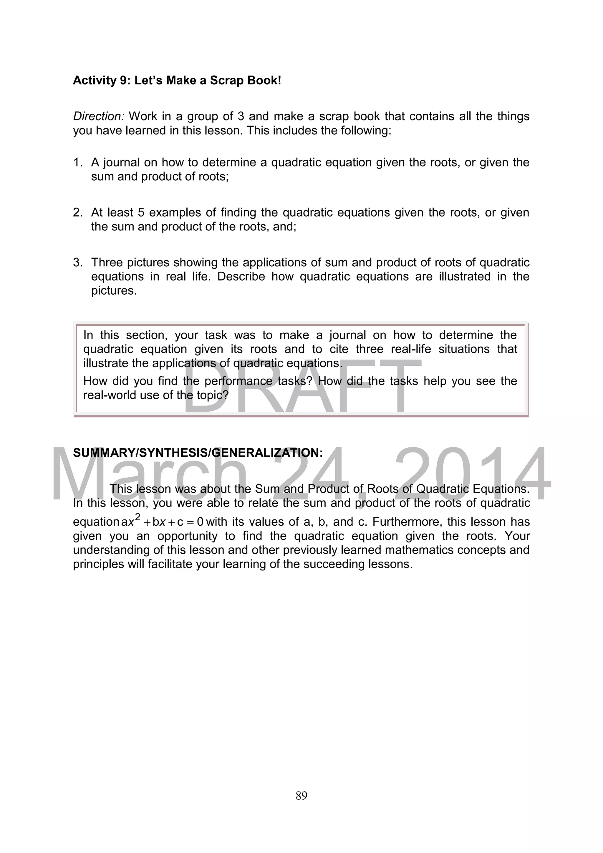 DRAFT
March 24, 2014
89
Activity 9: Let’s Make a Scrap Book!
Direction: Work in a group of 3 and make a scrap book that contains all the things
you have learned in this lesson. This includes the following:
1. A journal on how to determine a quadratic equation given the roots, or given the
sum and product of roots;
2. At least 5 examples of finding the quadratic equations given the roots, or given
the sum and product of the roots, and;
3. Three pictures showing the applications of sum and product of roots of quadratic
equations in real life. Describe how quadratic equations are illustrated in the
pictures.
SUMMARY/SYNTHESIS/GENERALIZATION:
This lesson was about the Sum and Product of Roots of Quadratic Equations.
In this lesson, you were able to relate the sum and product of the roots of quadratic
equation 0cba 2
 xx with its values of a, b, and c. Furthermore, this lesson has
given you an opportunity to find the quadratic equation given the roots. Your
understanding of this lesson and other previously learned mathematics concepts and
principles will facilitate your learning of the succeeding lessons.
In this section, your task was to make a journal on how to determine the
quadratic equation given its roots and to cite three real-life situations that
illustrate the applications of quadratic equations.
How did you find the performance tasks? How did the tasks help you see the
real-world use of the topic?
 