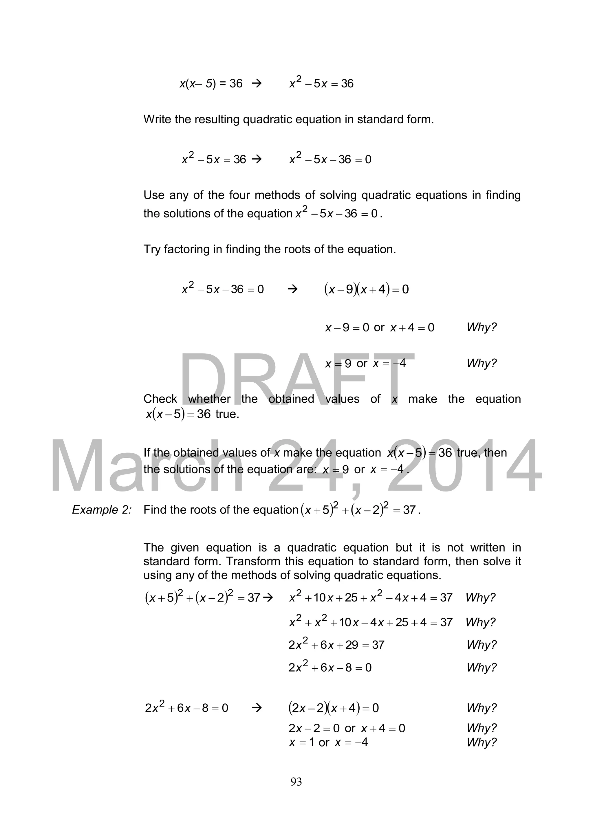 DRAFT
March 24, 2014
93
x(x– 5) = 36  3652
 xx
Write the resulting quadratic equation in standard form.
3652
 xx  03652
 xx
Use any of the four methods of solving quadratic equations in finding
the solutions of the equation 03652
 xx .
Try factoring in finding the roots of the equation.
03652
 xx     049  xx
09 x or 04 x Why?
9x or 4x Why?
Check whether the obtained values of x make the equation
  365 xx true.
If the obtained values of x make the equation   365 xx true, then
the solutions of the equation are: 9x or 4x .
Example 2: Find the roots of the equation    3725 22
 xx .
The given equation is a quadratic equation but it is not written in
standard form. Transform this equation to standard form, then solve it
using any of the methods of solving quadratic equations.
    3725 22
 xx  37442510 22
 xxxx Why?
3742541022
 xxxx Why?
372962 2
 xx Why?
0862 2
 xx Why?
0862 2
 xx     0422  xx Why?
022 x or 04 x Why?
1x or 4x Why?
 