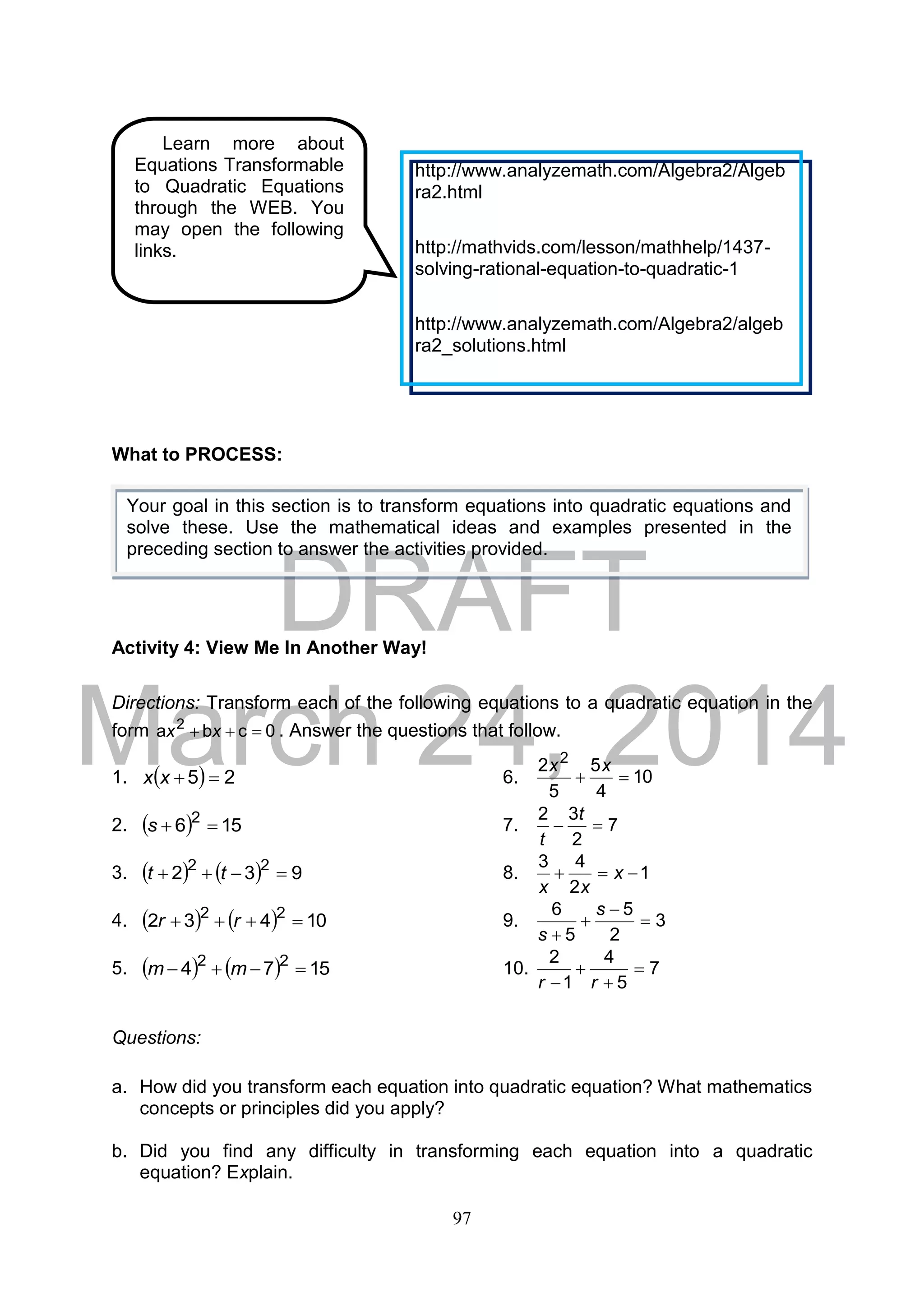 DRAFT
March 24, 2014
97
What to PROCESS:
Activity 4: View Me In Another Way!
Directions: Transform each of the following equations to a quadratic equation in the
form 0cba 2
 xx . Answer the questions that follow.
1.   25 xx 6. 10
4
5
5
2 2

xx
2.   156 2
s 7. 7
2
32

t
t
3.     932 22
 tt 8. 1
2
43
 x
xx
4.     10432 22
 rr 9. 3
2
5
5
6




s
s
5.     1574 22
 mm 10. 7
5
4
1
2



 rr
Questions:
a. How did you transform each equation into quadratic equation? What mathematics
concepts or principles did you apply?
b. Did you find any difficulty in transforming each equation into a quadratic
equation? Explain.
Learn more about
Equations Transformable
to Quadratic Equations
through the WEB. You
may open the following
links.
http://www.analyzemath.com/Algebra2/Algeb
ra2.html
http://mathvids.com/lesson/mathhelp/1437-
solving-rational-equation-to-quadratic-1
http://www.analyzemath.com/Algebra2/algeb
ra2_solutions.html
Your goal in this section is to transform equations into quadratic equations and
solve these. Use the mathematical ideas and examples presented in the
preceding section to answer the activities provided.
 