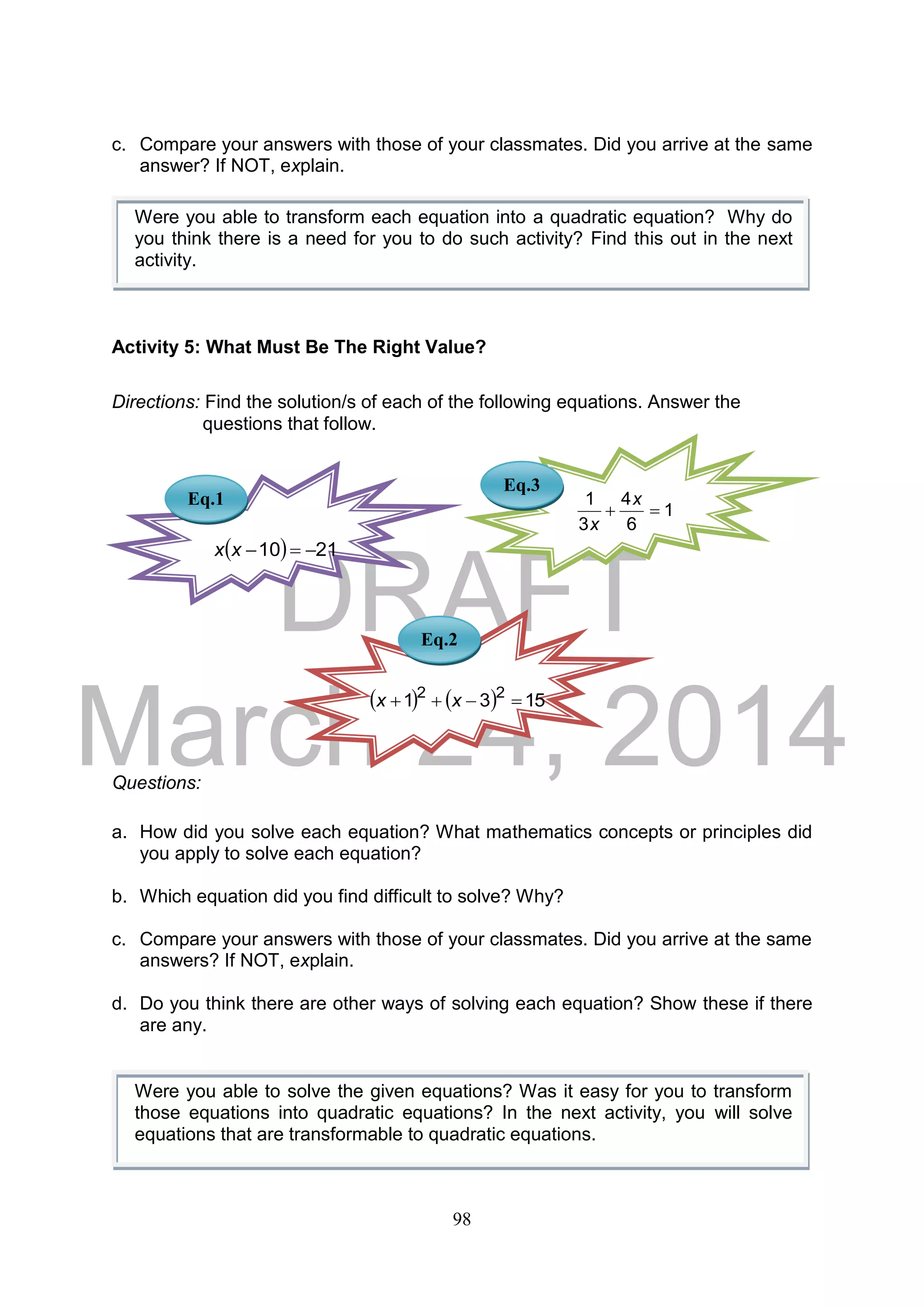 DRAFT
March 24, 2014
98
c. Compare your answers with those of your classmates. Did you arrive at the same
answer? If NOT, explain.
Activity 5: What Must Be The Right Value?
Directions: Find the solution/s of each of the following equations. Answer the
questions that follow.
Questions:
a. How did you solve each equation? What mathematics concepts or principles did
you apply to solve each equation?
b. Which equation did you find difficult to solve? Why?
c. Compare your answers with those of your classmates. Did you arrive at the same
answers? If NOT, explain.
d. Do you think there are other ways of solving each equation? Show these if there
are any.
Were you able to solve the given equations? Was it easy for you to transform
those equations into quadratic equations? In the next activity, you will solve
equations that are transformable to quadratic equations.
Eq.1
Eq.3
Eq.2
Were you able to transform each equation into a quadratic equation? Why do
you think there is a need for you to do such activity? Find this out in the next
activity.
1
6
4
3
1

x
x
    1531 22
 xx
  2110 xx
 