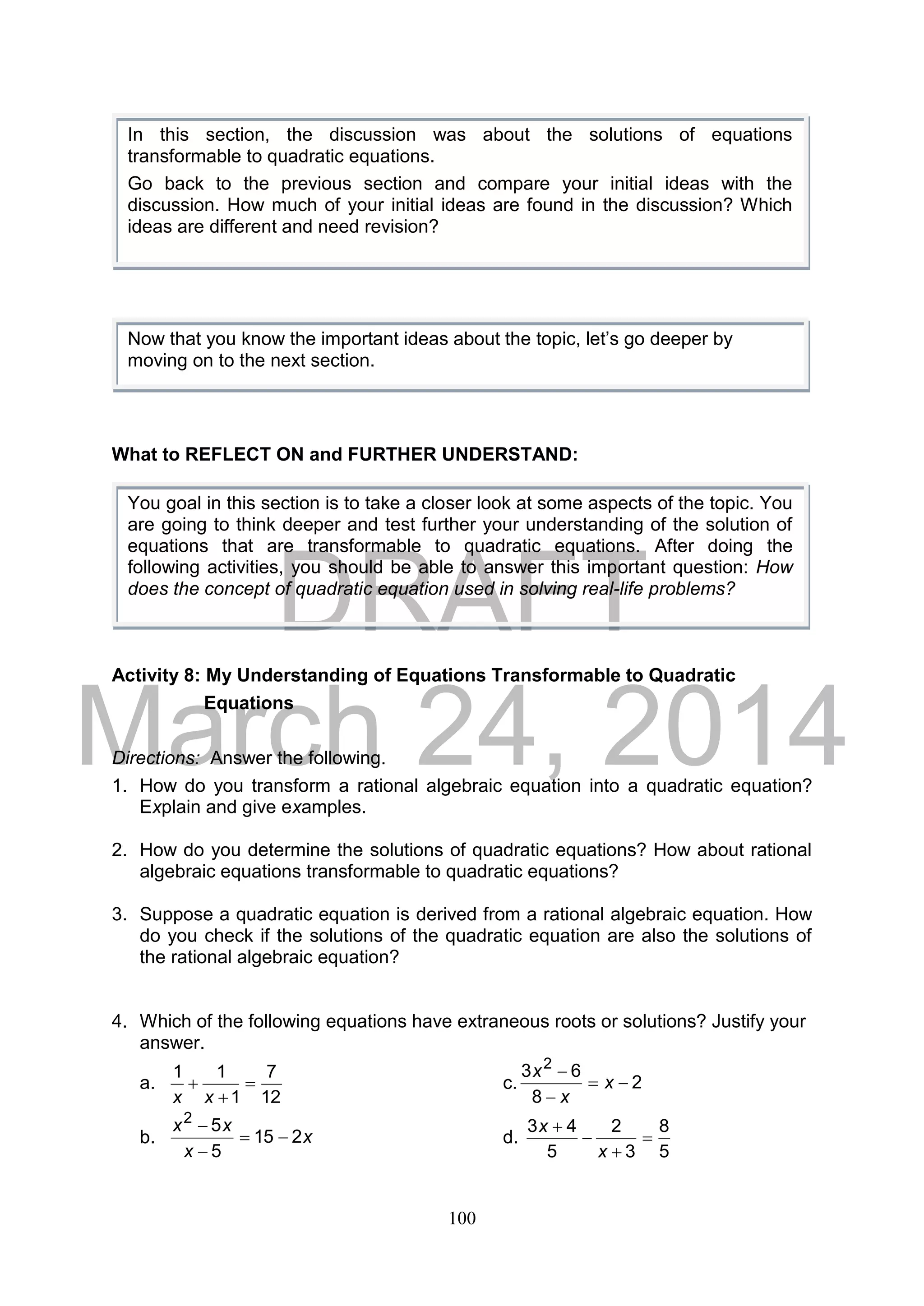 DRAFT
March 24, 2014
100
What to REFLECT ON and FURTHER UNDERSTAND:
Activity 8: My Understanding of Equations Transformable to Quadratic
Equations
Directions: Answer the following.
1. How do you transform a rational algebraic equation into a quadratic equation?
Explain and give examples.
2. How do you determine the solutions of quadratic equations? How about rational
algebraic equations transformable to quadratic equations?
3. Suppose a quadratic equation is derived from a rational algebraic equation. How
do you check if the solutions of the quadratic equation are also the solutions of
the rational algebraic equation?
4. Which of the following equations have extraneous roots or solutions? Justify your
answer.
a.
12
7
1
11



xx
c. 2
8
63 2



x
x
x
b. x
x
xx
215
5
52



d.
5
8
3
2
5
43




x
x
In this section, the discussion was about the solutions of equations
transformable to quadratic equations.
Go back to the previous section and compare your initial ideas with the
discussion. How much of your initial ideas are found in the discussion? Which
ideas are different and need revision?
Now that you know the important ideas about the topic, let’s go deeper by
moving on to the next section.
You goal in this section is to take a closer look at some aspects of the topic. You
are going to think deeper and test further your understanding of the solution of
equations that are transformable to quadratic equations. After doing the
following activities, you should be able to answer this important question: How
does the concept of quadratic equation used in solving real-life problems?
 