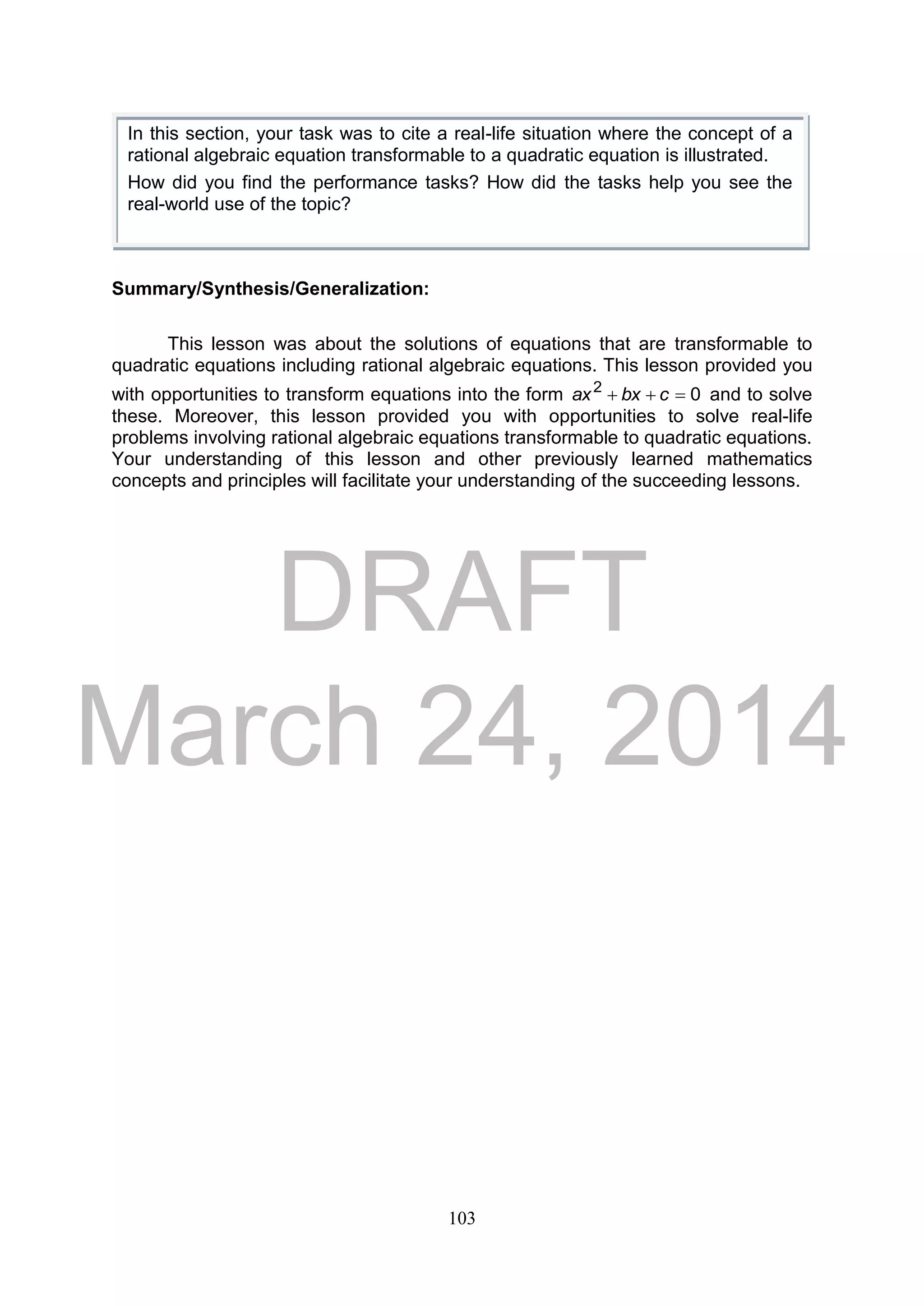 DRAFT
March 24, 2014
103
Summary/Synthesis/Generalization:
This lesson was about the solutions of equations that are transformable to
quadratic equations including rational algebraic equations. This lesson provided you
with opportunities to transform equations into the form 02
 cbxax and to solve
these. Moreover, this lesson provided you with opportunities to solve real-life
problems involving rational algebraic equations transformable to quadratic equations.
Your understanding of this lesson and other previously learned mathematics
concepts and principles will facilitate your understanding of the succeeding lessons.
In this section, your task was to cite a real-life situation where the concept of a
rational algebraic equation transformable to a quadratic equation is illustrated.
How did you find the performance tasks? How did the tasks help you see the
real-world use of the topic?
 