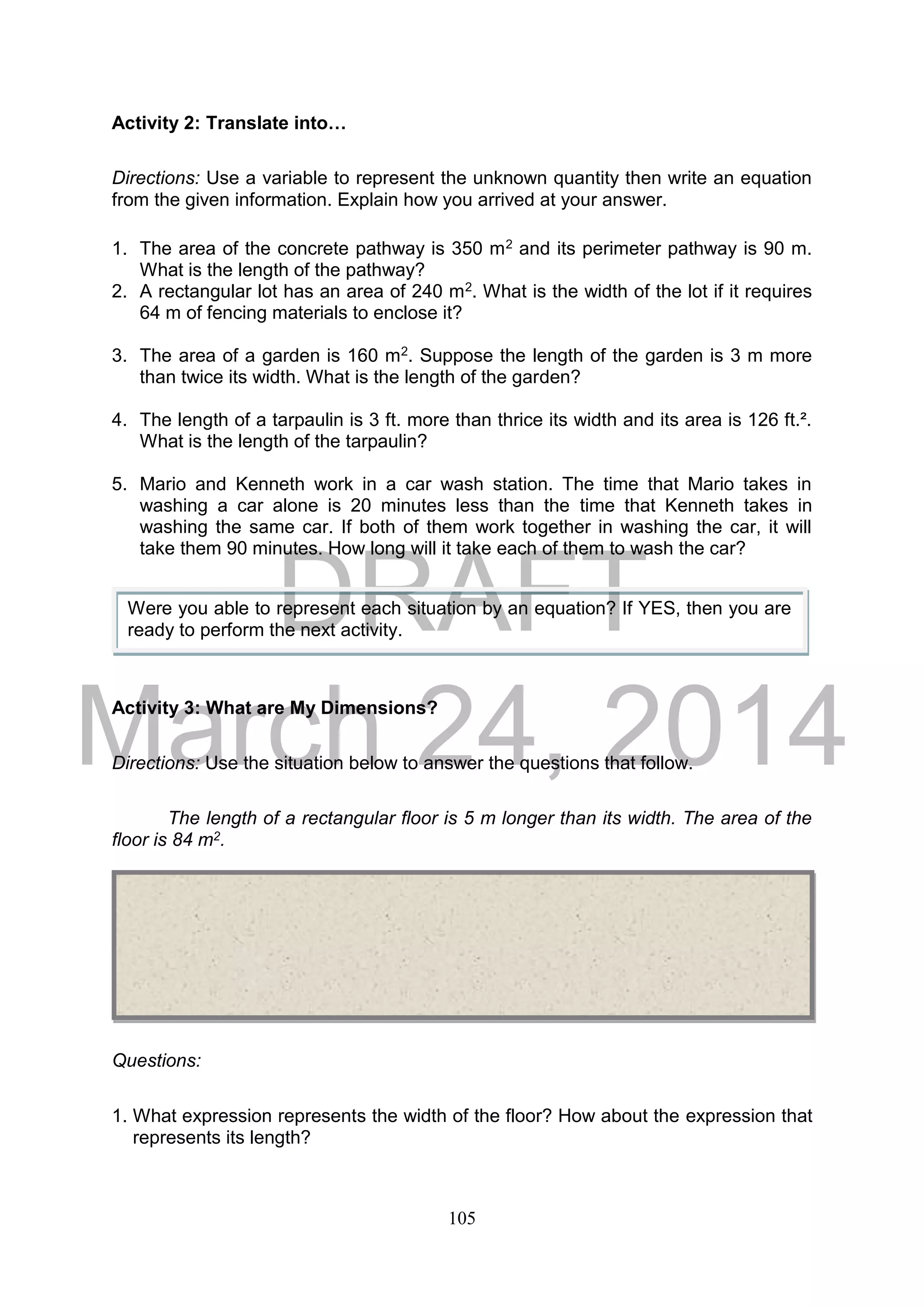 DRAFT
March 24, 2014
105
Activity 2: Translate into…
Directions: Use a variable to represent the unknown quantity then write an equation
from the given information. Explain how you arrived at your answer.
1. The area of the concrete pathway is 350 m2 and its perimeter pathway is 90 m.
What is the length of the pathway?
2. A rectangular lot has an area of 240 m2. What is the width of the lot if it requires
64 m of fencing materials to enclose it?
3. The area of a garden is 160 m2. Suppose the length of the garden is 3 m more
than twice its width. What is the length of the garden?
4. The length of a tarpaulin is 3 ft. more than thrice its width and its area is 126 ft.².
What is the length of the tarpaulin?
5. Mario and Kenneth work in a car wash station. The time that Mario takes in
washing a car alone is 20 minutes less than the time that Kenneth takes in
washing the same car. If both of them work together in washing the car, it will
take them 90 minutes. How long will it take each of them to wash the car?
Activity 3: What are My Dimensions?
Directions: Use the situation below to answer the questions that follow.
The length of a rectangular floor is 5 m longer than its width. The area of the
floor is 84 m2.
Questions:
1. What expression represents the width of the floor? How about the expression that
represents its length?
Were you able to represent each situation by an equation? If YES, then you are
ready to perform the next activity.
 