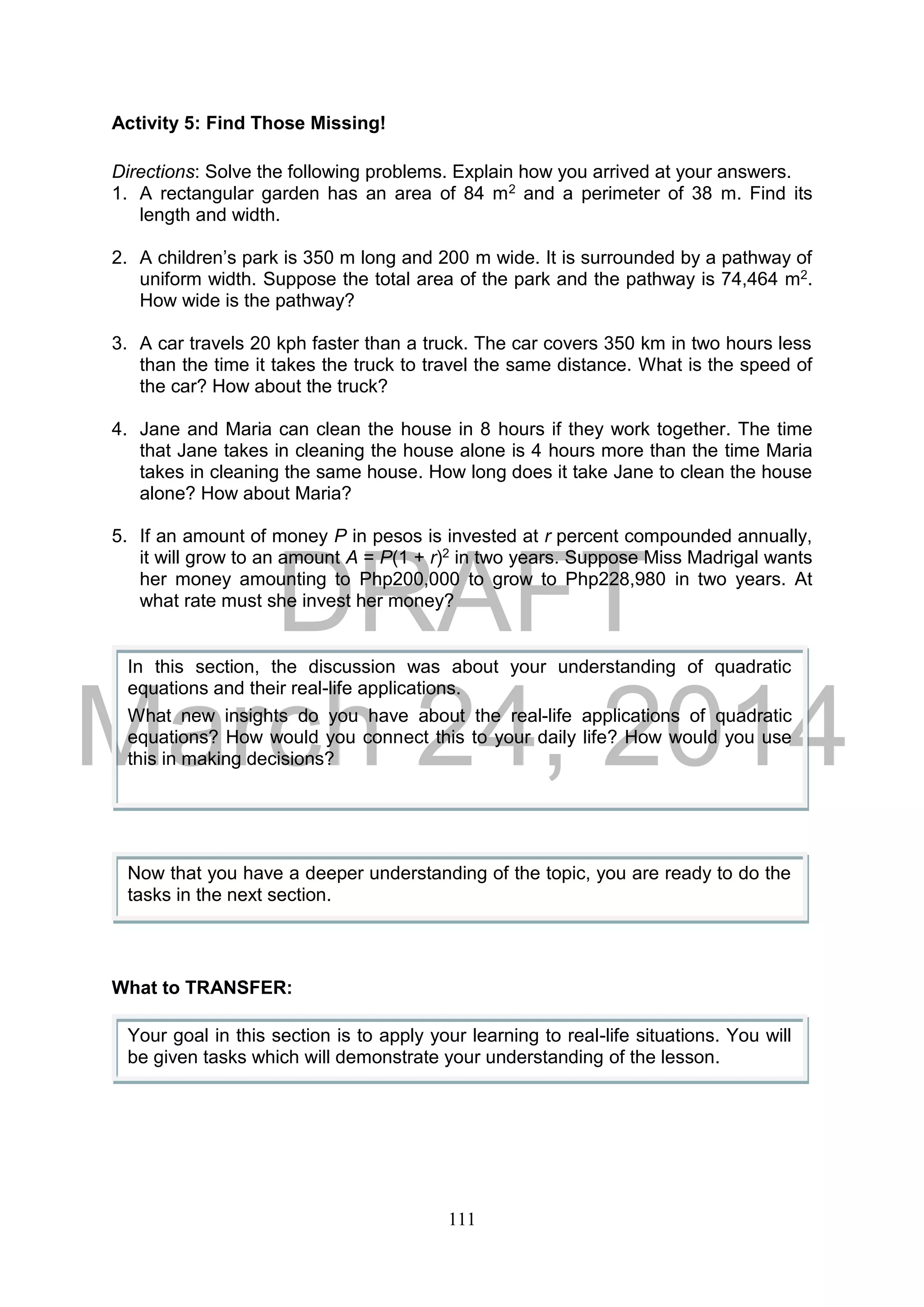 DRAFT
March 24, 2014
111
Activity 5: Find Those Missing!
Directions: Solve the following problems. Explain how you arrived at your answers.
1. A rectangular garden has an area of 84 m2 and a perimeter of 38 m. Find its
length and width.
2. A children’s park is 350 m long and 200 m wide. It is surrounded by a pathway of
uniform width. Suppose the total area of the park and the pathway is 74,464 m2.
How wide is the pathway?
3. A car travels 20 kph faster than a truck. The car covers 350 km in two hours less
than the time it takes the truck to travel the same distance. What is the speed of
the car? How about the truck?
4. Jane and Maria can clean the house in 8 hours if they work together. The time
that Jane takes in cleaning the house alone is 4 hours more than the time Maria
takes in cleaning the same house. How long does it take Jane to clean the house
alone? How about Maria?
5. If an amount of money P in pesos is invested at r percent compounded annually,
it will grow to an amount A = P(1 + r)2 in two years. Suppose Miss Madrigal wants
her money amounting to Php200,000 to grow to Php228,980 in two years. At
what rate must she invest her money?
What to TRANSFER:
In this section, the discussion was about your understanding of quadratic
equations and their real-life applications.
What new insights do you have about the real-life applications of quadratic
equations? How would you connect this to your daily life? How would you use
this in making decisions?
Now that you have a deeper understanding of the topic, you are ready to do the
tasks in the next section.
Your goal in this section is to apply your learning to real-life situations. You will
be given tasks which will demonstrate your understanding of the lesson.
 