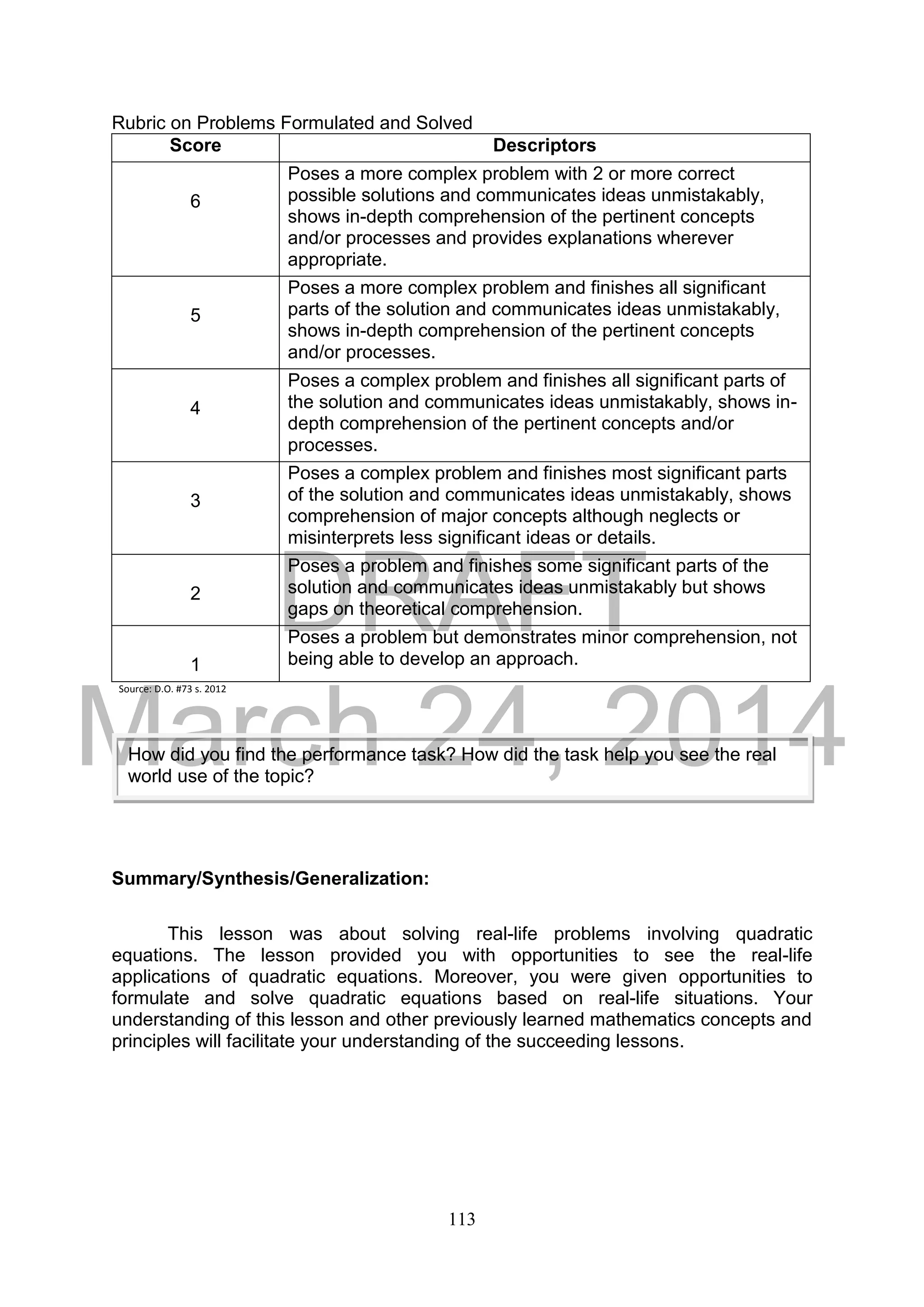 DRAFT
March 24, 2014
113
Rubric on Problems Formulated and Solved
Score Descriptors
6
Poses a more complex problem with 2 or more correct
possible solutions and communicates ideas unmistakably,
shows in-depth comprehension of the pertinent concepts
and/or processes and provides explanations wherever
appropriate.
5
Poses a more complex problem and finishes all significant
parts of the solution and communicates ideas unmistakably,
shows in-depth comprehension of the pertinent concepts
and/or processes.
4
Poses a complex problem and finishes all significant parts of
the solution and communicates ideas unmistakably, shows in-
depth comprehension of the pertinent concepts and/or
processes.
3
Poses a complex problem and finishes most significant parts
of the solution and communicates ideas unmistakably, shows
comprehension of major concepts although neglects or
misinterprets less significant ideas or details.
2
Poses a problem and finishes some significant parts of the
solution and communicates ideas unmistakably but shows
gaps on theoretical comprehension.
1
Poses a problem but demonstrates minor comprehension, not
being able to develop an approach.
Source: D.O. #73 s. 2012
Summary/Synthesis/Generalization:
This lesson was about solving real-life problems involving quadratic
equations. The lesson provided you with opportunities to see the real-life
applications of quadratic equations. Moreover, you were given opportunities to
formulate and solve quadratic equations based on real-life situations. Your
understanding of this lesson and other previously learned mathematics concepts and
principles will facilitate your understanding of the succeeding lessons.
How did you find the performance task? How did the task help you see the real
world use of the topic?
 