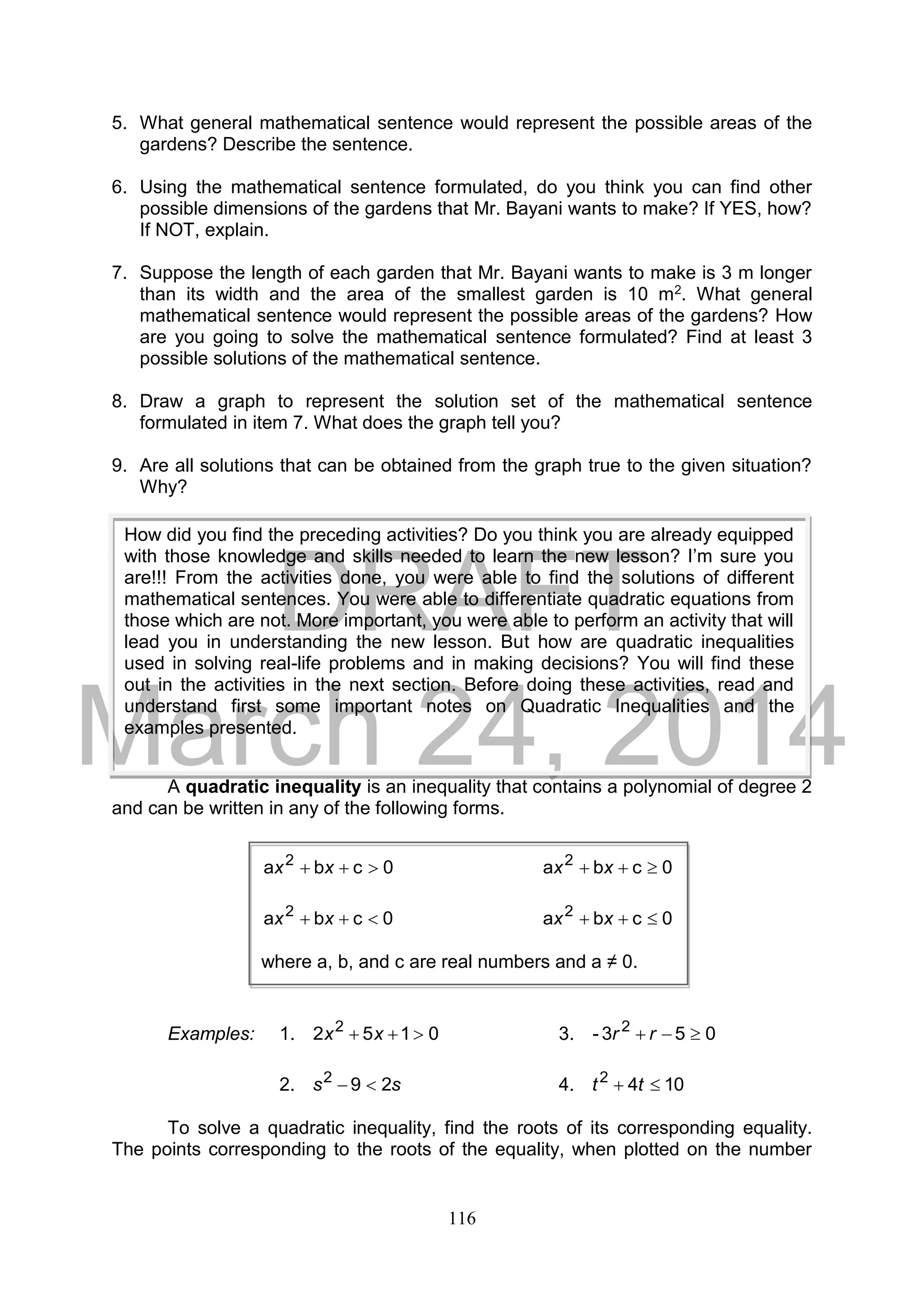 DRAFT
March 24, 2014
116
5. What general mathematical sentence would represent the possible areas of the
gardens? Describe the sentence.
6. Using the mathematical sentence formulated, do you think you can find other
possible dimensions of the gardens that Mr. Bayani wants to make? If YES, how?
If NOT, explain.
7. Suppose the length of each garden that Mr. Bayani wants to make is 3 m longer
than its width and the area of the smallest garden is 10 m2. What general
mathematical sentence would represent the possible areas of the gardens? How
are you going to solve the mathematical sentence formulated? Find at least 3
possible solutions of the mathematical sentence.
8. Draw a graph to represent the solution set of the mathematical sentence
formulated in item 7. What does the graph tell you?
9. Are all solutions that can be obtained from the graph true to the given situation?
Why?
A quadratic inequality is an inequality that contains a polynomial of degree 2
and can be written in any of the following forms.
Examples: 1. 0152 2
 xx 3. 053- 2
 rr
2. ss 292
 4. 1042
 tt
To solve a quadratic inequality, find the roots of its corresponding equality.
The points corresponding to the roots of the equality, when plotted on the number
How did you find the preceding activities? Do you think you are already equipped
with those knowledge and skills needed to learn the new lesson? I’m sure you
are!!! From the activities done, you were able to find the solutions of different
mathematical sentences. You were able to differentiate quadratic equations from
those which are not. More important, you were able to perform an activity that will
lead you in understanding the new lesson. But how are quadratic inequalities
used in solving real-life problems and in making decisions? You will find these
out in the activities in the next section. Before doing these activities, read and
understand first some important notes on Quadratic Inequalities and the
examples presented.
0cba 2
 xx 0cba 2
 xx
0cba 2
 xx 0cba 2
 xx
where a, b, and c are real numbers and a ≠ 0.
 