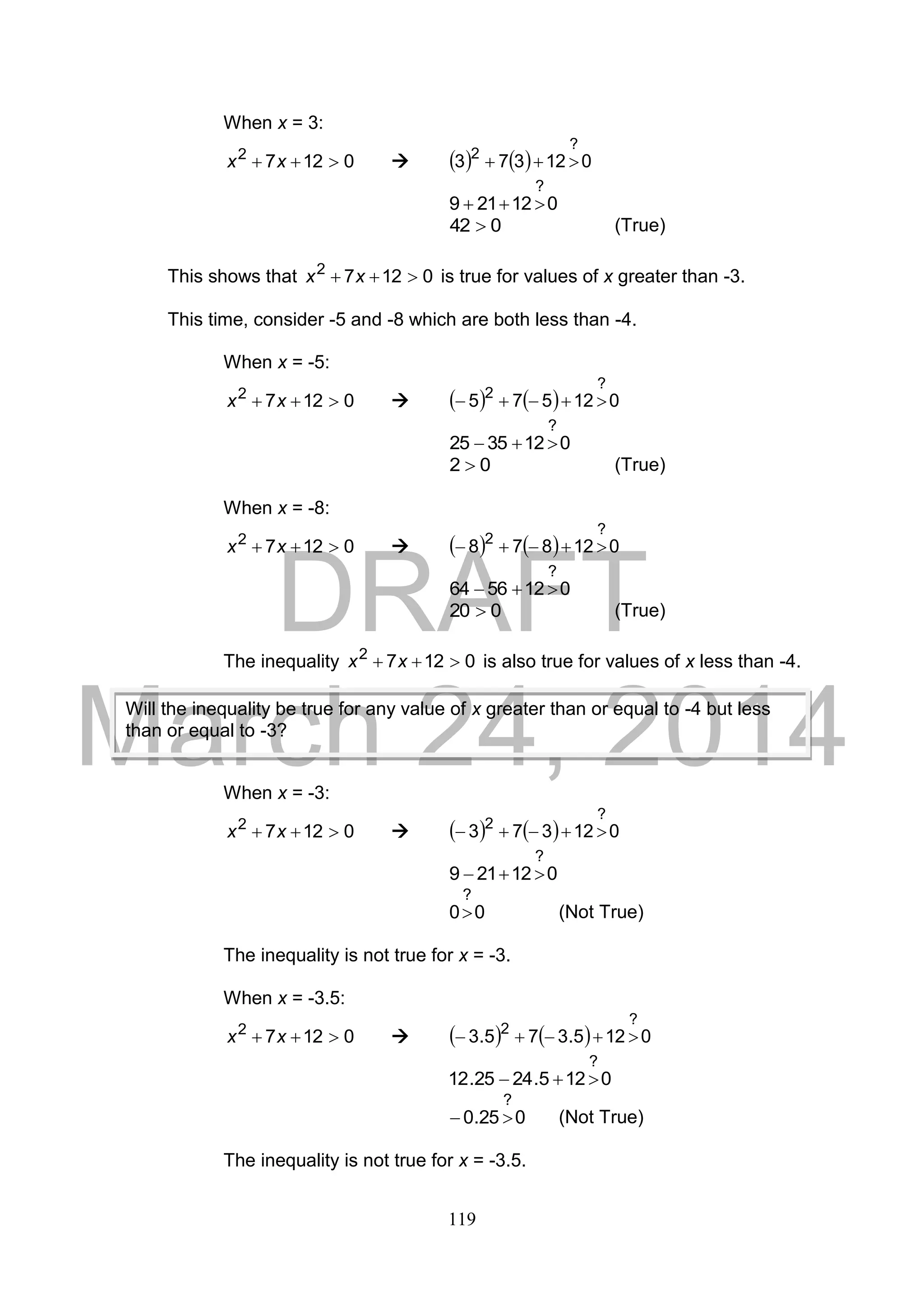 DRAFT
March 24, 2014
119
When x = 3:
01272
 xx      012373
?
2

012219
?

042  (True)
This shows that 01272
 xx is true for values of x greater than -3.
This time, consider -5 and -8 which are both less than -4.
When x = -5:
01272
 xx      012575
?
2

0123525
?

02  (True)
When x = -8:
01272
 xx      012878
?
2

0125664
?

020  (True)
The inequality 01272
 xx is also true for values of x less than -4.
When x = -3:
01272
 xx      012373
?
2

012219
?

00
?
 (Not True)
The inequality is not true for x = -3.
When x = -3.5:
01272
 xx      0125.375.3
?
2

0125.2425.12
?

025.0
?
 (Not True)
The inequality is not true for x = -3.5.
Will the inequality be true for any value of x greater than or equal to -4 but less
than or equal to -3?
 